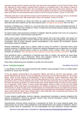 arrazoava consigo mesmo, dizendo: Que farei, pois não tenho onde recolher os meus frutos? E disse: Farei
isto: destruirei os meus celeiros, reconstruí-los-ei maiores e aí recolherei todo o meu produto e todos os
meus bens. Então, direi à minha alma: tens em depósito muitos bens para muitos anos; descansa, come,
bebe e regala-te. Mas Deus lhe disse: Louco, esta noite te pedirão a tua alma; e o que tens preparado, para
quem será? Assim é o que entesoura para si mesmo e não é rico para com Deus.” (Lucas 12:16-21 RA)
“Ninguém pode servir a dois senhores; porque ou há de aborrecer-se de um e amar ao outro ou se devotará
a um e desprezará ao outro. Não podeis servir a Deus e às riquezas.” (Lucas 16:13 RA)
Dizem que não possuímos as coisas que temos; as coisas que temos nos possuem. É fácil se tornar
absorvido pelos bens materiais; por isso Jesus advertiu sobre "os enganos das riquezas" (Mc 4:19, RC).
Considere a facilidade que o dinheiro ou a sua busca têm para confundir nossas prioridades espirituais. É
muito importante manter essa verdade em mente, à medida que procuramos alcançar aqueles cuja riqueza
possivelmente já os tenha cegado.
Ao mesmo tempo, todos precisamos considerar a realidade. Algumas pessoas vivem como se a pergunta a
ser feita no juízo fosse: "Quanto dinheiro você ganhou?"
Cristo inverte nossas prioridades equivocadas. Embora adquirir bens não seja proibido, eles devem ser
colocados na devida perspectiva. Os bens materiais são instrumentos de Deus designados para beneficiar a
humanidade. Eles se tornam bênçãos quando compartilhados e não quando são acumulados. Quando
amontoados, tornam-se maldição.
Pessoas materialistas, sejam ricas ou pobres, estão em perigo de sacrificar o bem-estar eterno pelos
prazeres temporais. A satisfação eterna é trocada por fantasias passageiras que se deterioram e se tornam
obsoletas. Os seres humanos servem a Deus ou ao dinheiro, nunca a ambos. Todos, ricos ou pobres,
precisam ser lembrados: "Que aproveita ao homem ganhar o mundo inteiro e perder a sua alma?" (Mc 8:36).
Essa advertência sobre o materialismo é importante para todos os cristãos, não apenas por causa deles
mesmos mas também para o testemunho. Afinal, como podemos advertir os ricos sobre os perigos
espirituais da riqueza, se estamos envolvidos na mesma armadilha?
Peça a Deus sabedoria para ser verdadeiro e humilde como Ele ensinou!
Quinta - Condições perigosas

Ano Bíblico: Nm 25–27

5. Leia Mateus 19:16-26. Que perigos espirituais são revelados nessa passagem? Como os cristãos podem
beneficiar os "jovens ricos" de hoje?
“E eis que alguém, aproximando-se, lhe perguntou: Mestre, que farei eu de bom, para alcançar a vida
eterna? Respondeu-lhe Jesus: Por que me perguntas acerca do que é bom? Bom só existe um. Se queres,
porém, entrar na vida, guarda os mandamentos. E ele lhe perguntou: Quais? Respondeu Jesus: Não
matarás, não adulterarás, não furtarás, não dirás falso testemunho; honra a teu pai e a tua mãe e amarás o
teu próximo como a ti mesmo. Replicou-lhe o jovem: Tudo isso tenho observado; que me falta ainda? Disselhe Jesus: Se queres ser perfeito, vai, vende os teus bens, dá aos pobres e terás um tesouro no céu; depois,
vem e segue-me. Tendo, porém, o jovem ouvido esta palavra, retirou-se triste, por ser dono de muitas
propriedades. Então, disse Jesus a seus discípulos: Em verdade vos digo que um rico dificilmente entrará no
reino dos céus. E ainda vos digo que é mais fácil passar um camelo pelo fundo de uma agulha do que entrar
um rico no reino de Deus. Ouvindo isto, os discípulos ficaram grandemente maravilhados e disseram: Sendo
assim, quem pode ser salvo? Jesus, fitando neles o olhar, disse-lhes: Isto é impossível aos homens, mas
para Deus tudo é possível.” (Mateus 19:16-26 RA)
O jovem possuía qualificações, recursos materiais, inquestionável moralidade e elevada autoestima! Ele
solicitou sinceramente a fórmula de salvação. Deveria Cristo sentir-Se lisonjeado e pensar: "Finalmente
estamos convertendo as classes altas!"?
Aparentemente, nenhuma euforia contaminou o pensamento de Cristo. Se o jovem esperava elogio, ficou
decepcionado. Em vez disso, Cristo estabeleceu os Dez Mandamentos como padrão de obediência. Talvez o
jovem príncipe tenha se congratulado. Em sua autoavaliação, ele havia superado o primeiro obstáculo.
Veja esta e outras lições sobre o discipulado em: http://www.cpb.com.br/htdocs/periodicos/les2014.html

 