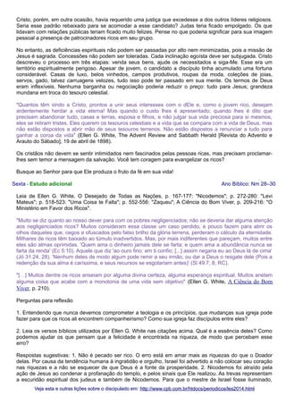 Cristo, porém, em outra ocasião, havia requerido uma justiça que excedesse a dos outros líderes religiosos.
Seria esse padrão rebaixado para se acomodar a esse candidato? Judas teria ficado empolgado. Os que
lidavam com relações públicas teriam ficado muito felizes. Pense no que poderia significar para sua imagem
pessoal a presença de patrocinadores ricos em seu grupo.
No entanto, as deficiências espirituais não podem ser passadas por alto nem minimizadas, pois a missão de
Jesus é sagrada. Concessões não podem ser toleradas. Cada inclinação egoísta deve ser subjugada. Cristo
descreveu o processo em três etapas: venda seus bens, ajude os necessitados e siga-Me. Esse era um
território espiritualmente perigoso. Apesar de jovem, o candidato a discípulo tinha acumulado uma fortuna
considerável. Casas de luxo, belos vinhedos, campos produtivos, roupas da moda, coleções de joias,
servos, gado, talvez carruagens velozes, tudo isso pode ter passado em sua mente. Os termos de Deus
eram inflexíveis. Nenhuma barganha ou negociação poderia reduzir o preço: tudo para Jesus; grandeza
mundana em troca do tesouro celestial.
"Quantos têm vindo a Cristo, prontos a unir seus interesses com o dEle e, como o jovem rico, desejam
ardentemente herdar a vida eterna! Mas quando o custo lhes é apresentado; quando lhes é dito que
precisam abandonar tudo, casas e terras, esposa e filhos, e não julgar sua vida preciosa para si mesmos,
eles se retiram tristes. Eles querem os tesouros celestiais e a vida que se compara com a vida de Deus, mas
não estão dispostos a abrir mão de seus tesouros terrenos. Não estão dispostos a renunciar a tudo para
ganhar a coroa da vida" (Ellen G. White, The Advent Review and Sabbath Herald [Revista do Advento e
Arauto do Sábado], 19 de abril de 1898).
Os cristãos não devem se sentir intimidados nem fascinados pelas pessoas ricas, mas precisam proclamarlhes sem temor a mensagem da salvação. Você tem coragem para evangelizar os ricos?
Busque ao Senhor para que Ele produza o fruto da fé em sua vida!
Sexta - Estudo adicional

Ano Bíblico: Nm 28–30

Leia de Ellen G. White, O Desejado de Todas as Nações, p. 167-177: "Nicodemos"; p. 272-280: "Levi
Mateus"; p. 518-523: "Uma Coisa te Falta"; p. 552-556: "Zaqueu"; A Ciência do Bom Viver, p. 209-216: "O
Ministério em Favor dos Ricos".
"Muito se diz quanto ao nosso dever para com os pobres negligenciados; não se deveria dar alguma atenção
aos negligenciados ricos? Muitos consideram essa classe um caso perdido, e pouco fazem para abrir os
olhos daqueles que, cegos e ofuscados pelo falso brilho da glória terrena, perderam o cálculo da eternidade.
Milhares de ricos têm baixado ao túmulo inadvertidos. Mas, por mais indiferentes que pareçam, muitos entre
eles são almas oprimidas. 'Quem ama o dinheiro jamais dele se farta; e quem ama a abundância nunca se
farta da renda' (Ec 5:10). Aquele que diz 'ao ouro fino: em ti confio; [...] assim negaria eu ao Deus lá de cima'
(Jó 31:24, 28). 'Nenhum deles de modo algum pode remir a seu irmão, ou dar a Deus o resgate dele (Pois a
redenção da sua alma é caríssima, e seus recursos se esgotariam antes)' (Sl 49:7, 8, RC).
"[…] Muitos dentre os ricos anseiam por alguma divina certeza, alguma esperança espiritual. Muitos anelam
alguma coisa que acabe com a monotonia de uma vida sem objetivo" (Ellen G. White, A Ciência do Bom
Viver, p. 210).
Perguntas para reflexão
1. Entendendo que nunca devemos comprometer a teologia e os princípios, que mudanças sua igreja pode
fazer para que os ricos ali encontrem companheirismo? Como sua igreja faz discípulos entre eles?
2. Leia os versos bíblicos utilizados por Ellen G. White nas citações acima. Qual é a essência deles? Como
podemos ajudar os que pensam que a felicidade é encontrada na riqueza, de modo que percebam esse
erro?
Respostas sugestivas: 1. Não é pecado ser rico. O erro está em amar mais as riquezas do que o Doador
delas. Por causa da tendência humana à ingratidão e orgulho, Israel foi advertido a não colocar seu coração
nas riquezas e a não se esquecer de que Deus é a fonte da prosperidade. 2. Nicodemos foi atraído pela
ação de Jesus ao condenar a profanação do templo, e pelos sinais que Ele realizou. As trevas representam
a escuridão espiritual dos judeus e também de Nicodemos. Para que o mestre de Israel fosse iluminado,
Veja esta e outras lições sobre o discipulado em: http://www.cpb.com.br/htdocs/periodicos/les2014.html

 
