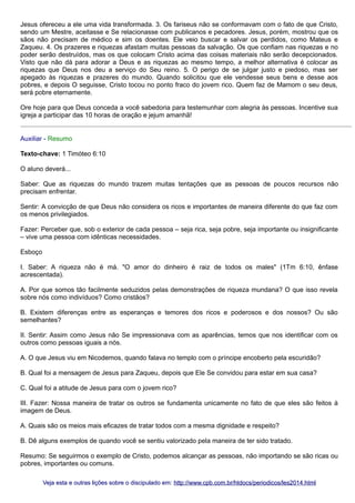 Jesus ofereceu a ele uma vida transformada. 3. Os fariseus não se conformavam com o fato de que Cristo,
sendo um Mestre, aceitasse e Se relacionasse com publicanos e pecadores. Jesus, porém, mostrou que os
sãos não precisam de médico e sim os doentes. Ele veio buscar e salvar os perdidos, como Mateus e
Zaqueu. 4. Os prazeres e riquezas afastam muitas pessoas da salvação. Os que confiam nas riquezas e no
poder serão destruídos, mas os que colocam Cristo acima das coisas materiais não serão decepcionados.
Visto que não dá para adorar a Deus e as riquezas ao mesmo tempo, a melhor alternativa é colocar as
riquezas que Deus nos deu a serviço do Seu reino. 5. O perigo de se julgar justo e piedoso, mas ser
apegado às riquezas e prazeres do mundo. Quando solicitou que ele vendesse seus bens e desse aos
pobres, e depois O seguisse, Cristo tocou no ponto fraco do jovem rico. Quem faz de Mamom o seu deus,
será pobre eternamente.
Ore hoje para que Deus conceda a você sabedoria para testemunhar com alegria às pessoas. Incentive sua
igreja a participar das 10 horas de oração e jejum amanhã!
Auxiliar - Resumo
Texto-chave: 1 Timóteo 6:10
O aluno deverá...
Saber: Que as riquezas do mundo trazem muitas tentações que as pessoas de poucos recursos não
precisam enfrentar.
Sentir: A convicção de que Deus não considera os ricos e importantes de maneira diferente do que faz com
os menos privilegiados.
Fazer: Perceber que, sob o exterior de cada pessoa – seja rica, seja pobre, seja importante ou insignificante
– vive uma pessoa com idênticas necessidades.
Esboço
I. Saber: A riqueza não é má. "O amor do dinheiro é raiz de todos os males" (1Tm 6:10, ênfase
acrescentada).
A. Por que somos tão facilmente seduzidos pelas demonstrações de riqueza mundana? O que isso revela
sobre nós como indivíduos? Como cristãos?
B. Existem diferenças entre as esperanças e temores dos ricos e poderosos e dos nossos? Ou são
semelhantes?
II. Sentir: Assim como Jesus não Se impressionava com as aparências, temos que nos identificar com os
outros como pessoas iguais a nós.
A. O que Jesus viu em Nicodemos, quando falava no templo com o príncipe encoberto pela escuridão?
B. Qual foi a mensagem de Jesus para Zaqueu, depois que Ele Se convidou para estar em sua casa?
C. Qual foi a atitude de Jesus para com o jovem rico?
III. Fazer: Nossa maneira de tratar os outros se fundamenta unicamente no fato de que eles são feitos à
imagem de Deus.
A. Quais são os meios mais eficazes de tratar todos com a mesma dignidade e respeito?
B. Dê alguns exemplos de quando você se sentiu valorizado pela maneira de ter sido tratado.
Resumo: Se seguirmos o exemplo de Cristo, podemos alcançar as pessoas, não importando se são ricas ou
pobres, importantes ou comuns.
Veja esta e outras lições sobre o discipulado em: http://www.cpb.com.br/htdocs/periodicos/les2014.html

 