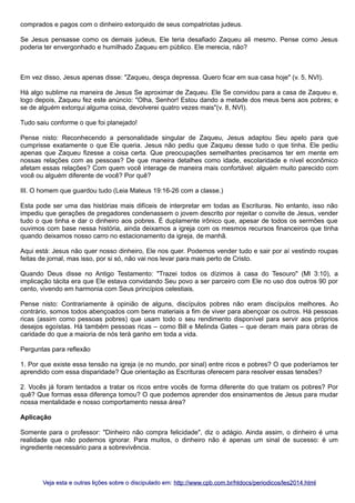 comprados e pagos com o dinheiro extorquido de seus compatriotas judeus.
Se Jesus pensasse como os demais judeus, Ele teria desafiado Zaqueu ali mesmo. Pense como Jesus
poderia ter envergonhado e humilhado Zaqueu em público. Ele merecia, não?

Em vez disso, Jesus apenas disse: "Zaqueu, desça depressa. Quero ficar em sua casa hoje" (v. 5, NVI).
Há algo sublime na maneira de Jesus Se aproximar de Zaqueu. Ele Se convidou para a casa de Zaqueu e,
logo depois, Zaqueu fez este anúncio: "Olha, Senhor! Estou dando a metade dos meus bens aos pobres; e
se de alguém extorqui alguma coisa, devolverei quatro vezes mais"(v. 8, NVI).
Tudo saiu conforme o que foi planejado!
Pense nisto: Reconhecendo a personalidade singular de Zaqueu, Jesus adaptou Seu apelo para que
cumprisse exatamente o que Ele queria. Jesus não pediu que Zaqueu desse tudo o que tinha. Ele pediu
apenas que Zaqueu fizesse a coisa certa. Que preocupações semelhantes precisamos ter em mente em
nossas relações com as pessoas? De que maneira detalhes como idade, escolaridade e nível econômico
afetam essas relações? Com quem você interage de maneira mais confortável: alguém muito parecido com
você ou alguém diferente de você? Por quê?
III. O homem que guardou tudo (Leia Mateus 19:16-26 com a classe.)
Esta pode ser uma das histórias mais difíceis de interpretar em todas as Escrituras. No entanto, isso não
impediu que gerações de pregadores condenassem o jovem descrito por rejeitar o convite de Jesus, vender
tudo o que tinha e dar o dinheiro aos pobres. É duplamente irônico que, apesar de todos os sermões que
ouvimos com base nessa história, ainda deixamos a igreja com os mesmos recursos financeiros que tinha
quando deixamos nosso carro no estacionamento da igreja, de manhã.
Aqui está: Jesus não quer nosso dinheiro, Ele nos quer. Podemos vender tudo e sair por aí vestindo roupas
feitas de jornal, mas isso, por si só, não vai nos levar para mais perto de Cristo.
Quando Deus disse no Antigo Testamento: "Trazei todos os dízimos à casa do Tesouro" (Ml 3:10), a
implicação tácita era que Ele estava convidando Seu povo a ser parceiro com Ele no uso dos outros 90 por
cento, vivendo em harmonia com Seus princípios celestiais.
Pense nisto: Contrariamente à opinião de alguns, discípulos pobres não eram discípulos melhores. Ao
contrário, somos todos abençoados com bens materiais a fim de viver para abençoar os outros. Há pessoas
ricas (assim como pessoas pobres) que usam todo o seu rendimento disponível para servir aos próprios
desejos egoístas. Há também pessoas ricas – como Bill e Melinda Gates – que deram mais para obras de
caridade do que a maioria de nós terá ganho em toda a vida.
Perguntas para reflexão
1. Por que existe essa tensão na igreja (e no mundo, por sinal) entre ricos e pobres? O que poderíamos ter
aprendido com essa disparidade? Que orientação as Escrituras oferecem para resolver essas tensões?
2. Vocês já foram tentados a tratar os ricos entre vocês de forma diferente do que tratam os pobres? Por
quê? Que formas essa diferença tomou? O que podemos aprender dos ensinamentos de Jesus para mudar
nossa mentalidade e nosso comportamento nessa área?
Aplicação
Somente para o professor: "Dinheiro não compra felicidade", diz o adágio. Ainda assim, o dinheiro é uma
realidade que não podemos ignorar. Para muitos, o dinheiro não é apenas um sinal de sucesso: é um
ingrediente necessário para a sobrevivência.

Veja esta e outras lições sobre o discipulado em: http://www.cpb.com.br/htdocs/periodicos/les2014.html

 