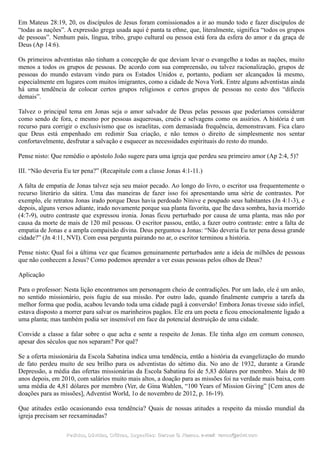 Em Mateus 28:19, 20, os discípulos de Jesus foram comissionados a ir ao mundo todo e fazer discípulos de
“todas as nações”. A expressão grega usada aqui é panta ta ethne, que, literalmente, significa “todos os grupos
de pessoas”. Nenhum país, língua, tribo, grupo cultural ou pessoa está fora da esfera do amor e da graça de
Deus (Ap 14:6).
Os primeiros adventistas não tinham a concepção de que deviam levar o evangelho a todas as nações, muito
menos a todos os grupos de pessoas. De acordo com sua compreensão, ou talvez racionalização, grupos de
pessoas do mundo estavam vindo para os Estados Unidos e, portanto, podiam ser alcançados lá mesmo,
especialmente em lugares com muitos imigrantes, como a cidade de Nova York. Entre alguns adventistas ainda
há uma tendência de colocar certos grupos religiosos e certos grupos de pessoas no cesto dos “difíceis
demais”.
Talvez o principal tema em Jonas seja o amor salvador de Deus pelas pessoas que poderíamos considerar
como sendo de fora, e mesmo por pessoas asquerosas, cruéis e selvagens como os assírios. A história é um
recurso para corrigir o exclusivismo que os israelitas, com demasiada frequência, demonstravam. Fica claro
que Deus está empenhado em redimir Sua criação, e não temos o direito de simplesmente nos sentar
confortavelmente, desfrutar a salvação e esquecer as necessidades espirituais do resto do mundo.
Pense nisto: Que remédio o apóstolo João sugere para uma igreja que perdeu seu primeiro amor (Ap 2:4, 5)?
III. “Não deveria Eu ter pena?” (Recapitule com a classe Jonas 4:1-11.)
A falta de empatia de Jonas talvez seja seu maior pecado. Ao longo do livro, o escritor usa frequentemente o
recurso literário da sátira. Uma das maneiras de fazer isso foi apresentando uma série de contrastes. Por
exemplo, ele retratou Jonas irado porque Deus havia perdoado Nínive e poupado seus habitantes (Jn 4:1-3), e
depois, alguns versos adiante, irado novamente porque sua planta favorita, que lhe dava sombra, havia morrido
(4:7-9), outro contraste que expressou ironia. Jonas ficou perturbado por causa de uma planta, mas não por
causa da morte de mais de 120 mil pessoas. O escritor passou, então, a fazer outro contraste: entre a falta de
empatia de Jonas e a ampla compaixão divina. Deus perguntou a Jonas: “Não deveria Eu ter pena dessa grande
cidade?” (Jn 4:11, NVI). Com essa pergunta pairando no ar, o escritor terminou a história.
Pense nisto: Qual foi a última vez que ficamos genuinamente perturbados ante a ideia de milhões de pessoas
que não conhecem a Jesus? Como podemos aprender a ver essas pessoas pelos olhos de Deus?
Aplicação
Para o professor: Nesta lição encontramos um personagem cheio de contradições. Por um lado, ele é um anão,
no sentido missionário, pois fugiu de sua missão. Por outro lado, quando finalmente cumpriu a tarefa da
melhor forma que podia, acabou levando toda uma cidade pagã à conversão! Embora Jonas tivesse sido infiel,
estava disposto a morrer para salvar os marinheiros pagãos. Ele era um poeta e ficou emocionalmente ligado a
uma planta; mas também podia ser insensível em face da potencial destruição de uma cidade.
Convide a classe a falar sobre o que acha e sente a respeito de Jonas. Ele tinha algo em comum conosco,
apesar dos séculos que nos separam? Por quê?
Se a oferta missionária da Escola Sabatina indica uma tendência, então a história da evangelização do mundo
de fato perdeu muito de seu brilho para os adventistas do sétimo dia. No ano de 1932, durante a Grande
Depressão, a média das ofertas missionárias da Escola Sabatina foi de 5,83 dólares por membro. Mais de 80
anos depois, em 2010, com salários muito mais altos, a doação para as missões foi na verdade mais baixa, com
uma média de 4,81 dólares por membro (Ver, de Gina Wahlen, “100 Years of Mission Giving” [Cem anos de
doações para as missões], Adventist World, 1o de novembro de 2012, p. 16-19).
Que atitudes estão ocasionando essa tendência? Quais de nossas atitudes a respeito da missão mundial da
igreja precisam ser reexaminadas?
Pedidos, Dúvidas, Críticas, Sugestões:Pedidos, Dúvidas, Críticas, Sugestões: Gerson G. Ramos.Gerson G. Ramos. e-mail:e-mail: ramos@advir.comramos@advir.com
 