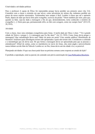 Criatividade e atividades práticas
Para o professor: A igreja de Éfeso foi repreendida porque havia perdido seu primeiro amor (Ap 2:4).
Considere com a classe a extensão em que talvez, como adventistas do sétimo dia, tenhamos perdido um
pouco de nosso espírito missionário. Testemunhar nem sempre é fácil. Lembre à classe que até o apóstolo
Paulo, depois de tudo que havia feito pelo evangelho, escreveu da prisão: “Orem também por mim, para que,
quando eu falar, seja-me dada a mensagem a fim de que, destemidamente, torne conhecido o mistério do
evangelho [...]. Orem para que, permanecendo nEle, eu fale com coragem, como me cumpre fazer” (Ef 6:19,
20, NVI).
Atividade
Com a classe, trace uma estratégia evangelística para Jonas. A tarefa dada por Deus é clara: “‘Vá à grande
cidade de Nínive e pregue [...] a mensagem que Eu lhe darei’” (Jn 3:2, NVI). Como Jonas devia pregar a
mensagem? Que metodologia devia usar? Bater de porta em porta? Uma reunião pública? Distribuição de
literatura? Analisem quais abordagens teriam sido apropriadas e quais não teriam sido. Considerem o conteúdo
e a metodologia que ele devia usar. De que forma a mensagem devia ser apresentada para que as pessoas a
entendessem? Afinal de contas, como os marinheiros no navio de Jonas, elas eram pagãs e provavelmente
nunca tinham ouvido falar de Yahweh. Lembre-se: no fim, Jonas devia sair da cidade vivo, se possível.
Planejando atividades: O que sua classe pode fazer na próxima semana como resposta ao estudo da lição?
É proibida a reprodução, total ou parcial, do conteúdo sem prévia autorização da Casa Publicadora Brasileira.
Pedidos, Dúvidas, Críticas, Sugestões:Pedidos, Dúvidas, Críticas, Sugestões: Gerson G. Ramos.Gerson G. Ramos. e-mail:e-mail: ramos@advir.comramos@advir.com
 