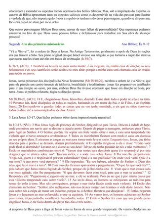 obscurecer e esconder os aspectos menos aceitáveis dos heróis bíblicos. Mas, sob a inspiração do Espírito, os
autores da Bíblia apresentam tanto os aspectos valiosos como os desprezíveis na vida das pessoas para ilustrar
a verdade de que, não importa quão fracos e repulsivos tenham sido esses personagens, quando se dispuseram,
Deus foi capaz de atuar por meio deles.
Que outros personagens bíblicos Deus usou, apesar de suas falhas de personalidade? Que esperança podemos
encontrar no fato de que Deus usou pessoas falhas e defeituosas para trabalhar em Sua obra de alcançar
pessoas?
Segunda - Um dos primeiros missionários Ano Bíblico: Ec 9–12
“Vá a Nínive!”, foi a ordem de Deus a Jonas. No Antigo Testamento, geralmente o apelo de Deus às nações
era que fossem a Sião. Seu plano original era que Israel vivesse sua religião, o que tornaria a nação tão atrativa
que outras nações iriam até eles em busca de orientação (Is 56:7).
Is 56:7, (ACF); 7 Também os levarei ao meu santo monte, e os alegrarei na minha casa de oração; os seus
holocaustos e os seus sacrifícios serão aceitos no meu altar; porque a minha casa será chamada casa de oração
para todos os povos.
Jonas, como precursor dos discípulos do Novo Testamento (Mt 28:18-20), recebeu a ordem de ir a Nínive, que
para ele parecia um centro imundo de idolatria, brutalidade e totalitarismo. Jonas fez preparativos detalhados
para ir em direção ao oeste, por mar, embora Deus lhe tivesse ordenado que fosse em direção ao leste, por
terra. Jonas, o profeta relutante, fugiu na direção oposta.
Mt 28:18-20, (ACF); 18 E, chegando-se Jesus, falou-lhes, dizendo: É-me dado todo o poder no céu e na terra.
19 Portanto ide, fazei discípulos de todas as nações, batizando-os em nome do Pai, e do Filho, e do Espírito
Santo; 20 Ensinando-os a guardar todas as coisas que eu vos tenho mandado; e eis que eu estou convosco
todos os dias, até a consumação dos séculos. Amém.
3. Leia Jonas 1:3-17. Que lições podemos obter dessa impressionante narrativa?
Jn 1:3-17, (NVI); 3 Mas Jonas fugiu da presença do Senhor, dirigindo-se para Társis. Desceu à cidade de Jope,
onde encontrou um navio que se destinava àquele porto. Depois de pagar a passagem, embarcou para Társis,
para fugir do Senhor. 4 O Senhor, porém, fez soprar um forte vento sobre o mar, e caiu uma tempestade tão
violenta que o barco ameaçava arrebentar-se. 5 Todos os marinheiros ficaram com medo e cada um clamava
ao seu próprio deus. E atiraram as cargas ao mar para tornar mais leve o navio. Enquanto isso, Jonas, que tinha
descido para o porão e se deitado, dormia profundamente. 6 O capitão dirigiu-se a ele e disse: "Como você
pode ficar aí dormindo? Levante-se e clame ao seu deus! Talvez ele tenha piedade de nós e não morramos". 7
Então os marinheiros combinaram entre si: "Vamos tirar sortes para descobrir quem é o responsável por esta
desgraça que se abateu sobre nós". Tiraram sortes, e a sorte caiu sobre Jonas. 8 Por isso lhe perguntaram:
"Diga-nos, quem é o responsável por esta calamidade? Qual é a sua profissão? De onde você vem? Qual é a
sua terra? A que povo você pertence? " 9 Ele respondeu: "Eu sou hebreu, adorador do Senhor, o Deus dos
céus, que fez o mar e a terra". 10 Com isso eles ficaram apavorados e perguntaram: "O que foi que você fez? ",
pois sabiam que Jonas estava fugindo do Senhor, porque ele já lhes tinha dito. 11 Visto que o mar estava cada
vez mais agitado, eles lhe perguntaram: "O que devemos fazer com você, para que o mar se acalme? " 12
Respondeu ele: "Peguem-me e joguem-me ao mar, e ele se acalmará. Pois eu sei que é por minha causa que
esta violenta tempestade caiu sobre vocês". 13 Ao invés disso, os homens se esforçaram ao máximo para
remar de volta à terra. Mas não conseguiram, porque o mar tinha ficado ainda mais violento. 14 Então eles
clamaram ao Senhor: "Senhor, nós suplicamos, não nos deixes morrer por tirarmos a vida deste homem. Não
caia sobre nós a culpa de matar um inocente, porque tu, ó Senhor, fizeste o que desejavas". 15 Então, pegaram
Jonas e o lançaram ao mar enfurecido, e este se aquietou. 16 Ao verem isso, os homens adoraram ao Senhor
com temor, oferecendo-lhe sacrifício e fazendo-lhe votos. 17 Então o Senhor fez com que um grande peixe
engolisse Jonas, e ele ficou dentro do peixe três dias e três noites.
A resposta de Deus para a fuga de Jonas veio na forma de uma grande tempestade. Os ventos obedeciam ao
Pedidos, Dúvidas, Críticas, Sugestões:Pedidos, Dúvidas, Críticas, Sugestões: Gerson G. Ramos.Gerson G. Ramos. e-mail:e-mail: ramos@advir.comramos@advir.com
 