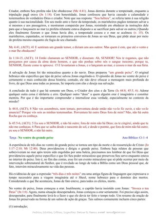 Criador, embora Seu profeta não Lhe obedecesse (Mc 4:41). Jonas dormiu durante a tempestade, enquanto a
tripulação pagã orava (Jn 1:14). Com honestidade, Jonas confessou que havia causado a calamidade e
testemunhou do verdadeiro Deus e criador. Note que sua resposta: “Sou hebreu”, se referia tanto à sua religião
quanto à sua nacionalidade. Em seu medo ante o furor da tempestade, os marinheiros pagãos tentaram salvar a
si mesmos e aos passageiros, e mostraram compaixão por Jonas, resistindo em obedecer às instruções dele
para que o lançassem ao mar (o profeta relutante estava disposto a se sacrificar para salvar os outros.) Quando
eles finalmente fizeram o que Jonas havia dito, a tempestade cessou e o mar se acalmou (v. 15). Os
marinheiros, espantados, se tornaram os primeiros conversos de Jonas ao seu Deus, que pôde atuar por meio
do profeta mesmo enquanto ele fugia de seu chamado.
Mc 4:41, (ACF); 41 E sentiram um grande temor, e diziam uns aos outros: Mas quem é este, que até o vento e
o mar lhe obedecem?
Jn 1:14-15, (ACF); 14 Então clamaram ao SENHOR, e disseram: Ah, SENHOR! Nós te rogamos, que não
pereçamos por causa da alma deste homem, e que não ponhas sobre nós o sangue inocente; porque tu,
SENHOR, fizeste como te aprouve. 15 E levantaram a Jonas, e o lançaram ao mar, e cessou o mar da sua fúria.
A salvação de Jonas foi tão miraculosa quanto a do navio. Deus preparou “um grande peixe”. O original
hebraico não especifica que tipo de peixe salvou Jonas engolindo-o. O episódio de Jonas no ventre do peixe é
certamente o mais conhecido dessa história; contudo, ele não deve ofuscar a mensagem mais profunda do
livro, de que Deus ama todas as pessoas, Se importa com elas e deseja sua salvação.
A conclusão de tudo é que há somente um Deus, o Criador dos céus e da Terra (Is 44:8; 45:5, 6). Adorar
qualquer outra coisa é idolatria e erro. Qualquer outro “deus” a quem alguém orar é imaginário e constitui
mentira. Por que é tão importante compreender e internalizar essa verdade, especialmente no contexto da
missão?
Is 44:8, (ACF); 8 Não vos assombreis, nem temais; porventura desde então não vo-lo fiz ouvir, e não vo-lo
anunciei? Porque vós sois as minhas testemunhas. Porventura há outro Deus fora de mim? Não, não há outra
Rocha que eu conheça.
Is 45:5-6, (ACF); 5 Eu sou o SENHOR, e não há outro; fora de mim não há Deus; eu te cingirei, ainda que tu
não me conheças; 6 Para que se saiba desde o nascente do sol, e desde o poente, que fora de mim não há outro;
eu sou o SENHOR, e não há outro.
Terça - No ventre do grande peixe Ano Bíblico: Ct 1–4
A experiência de três dias no ventre do grande peixe se tornou um tipo da morte e da ressurreição de Cristo (Jo
1:17–2:10; Mt 12:40). Deus providenciou e dirigiu o grande peixe. Embora haja relatos de pessoas que
sobreviveram no mar após terem sido engolidas por uma baleia, precisamos nos lembrar de que foi Deus que
providenciou aquele peixe específico e que foi Seu poder miraculoso que preservou Seu servo enquanto estava
no interior do peixe. Isto é, no fim das contas, esse foi um evento miraculoso que só pôde ocorrer por meio da
intervenção sobrenatural do Senhor, que é revelado ao longo de toda a Bíblia como um Deus pessoal que, de
fato, intervém miraculosamente na vida das pessoas.
Há evidências de que a expressão “três dias e três noites” era uma antiga figura de linguagem que expressava o
tempo necessário para a viagem imaginária até o Sheol, nome hebraico para o domínio dos mortos.
Considerando o que lhe aconteceu, Jonas de fato esteve, para todos os efeitos, morto.
No ventre do peixe, Jonas começou a orar. Inutilmente, o capitão havia insistido com Jonas: “Invoca o teu
Deus” (Jn 1:6). Agora, numa situação desesperadora, Jonas começou a orar seriamente. Foi preciso algo assim,
desesperador, para finalmente levá-lo a fazer o que ele devia ter feito o tempo todo. Um resumo da oração de
Jonas foi preservado na forma de um salmo de ação de graças. Tais salmos comumente incluem cinco partes:
(1) introdução;
Pedidos, Dúvidas, Críticas, Sugestões:Pedidos, Dúvidas, Críticas, Sugestões: Gerson G. Ramos.Gerson G. Ramos. e-mail:e-mail: ramos@advir.comramos@advir.com
 