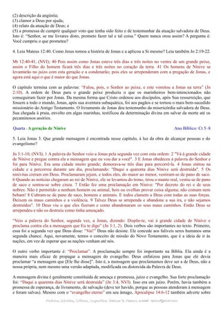 (2) descrição da angústia;
(3) clamor a Deus por ajuda;
(4) relato da atuação de Deus; e
(5) a promessa de cumprir qualquer voto que tenha sido feito e de testemunhar da atuação salvadora de Deus.
Isto é: “Senhor, se me livrares disto, prometo fazer tal e tal coisa.” Quem nunca orou assim? A pergunta é:
Você cumpriu o que prometeu?
4. Leia Mateus 12:40. Como Jesus tomou a história de Jonas e a aplicou a Si mesmo? Leia também Jo 2:19-22.
Mt 12:40-41, (NVI); 40 Pois assim como Jonas esteve três dias e três noites no ventre de um grande peixe,
assim o Filho do homem ficará três dias e três noites no coração da terra. 41 Os homens de Nínive se
levantarão no juízo com esta geração e a condenarão; pois eles se arrependeram com a pregação de Jonas, e
agora está aqui o que é maior do que Jonas.
O capítulo termina com as palavras: “Falou, pois, o Senhor ao peixe, e este vomitou a Jonas na terra” (Jn
2:10). A ordem de Deus para o grande peixe produziu o que os marinheiros bem-intencionados não
conseguiram fazer por Jonas. Da mesma forma que Cristo ordenou aos discípulos, após Sua ressurreição, que
fossem a todo o mundo, Jonas, após sua aventura subaquática, foi aos pagãos e se tornou o mais bem-sucedido
missionário do Antigo Testamento. O livramento de Jonas deu testemunho da misericórdia salvadora de Deus.
Sua chegada à praia, envolto em algas marinhas, testificou da determinação divina em salvar da morte até os
pecaminosos assírios.
Quarta - A geração de Nínive Ano Bíblico: Ct 5–8
5. Leia Jonas 3. Que grande mensagem é encontrada nesse capítulo, à luz da obra de alcançar pessoas e do
evangelismo?
Jn 3:1-10, (NVI); 1 A palavra do Senhor veio a Jonas pela segunda vez com esta ordem: 2 "Vá à grande cidade
de Nínive e pregue contra ela a mensagem que eu vou dar a você". 3 E Jonas obedeceu à palavra do Senhor e
foi para Nínive. Era uma cidade muito grande; demorava-se três dias para percorrê-la. 4 Jonas entrou na
cidade e a percorreu durante um dia, proclamando: "Daqui a quarenta dias Nínive será destruída". 5 Os
ninivitas creram em Deus. Proclamaram jejum, e todos eles, do maior ao menor, vestiram-se de pano de saco.
6 Quando as notícias chegaram ao rei de Nínive, ele se levantou do trono, tirou o manto real, vestiu-se de pano
de saco e sentou-se sobre cinza. 7 Então fez uma proclamação em Nínive: "Por decreto do rei e de seus
nobres: Não é permitido a nenhum homem ou animal, bois ou ovelhas provar coisa alguma; não comam nem
bebam! 8 Cubram-se de pano de saco, homens e animais. E todos clamem a Deus com todas as suas forças.
Deixem os maus caminhos e a violência. 9 Talvez Deus se arrependa e abandone a sua ira, e não sejamos
destruídos". 10 Deus viu o que eles fizeram e como abandonaram os seus maus caminhos. Então Deus se
arrependeu e não os destruiu como tinha ameaçado.
“Veio a palavra do Senhor, segunda vez, a Jonas, dizendo: Dispõe-te, vai à grande cidade de Nínive e
proclama contra ela a mensagem que Eu te digo” (Jn 3:1, 2). Dois verbos são importantes no texto. Primeiro,
essa foi a segunda vez que Deus disse: “Vai!” Deus não desiste. Ele concede aos falíveis seres humanos uma
segunda chance. Aqui, novamente, temos o conceito de missão do Novo Testamento, que é a ideia de ir às
nações, em vez de esperar que as nações venham até nós.
O outro verbo importante é: “Proclamar”. A proclamação sempre foi importante na Bíblia. Ela ainda é a
maneira mais eficaz de propagar a mensagem do evangelho. Deus enfatizou para Jonas que ele devia
proclamar “a mensagem que [Ele lhe disse]”. Isto é, a mensagem que proclamamos deve ser a de Deus, não a
nossa própria, nem mesmo uma versão adaptada, modificada ou distorcida da Palavra de Deus.
A mensagem divina é geralmente constituída de ameaça e promessa, juízo e evangelho. Sua forte proclamação
foi: “Daqui a quarenta dias Nínive será destruída” (Jn 3:4, NVI). Isso era um juízo. Porém, havia também a
promessa de esperança, de livramento, de salvação (deve ter havido, porque as pessoas atenderam à mensagem
e foram salvas). Mesmo com o “evangelho eterno” em seu âmago, Apocalipse 14:6-12 também adverte sobre
Pedidos, Dúvidas, Críticas, Sugestões:Pedidos, Dúvidas, Críticas, Sugestões: Gerson G. Ramos.Gerson G. Ramos. e-mail:e-mail: ramos@advir.comramos@advir.com
 