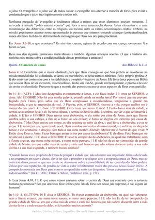 o juízo. O evangelho e o juízo vão de mãos dadas: o evangelho nos oferece a maneira de Deus para evitar a
condenação que o juízo traz legitimamente a todos nós.
Nenhuma pregação do evangelho é totalmente eficaz a menos que esses elementos estejam presentes. É
arriscada a atitude “politicamente correta” que leva a uma amenização desses fortes elementos e a uma
minimização das diferenças entre as religiões, ou mesmo entre as várias denominações cristãs. Embora, na
missão, precisemos adaptar nossa apresentação às pessoas que estamos tentando alcançar (contextualização),
nunca devemos fazê-lo em detrimento da mensagem que Deus nos deu para proclamar.
Em Jonas 3:5-10, o que aconteceu? Os ninivitas creram, agiram de acordo com sua crença, exerceram fé e
foram salvos.
Deus nos deu algumas promessas maravilhosas e também algumas ameaças severas. O que a história dos
ninivitas nos ensina sobre a condicionalidade dessas promessas e ameaças?
Quinta - O lamento de Jonas Ano Bíblico: Is 1–4
Jonas 4:1-11 confirma que o maior obstáculo para que Deus conseguisse que Seu profeta se envolvesse na
missão mundial não foi a distância, o vento, os marinheiros, o peixe nem os ninivitas. Foi o próprio profeta. A
fé dos ninivitas contrastou com a incredulidade e o espírito vingativo de Jonas. Ele foi a única pessoa na Bíblia
que acusou Deus de ser clemente, misericordioso, tardio em irar-Se, grande em benignidade, e pronto a desistir
de enviar a calamidade. Presume-se que a maioria das pessoas encararia esses aspectos de Deus com gratidão.
Jn 4:1-11, (ACF); 1 Mas isso desagradou extremamente a Jonas, e ele ficou irado. 2 E orou ao SENHOR, e
disse: Ah! SENHOR! Não foi esta minha palavra, estando ainda na minha terra? Por isso é que me preveni,
fugindo para Társis, pois sabia que és Deus compassivo e misericordioso, longânimo e grande em
benignidade, e que te arrependes do mal. 3 Peço-te, pois, ó SENHOR, tira-me a vida, porque melhor me é
morrer do que viver. 4 E disse o SENHOR: Fazes bem que assim te ires? 5 Então Jonas saiu da cidade, e
sentou-se ao oriente dela; e ali fez uma cabana, e sentou-se debaixo dela, à sombra, até ver o que aconteceria à
cidade. 6 E fez o SENHOR Deus nascer uma aboboreira, e ela subiu por cima de Jonas, para que fizesse
sombra sobre a sua cabeça, a fim de o livrar do seu enfado; e Jonas se alegrou em extremo por causa da
aboboreira. 7 Mas Deus enviou um verme, no dia seguinte ao subir da alva, o qual feriu a aboboreira, e esta se
secou. 8 E aconteceu que, aparecendo o sol, Deus mandou um vento calmoso oriental, e o sol feriu a cabeça de
Jonas; e ele desmaiou, e desejou com toda a sua alma morrer, dizendo: Melhor me é morrer do que viver. 9
Então disse Deus a Jonas: Fazes bem que assim te ires por causa da aboboreira? E ele disse: Faço bem que me
revolte até à morte. 10 E disse o SENHOR: Tiveste tu compaixão da aboboreira, na qual não trabalhaste, nem
a fizeste crescer, que numa noite nasceu, e numa noite pereceu; 11 E não hei de eu ter compaixão da grande
cidade de Nínive em que estão mais de cento e vinte mil homens que não sabem discernir entre a sua mão
direita e a sua mão esquerda, e também muitos animais?
“Quando Jonas viu o propósito de Deus de poupar a cidade que, não obstante sua impiedade, tinha sido levada
a se arrepender em saco e cinzas, devia ter sido o primeiro a se alegrar com a estupenda graça de Deus; mas ao
contrário disso, permitiu que sua mente se demorasse sobre a possibilidade de ser considerado falso profeta.
Zeloso por sua reputação, ele perdeu de vista o valor infinitamente maior das pessoas nessa cidade infeliz. A
compaixão mostrada por Deus para com os arrependidos ninivitas desgostou ‘Jonas extremamente [...] e ficou
todo ressentido’” (Jn 4:1, ARC; Ellen G. White, Profetas e Reis, p. 271).
6. Leia Jonas 4:10, 11. O que esses versos ensinam sobre o caráter de Deus em contraste com a natureza
humana pecaminosa? Por que devemos ficar felizes pelo fato de Deus ser nosso juiz supremo, e não algum ser
humano?
Jn 4:10-11, (BLTT-09); 10 E disse o SENHOR: Tu tiveste compaixão da aboboreira, na qual não laboraste,
nem a fizeste crescer, que numa noite nasceu, e numa noite pereceu; 11 E não hei Eu de ter compaixão da
grande cidade de Nínive, em que estão mais de cento e vinte mil homens que não sabem discernir entre a mão
direita deles e a mão esquerda deles, e há também muitos animais?
Pedidos, Dúvidas, Críticas, Sugestões:Pedidos, Dúvidas, Críticas, Sugestões: Gerson G. Ramos.Gerson G. Ramos. e-mail:e-mail: ramos@advir.comramos@advir.com
 