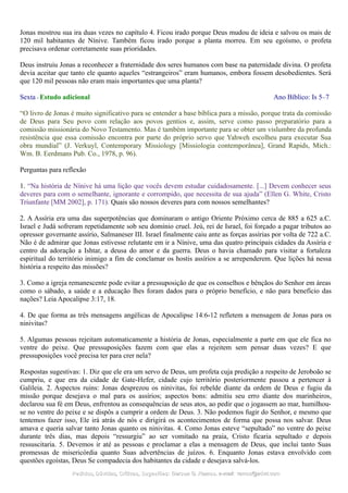 Jonas mostrou sua ira duas vezes no capítulo 4. Ficou irado porque Deus mudou de ideia e salvou os mais de
120 mil habitantes de Nínive. Também ficou irado porque a planta morreu. Em seu egoísmo, o profeta
precisava ordenar corretamente suas prioridades.
Deus instruiu Jonas a reconhecer a fraternidade dos seres humanos com base na paternidade divina. O profeta
devia aceitar que tanto ele quanto aqueles “estrangeiros” eram humanos, embora fossem desobedientes. Será
que 120 mil pessoas não eram mais importantes que uma planta?
Sexta - Estudo adicional Ano Bíblico: Is 5–7
“O livro de Jonas é muito significativo para se entender a base bíblica para a missão, porque trata da comissão
de Deus para Seu povo com relação aos povos gentios e, assim, serve como passo preparatório para a
comissão missionária do Novo Testamento. Mas é também importante para se obter um vislumbre da profunda
resistência que essa comissão encontra por parte do próprio servo que Yahweh escolheu para executar Sua
obra mundial” (J. Verkuyl, Contemporary Missiology [Missiologia contemporânea], Grand Rapids, Mich.:
Wm. B. Eerdmans Pub. Co., 1978, p. 96).
Perguntas para reflexão
1. “Na história de Nínive há uma lição que vocês devem estudar cuidadosamente. [...] Devem conhecer seus
deveres para com o semelhante, ignorante e corrompido, que necessita de sua ajuda” (Ellen G. White, Cristo
Triunfante [MM 2002], p. 171). Quais são nossos deveres para com nossos semelhantes?
2. A Assíria era uma das superpotências que dominaram o antigo Oriente Próximo cerca de 885 a 625 a.C.
Israel e Judá sofreram repetidamente sob seu domínio cruel. Jeú, rei de Israel, foi forçado a pagar tributos ao
opressor governante assírio, Salmaneser III. Israel finalmente caiu ante as forças assírias por volta de 722 a.C.
Não é de admirar que Jonas estivesse relutante em ir a Nínive, uma das quatro principais cidades da Assíria e
centro da adoração a Ishtar, a deusa do amor e da guerra. Deus o havia chamado para visitar a fortaleza
espiritual do território inimigo a fim de conclamar os hostis assírios a se arrependerem. Que lições há nessa
história a respeito das missões?
3. Como a igreja remanescente pode evitar a pressuposição de que os conselhos e bênçãos do Senhor em áreas
como o sábado, a saúde e a educação lhes foram dados para o próprio benefício, e não para benefício das
nações? Leia Apocalipse 3:17, 18.
4. De que forma as três mensagens angélicas de Apocalipse 14:6-12 refletem a mensagem de Jonas para os
ninivitas?
5. Algumas pessoas rejeitam automaticamente a história de Jonas, especialmente a parte em que ele fica no
ventre do peixe. Que pressuposições fazem com que elas a rejeitem sem pensar duas vezes? E que
pressuposições você precisa ter para crer nela?
Respostas sugestivas: 1. Diz que ele era um servo de Deus, um profeta cuja predição a respeito de Jeroboão se
cumpriu, e que era da cidade de Gate-Hefer, cidade cujo território posteriormente passou a pertencer à
Galileia. 2. Aspectos ruins: Jonas desprezou os ninivitas, foi rebelde diante da ordem de Deus e fugiu da
missão porque desejava o mal para os assírios; aspectos bons: admitiu seu erro diante dos marinheiros,
declarou sua fé em Deus, enfrentou as consequências de seus atos, ao pedir que o jogassem ao mar, humilhou-
se no ventre do peixe e se dispôs a cumprir a ordem de Deus. 3. Não podemos fugir do Senhor, e mesmo que
tentemos fazer isso, Ele irá atrás de nós e dirigirá os acontecimentos de forma que possa nos salvar. Deus
amava e queria salvar tanto Jonas quanto os ninivitas. 4. Como Jonas esteve “sepultado” no ventre do peixe
durante três dias, mas depois “ressurgiu” ao ser vomitado na praia, Cristo ficaria sepultado e depois
ressuscitaria. 5. Devemos ir até as pessoas e proclamar a elas a mensagem de Deus, que inclui tanto Suas
promessas de misericórdia quanto Suas advertências de juízos. 6. Enquanto Jonas estava envolvido com
questões egoístas, Deus Se compadecia dos habitantes da cidade e desejava salvá-los.
Pedidos, Dúvidas, Críticas, Sugestões:Pedidos, Dúvidas, Críticas, Sugestões: Gerson G. Ramos.Gerson G. Ramos. e-mail:e-mail: ramos@advir.comramos@advir.com
 