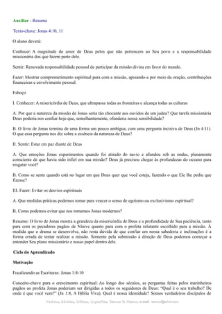 Auxiliar - Resumo
Texto-chave: Jonas 4:10, 11
O aluno deverá:
Conhecer: A magnitude do amor de Deus pelos que não pertencem ao Seu povo e a responsabilidade
missionária dos que fazem parte dele.
Sentir: Renovada responsabilidade pessoal de participar da missão divina em favor do mundo.
Fazer: Mostrar comprometimento espiritual para com a missão, apoiando-a por meio da oração, contribuições
financeiras e envolvimento pessoal.
Esboço
I. Conhecer: A misericórdia de Deus, que ultrapassa todas as fronteiras e alcança todas as culturas
A. Por que a natureza da missão de Jonas seria tão chocante aos ouvidos de um judeu? Que tarefa missionária
Deus poderia nos confiar hoje que, semelhantemente, ofenderia nossa sensibilidade?
B. O livro de Jonas termina de uma forma um pouco ambígua, com uma pergunta incisiva de Deus (Jn 4:11).
O que essa pergunta nos diz sobre a essência da natureza de Deus?
II. Sentir: Estar em paz diante de Deus
A. Que emoções Jonas experimentou quando foi atirado do navio e afundou sob as ondas, plenamente
consciente de que havia sido infiel em sua missão? Deus já precisou chegar às profundezas do oceano para
resgatar você?
B. Como se sente quando está no lugar em que Deus quer que você esteja, fazendo o que Ele lhe pediu que
fizesse?
III. Fazer: Evitar os desvios espirituais
A. Que medidas práticas podemos tomar para vencer o senso de egoísmo ou exclusivismo espiritual?
B. Como podemos evitar que nos tornemos Jonas modernos?
Resumo: O livro de Jonas mostra a grandeza da misericórdia de Deus e a profundidade de Sua paciência, tanto
para com os pecadores pagãos de Nínive quanto para com o profeta relutante escolhido para a missão. À
medida que o drama se desenvolve, não resta dúvida de que confiar em nossa sabedoria e inclinações é a
forma errada de tentar realizar a missão. Somente pela submissão à direção de Deus podemos começar a
entender Seu plano missionário e nosso papel dentro dele.
Ciclo do Aprendizado
Motivação
Focalizando as Escrituras: Jonas 1:8-10
Conceito-chave para o crescimento espiritual: Ao longo dos séculos, as perguntas feitas pelos marinheiros
pagãos ao profeta Jonas poderiam ser dirigidas a todos os seguidores de Deus: “Qual é o seu trabalho? De
onde é que você vem?” (Jn 1:8, A Bíblia Viva). Qual é nossa identidade? Somos verdadeiros discípulos de
Pedidos, Dúvidas, Críticas, Sugestões:Pedidos, Dúvidas, Críticas, Sugestões: Gerson G. Ramos.Gerson G. Ramos. e-mail:e-mail: ramos@advir.comramos@advir.com
 