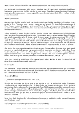 Deus? Estamos envolvidos na missão? Ou estamos sempre fugindo para um lugar mais confortável?
Para o professor: Ao apresentar a lição, lembre à sua classe que o livro de Jonas é mais do que uma história
interessante sobre um evento histórico ocorrido há muito tempo. Ele está cheio de aplicações espirituais para
nossa época. Encoraje os alunos a encontrar paralelos dentro da própria experiência deles e a aplicar as lições
à nossa missão atual.
Discussão de abertura
O nome Jonas significa “pombo” e ele era filho de Amitai, que significa “fidelidade”. Além disso, ele era
profeta de Deus. Portanto, o leitor é levado a esperar que um “pombo” fiel fosse obediente ao chamado de
Deus. Mas, em vez de se dirigir para o leste, rumo a Nínive, ele fugiu precisamente na direção oposta. Depois
de quase três mil anos, é fácil criticar Jonas. Mas, se estivéssemos no lugar dele, será que não teríamos feito
exatamente a mesma coisa?
Alguns anos antes, a Assíria, da qual Nínive era uma das capitais, havia atacado brutalmente e conquistado
Israel, um acontecimento que ainda estava muito vivo na memória dos israelitas. Segundo Naum, Nínive era
uma “cidade sanguinária, repleta de fraudes e cheia de roubos, sempre fazendo as suas vítimas” (Na 3:1, NVI).
Ele pergunta: “Quem não sofreu a sua crueldade sem limites?” (Na 3:19, NVI). Sem dúvida, Jonas estava bem
ciente de que os assírios haviam criado métodos refinados de extermínio em massa e de que eram especialistas
na empalação e mutilação de pessoas. Talvez ele achasse que aquele não era o lugar ideal para um pregador
iniciar uma série evangelística. Contudo, a ordem de Deus foi clara, e a desobediência de Jonas foi flagrante.
Mas não foi só o medo que motivou a desobediência de Jonas. Os historiadores dizem que Jonas devia possuir
um senso de superioridade cultural e preconceito religioso em relação aos ninivitas pagãos. Essa é uma
tendência humana que continua viva. Como disse a escritora cristã Anne Lamott: “Você pode acreditar com
segurança que criou Deus à sua própria imagem quando acha que Deus odeia as mesmas pessoas que você”
(Anne Lamott, Bird by Bird [Pássaro por Pássaro]. Nova York: Anchor Books, 1994; p. 22).
Pense nisto: Com que se pareceria um Jonas moderno? Quais são as “Nínives” de nossa experiência? Até que
ponto há um pouco de Jonas em cada um de nós?
Compreensão
Para o professor: Coloque diante dos alunos um pouco das coisas engraçadas e humorísticas que há na história
de Jonas, a qual é cheia de ironias e surpresas. Jesus sempre contava histórias porque conhecia o poder delas
para transmitir uma mensagem espiritual (Mc 4:34).
Comentário Bíblico
I. Quem é você? (Recapitule com a classe Jonas 1:7, 8.)
No auge da tempestade que levou Jonas a ser lançado ao mar, os marinheiros pagãos perguntaram
freneticamente qual era sua identidade (Jn 1:8). Para alguém que estava desobedecendo a Deus e fazendo o
oposto do que lhe foi pedido que fizesse, a resposta de Jonas foi irônica e mostra também um toque de humor
de: “Sou hebreu e temo ao Senhor, o Deus do céu, que fez o mar e a Terra” (Jn 1:9). Deus pediu que Jonas
fosse a Nínive por uma rota terrestre. Jonas, em vez disso, foi para o mar. Porém, tanto o mar quanto a terra
são domínio de Deus, que por meio de marinheiros pagãos, procurou alcançar Jonas e lembrá-lo de sua
verdadeira identidade.
Pense nisto: Quais são alguns dos indícios dados no relato de que os marinheiros pagãos eram espiritualmente
mais fiéis do que Jonas?
II. Não há pessoas de fora (Recapitule com a classe Apocalipse 14:6.)
Pedidos, Dúvidas, Críticas, Sugestões:Pedidos, Dúvidas, Críticas, Sugestões: Gerson G. Ramos.Gerson G. Ramos. e-mail:e-mail: ramos@advir.comramos@advir.com
 