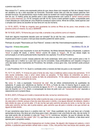 a pessoa seja pobre.
Nos versos 6 e 7, vemos uma expressão prévia do que Jesus disse com respeito ao fato de o desejo impuro
ser adultério ou de o ódio equivaler ao homicídio. Esconder nosso ódio por trás de nossas palavras nem
sempre funciona. Os pensamentos maus muitas vezes se revelam em nossa linguagem corporal e em nosso
tom de voz. O melhor ponto de partida para o bom relacionamento com outros é “[amar nosso] próximo
como a [nós mesmos]” (Lv 19:18; compare com Mt 19:19). Como o texto também sugere, a impressão para
o bem deixada por você pode ter uma influência duradoura sobre outros. Afinal de contas, basta apenas usar
o simples bom senso de escolher ter boa fama em vez de má fama.
Lv 19:18, (ACF); 18 Não te vingarás nem guardarás ira contra os filhos do teu povo; mas amarás o teu
próximo como a ti mesmo. Eu sou o SENHOR.
Mt 19:19-20, (ACF); 19 Honra teu pai e tua mãe, e amarás o teu próximo como a ti mesmo.
Você tem alguma importante decisão para ser tomada? Se já não fez isso, considere cuidadosamente o
impacto para o bem ou para o mal que essa escolha poderá ter sobre outros.
Participe do projeto “Reavivados por Sua Palavra”: acesse o site http://reavivadosporsuapalavra.org/
Segunda - A boca dos justos Ano Bíblico: Êx 28, 29
A boca é o órgão mais importante no livro de Provérbios. Na Bíblia Almeida Revista e Atualizada, a palavra
“boca” é usada 48 vezes, o termo “lábios” ocorre 40 vezes, e “língua”, 18. O uso desse órgão na
comunicação é um tema particularmente importante nos capítulos 10 a 29 de Provérbios.
A premissa básica é crucial: nossas palavras são muito poderosas, tanto para o bem quanto para o mal. A
língua pode ser o melhor ou o pior dom que nos foi concedido. Essa ambivalência com respeito à língua é
uma das lições mais importantes de Provérbios. Na verdade, a boca gera vida, mas também pode produzir
morte.
2. Leia Provérbios 10:11-14. Qual é o contraste entre a maneira de falar do justo e a do insensato?
Pv 10:11-14, (ACF); 11 A boca do justo é fonte de vida, mas a violência cobre a boca dos perversos. 12 O
ódio excita contendas, mas o amor cobre todos os pecados. 13 Nos lábios do entendido se acha a
sabedoria, mas a vara é para as costas do falto de entendimento. 14 Os sábios entesouram a sabedoria;
mas a boca do tolo o aproxima da ruína.
No verso 11, note a expressão “manancial de vida”. Ela se refere simbolicamente às qualidades da
sabedoria. É usada com referência ao Senhor (Sl 36:9), a Fonte da vida. A mesma figura é usada com
relação ao santuário, do qual flui a corrente de águas (Ez 47:1, 2). Jesus usou essa metáfora para ilustrar o
dom do Espírito (Jo 4:14). Assim, a comparação da boca do justo com um “manancial de vida” equivale a
relacioná-la com o próprio Deus.
Sl 36:9, (ACF); 9 Porque em ti está o manancial da vida; na tua luz veremos a luz.
Ez 47:1-2, (ACF); 1 Depois disto me fez voltar à porta da casa, e eis que saíam águas por debaixo do umbral
da casa para o oriente; porque a face da casa dava para o oriente, e as águas desciam de debaixo, desde o
lado direito da casa, ao sul do altar. 2 E ele me fez sair pelo caminho da porta do norte, e me fez dar uma
volta pelo caminho de fora, até à porta exterior, pelo caminho que dá para o oriente e eis que corriam as
águas do lado direito.
O que caracteriza essa boca é o positivo dom da “vida”. Essa qualidade nos diz qual deve ser a função
apropriada da boca. Ela deve ser uma força para o bem, não para o mal; uma fonte de vida, não de morte. O
que está sendo dito ali também é visto em Tiago 3:2-12. Lembre-se, também, de que foi através da fala,
através da “palavra do Seu poder” (Hb 1:3), que Deus criou os céus e a Terra. Portanto, a fala deve servir
apenas para o propósito criador.
Tg 3:2-12, (ACF); 2 Porque todos tropeçamos em muitas coisas. Se alguém não tropeça em palavra, o tal é
perfeito, e poderoso para também refrear todo o corpo. 3 Ora, nós pomos freio nas bocas dos cavalos, para
ramos@advir.comramos@advir.com
 