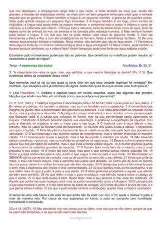 que nos obedeçam; e conseguimos dirigir todo o seu corpo. 4 Vede também as naus que, sendo tão
grandes, e levadas de impetuosos ventos, se viram com um bem pequeno leme para onde quer a vontade
daquele que as governa. 5 Assim também a língua é um pequeno membro, e gloria-se de grandes coisas.
Vede quão grande bosque um pequeno fogo incendeia. 6 A língua também é um fogo; como mundo de
iniqüidade, a língua está posta entre os nossos membros, e contamina todo o corpo, e inflama o curso da
natureza, e é inflamada pelo inferno. 7 Porque toda a natureza, tanto de bestas feras como de aves, tanto de
répteis como de animais do mar, se amansa e foi domada pela natureza humana; 8 Mas nenhum homem
pode domar a língua. É um mal que não se pode refrear; está cheia de peçonha mortal. 9 Com ela
bendizemos a Deus e Pai, e com ela amaldiçoamos os homens, feitos à semelhança de Deus. 10 De uma
mesma boca procede bênção e maldição. Meus irmãos, não convém que isto se faça assim. 11 Porventura
deita alguma fonte de um mesmo manancial água doce e água amargosa? 12 Meus irmãos, pode também a
figueira produzir azeitonas, ou a videira figos? Assim tampouco pode uma fonte dar água salgada e doce.
Considere quão incrivelmente poderosas são as palavras. Que benefícios ou malefícios podem resultar ao
exercermos o poder da língua?
Terça - A esperança dos justos Ano Bíblico: Êx 30, 31
3. “A integridade dos retos os guia; mas, aos pérfidos, a sua mesma falsidade os destrói” (Pv 11:3). Que
evidências temos da veracidade desse verso?
Que exemplos você já viu ou dos quais já ouviu falar em que essa verdade espiritual foi revelada? Em
contraste, que situações você já enfrentou até agora, diante das quais teve que aceitar esse texto pela fé?
4. Leia Provérbios 11. Embora o capítulo toque em muitos assuntos, quais são algumas das grandes
bênçãos que advêm aos fiéis, em contraste com o que acontece aos perversos?
Pv 11:1-31, (ACF); 1 Balança enganosa é abominação para o SENHOR, mas o peso justo é o seu prazer. 2
Em vindo a soberba, virá também a afronta; mas com os humildes está a sabedoria. 3 A sinceridade dos
íntegros os guiará, mas a perversidade dos aleivosos os destruirá. 4 De nada aproveitam as riquezas no dia
da ira, mas a justiça livra da morte. 5 A justiça do sincero endireitará o seu caminho, mas o perverso pela
sua falsidade cairá. 6 A justiça dos virtuosos os livrará, mas na sua perversidade serão apanhados os
iníquos. 7 Morrendo o homem perverso perece sua esperança, e acaba-se a expectação de riquezas. 8 O
justo é libertado da angústia, e vem o ímpio para o seu lugar. 9 O hipócrita com a boca destrói o seu
próximo, mas os justos se libertam pelo conhecimento. 10 No bem dos justos exulta a cidade; e perecendo
os ímpios, há júbilo. 11 Pela bênção dos homens de bem a cidade se exalta, mas pela boca dos perversos é
derrubada. 12 O que despreza o seu próximo carece de entendimento, mas o homem entendido se mantém
calado. 13 O mexeriqueiro revela o segredo, mas o fiel de espírito o mantém em oculto. 14 Não havendo
sábios conselhos, o povo cai, mas na multidão de conselhos há segurança. 15 Decerto sofrerá severamente
aquele que fica por fiador do estranho, mas o que evita a fiança estará seguro. 16 A mulher graciosa guarda
a honra como os violentos guardam as riquezas. 17 O homem bom cuida bem de si mesmo, mas o cruel
prejudica o seu corpo. 18 O ímpio faz obra falsa, mas para o que semeia justiça haverá galardão fiel. 19
Como a justiça encaminha para a vida, assim o que segue o mal vai para a sua morte. 20 Abominação ao
SENHOR são os perversos de coração, mas os de caminho sincero são o seu deleite. 21 Ainda que junte as
mãos, o mau não ficará impune, mas a semente dos justos será liberada. 22 Como jóia de ouro no focinho
de uma porca, assim é a mulher formosa que não tem discrição. 23 O desejo dos justos é tão somente para
o bem, mas a esperança dos ímpios é criar contrariedades. 24 Ao que distribui mais se lhe acrescenta, e ao
que retém mais do que é justo, é para a sua perda. 25 A alma generosa prosperará e aquele que atende
também será atendido. 26 Ao que retém o trigo o povo amaldiçoa, mas bênção haverá sobre a cabeça do
que o vende. 27 O que cedo busca o bem, busca favor, mas o que procura o mal, esse lhe sobrevirá. 28
Aquele que confia nas suas riquezas cairá, mas os justos reverdecerão como a folhagem. 29 O que perturba
a sua casa herdará o vento, e o tolo será servo do sábio de coração. 30 O fruto do justo é árvore de vida, e o
que ganha almas é sábio. 31 Eis que o justo recebe na terra a retribuição; quanto mais o ímpio e o pecador!
O senso de uma vida futura e do valor do que ainda não foi visto (ver 2Co 4:18) ajuda a motivar o justo a
viver de maneira reta. Por causa de sua esperança no futuro, o justo se comporta com humildade,
honestidade e compaixão.
2Co 4:18, (ACF); 18 Não atentando nós nas coisas que se vêem, mas nas que se não veem; porque as que
se veem são temporais, e as que se não veem são eternas.
ramos@advir.comramos@advir.com
 