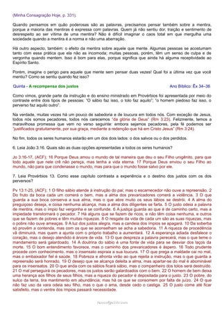 (Minha Consagração Hoje, p. 331).
Quando pensamos em quão poderosas são as palavras, precisamos pensar também sobre a mentira,
porque a maioria das mentiras é expressa com palavras. Quem já não sentiu dor, traição e sentimento de
desrespeito ao ser vítima de uma mentira? Não é difícil imaginar o caos total em que mergulha uma
sociedade quando a mentira é a norma e não uma aberração.
Há outro aspecto, também: o efeito da mentira sobre aquele que mente. Algumas pessoas se acostumam
tanto com essa prática que ela não as incomoda; muitas pessoas, porém, têm um senso de culpa e de
vergonha quando mentem. Isso é bom para elas, porque significa que ainda há alguma receptividade ao
Espírito Santo.
Porém, imagine o perigo para aquele que mente sem pensar duas vezes! Qual foi a última vez que você
mentiu? Como se sentiu quando fez isso?
Quinta - A recompensa dos justos Ano Bíblico: Êx 34–36
Como vimos, grande parte da instrução e do ensino ministrado em Provérbios foi apresentada por meio do
contraste entre dois tipos de pessoas: “O sábio faz isso, o tolo faz aquilo”; “o homem piedoso faz isso, o
perverso faz aquilo outro”.
Na verdade, muitas vezes há um pouco de sabedoria e de loucura em todos nós. Com exceção de Jesus,
todos nós somos pecadores, todos nós carecemos “da glória de Deus” (Rm 3:23). Felizmente, temos a
maravilhosa promessa que vem no verso seguinte: embora sejamos pecadores, pela fé podemos ser
“justificados gratuitamente, por sua graça, mediante a redenção que há em Cristo Jesus” (Rm 3:24).
No fim, todos os seres humanos estarão em um dos dois lados: o dos salvos ou o dos perdidos.
6. Leia João 3:16. Quais são as duas opções apresentadas a todos os seres humanos?
Jo 3:16-17, (ACF); 16 Porque Deus amou o mundo de tal maneira que deu o seu Filho unigênito, para que
todo aquele que nele crê não pereça, mas tenha a vida eterna. 17 Porque Deus enviou o seu Filho ao
mundo, não para que condenasse o mundo, mas para que o mundo fosse salvo por ele.
7. Leia Provérbios 13. Como esse capítulo contrasta a experiência e o destino dos justos com os dos
perversos?
Pv 13:1-25, (ACF); 1 O filho sábio atende à instrução do pai; mas o escarnecedor não ouve a repreensão. 2
Do fruto da boca cada um comerá o bem, mas a alma dos prevaricadores comerá a violência. 3 O que
guarda a sua boca conserva a sua alma, mas o que abre muito os seus lábios se destrói. 4 A alma do
preguiçoso deseja, e coisa nenhuma alcança, mas a alma dos diligentes se farta. 5 O justo odeia a palavra
de mentira, mas o ímpio faz vergonha e se confunde. 6 A justiça guarda ao que é de caminho certo, mas a
impiedade transtornará o pecador. 7 Há alguns que se fazem de ricos, e não têm coisa nenhuma, e outros
que se fazem de pobres e têm muitas riquezas. 8 O resgate da vida de cada um são as suas riquezas, mas
o pobre não ouve ameaças. 9 A luz dos justos alegra, mas a candeia dos ímpios se apagará. 10 Da soberba
só provém a contenda, mas com os que se aconselham se acha a sabedoria. 11 A riqueza de procedência
vã diminuirá, mas quem a ajunta com o próprio trabalho a aumentará. 12 A esperança adiada desfalece o
coração, mas o desejo atendido é árvore de vida. 13 O que despreza a palavra perecerá, mas o que teme o
mandamento será galardoado. 14 A doutrina do sábio é uma fonte de vida para se desviar dos laços da
morte. 15 O bom entendimento favorece, mas o caminho dos prevaricadores é áspero. 16 Todo prudente
procede com conhecimento, mas o insensato espraia a sua loucura. 17 O que prega a maldade cai no mal,
mas o embaixador fiel é saúde. 18 Pobreza e afronta virão ao que rejeita a instrução, mas o que guarda a
repreensão será honrado. 19 O desejo que se alcança deleita a alma, mas apartar-se do mal é abominável
para os insensatos. 20 O que anda com os sábios ficará sábio, mas o companheiro dos tolos será destruído.
21 O mal perseguirá os pecadores, mas os justos serão galardoados com o bem. 22 O homem de bem deixa
uma herança aos filhos de seus filhos, mas a riqueza do pecador é depositada para o justo. 23 O pobre, do
sulco da terra, tira mantimento em abundância; mas há os que se consomem por falta de juízo. 24 O que
não faz uso da vara odeia seu filho, mas o que o ama, desde cedo o castiga. 25 O justo come até ficar
satisfeito, mas o ventre dos ímpios passará necessidade.
ramos@advir.comramos@advir.com
 