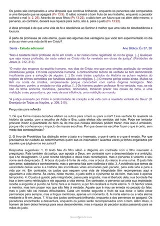 Os justos são comparados a uma lâmpada que continua brilhando, enquanto os perversos são comparados
a uma lâmpada que se apagará (Pv 13:9). O sábio comerá o bom fruto de seu trabalho, enquanto o pecador
colherá o mal (v. 2, 25). Através de seus filhos (Pv 13:22), o sábio tem um futuro que vai além dele mesmo; o
perverso, ao contrário, deixará sua riqueza para outro, isto é, para o justo (Pv 13:22).
A ideia principal é de que uma vida de fé e obediência ao Senhor é melhor que uma vida de desobediência e
loucura.
À parte da promessa de vida eterna, quais são algumas das vantagens que você tem experimentado no dia
a dia ao viver uma vida de fé em Cristo?
Sexta - Estudo adicional Ano Bíblico: Êx 37, 38
“Não é bastante fazer profissão de fé em Cristo, e ter nosso nome registrado no rol da igreja. [...] Qualquer
que seja nossa profissão, de nada valerá se Cristo não for revelado em obras de justiça” (Parábolas de
Jesus, p. 312, 313).
“O maior dos enganos do espírito humano, nos dias de Cristo, era que uma simples aceitação da verdade
constituísse justiça. Em toda experiência humana, o conhecimento teórico da verdade se tem demonstrado
insuficiente para a salvação de alguém. [...] Os mais tristes capítulos da História se acham repletos do
registro de crimes cometidos por fanáticos adeptos de religiões. [...] O mesmo perigo existe ainda. Muitos se
têm na conta de cristãos, simplesmente porque concordam com certos dogmas teológicos. Não
introduziram, porém, a verdade na vida prática. [...] Os homens podem professar fé na verdade; mas, se ela
não os torna sinceros, bondosos, pacientes, dominados, tomando prazer nas coisas de cima, é uma
maldição a seu possuidor e, por meio de sua influência, uma maldição ao mundo.
“A justiça ensinada por Cristo é conformidade de coração e de vida com a revelada vontade de Deus” (O
Desejado de Todas as Nações, p. 309, 310).
Perguntas para reflexão
1. De que forma nossas decisões afetam os outros para o bem ou para o mal? Essa verdade foi revelada na
história da queda, com a escolha de Adão e Eva, cujos efeitos são sentidos até hoje. Pode ser tentador
procurar medir a quantidade de bem ou de mal que nossas decisões podem trazer, mas isso é arriscado,
porque não conhecemos o impacto de nossas escolhas. Por que devemos escolher fazer o que é certo, sem
medo das consequências?
2. O livro de Provérbios faz distinção entre o justo e o insensato, o que é certo e o que é errado. Por que
precisamos ter cuidado ao determinarmos quem são os insensatos? Quantas vezes já fomos enganados por
aqueles que julgávamos ser justos?
Respostas sugestivas: 1. O texto fala do filho sábio e diligente em contraste com o filho insensato e
preguiçoso. Fala também da justiça, que agrada a Deus, em contraste com a desonestidade e a ambição,
que Lhe desagradam. O justo recebe bênçãos e deixa boas recordações, mas o perverso é violento e seu
nome será desprezado. 2. A boca do justo é fonte de vida, mas a boca do néscio é uma ruína. O justo fala
com amor, sabedoria e conhecimento, mas o perverso fala com violência e ódio. 3. A evidência que temos da
veracidade desse verso é a história das incontáveis vidas arruinadas pelo pecado, para esta vida e para a
vida por vir. Em contraste, os justos que seguem uma vida de integridade têm recompensas aqui e
aguardam a vida eterna. Às vezes, neste mundo, o justo sofre e o perverso se dá bem, mas isso é apenas
temporário. 4. O justo é guiado pela integridade; passa pela angústia, mas é libertado dela; sua bondade lhe
traz o bem como retribuição e ele aguarda a vida eterna. Em contraste, o perverso cai pela sua impiedade;
recebe a angústia; é punido na Terra; fere a si mesmo; e por fim receberá a morte eterna. 5. O Senhor odeia
a mentira, mas tem prazer nos que são fiéis à verdade. Aquele que é mau se enreda no pecado do falar,
mas o justo não cai nessas dificuldades. Cada um recebe segundo o fruto da sua boca: o lábio veraz
permanece para sempre, mas a língua mentirosa, apenas um momento. 6. A morte eterna ou a vida eterna
mediante a fé em Jesus. 7. A luz dos justos continuará brilhando, enquanto a dos perversos se apagará. Os
pecadores encontrarão a desventura, enquanto os justos serão recompensados com o bem. Além disso, o
homem de bem deixa herança para seus descendentes, mas a riqueza do pecador acaba passando para as
mãos do justo.
ramos@advir.comramos@advir.com
 