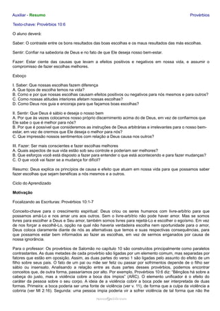 Auxiliar - Resumo Provérbios
Texto-chave: Provérbios 10:6
O aluno deverá:
Saber: O contraste entre os bons resultados das boas escolhas e os maus resultados das más escolhas.
Sentir: Confiar na sabedoria de Deus e no fato de que Ele deseja nosso bem-estar.
Fazer: Estar ciente das causas que levam a efeitos positivos e negativos em nossa vida, e assumir o
compromisso de fazer escolhas melhores.
Esboço
I. Saber: Que nossas escolhas fazem diferença
A. Que tipos de escolha temos na vida?
B. Como e por que nossas escolhas causam efeitos positivos ou negativos para nós mesmos e para outros?
C. Como nossas atitudes interiores afetam nossas escolhas?
D. Como Deus nos guia e encoraja para que façamos boas escolhas?
II. Sentir: Que Deus é sábio e deseja o nosso bem
A. Por que às vezes colocamos nosso próprio discernimento acima do de Deus, em vez de confiarmos que
Ele sabe o que é melhor para nós?
B. Por que é possível que consideremos as instruções de Deus arbitrárias e irrelevantes para o nosso bem-
estar, em vez de crermos que Ele deseja o melhor para nós?
C. Que impressão nossos sentimentos com relação a Deus causa nos outros?
III. Fazer: Ser mais conscientes e fazer escolhas melhores
A. Quais aspectos de sua vida estão sob seu controle e poderiam ser melhores?
B. Que esforços você está disposto a fazer para entender o que está acontecendo e para fazer mudanças?
C. O que você vai fazer se a mudança for difícil?
Resumo: Deus explica os princípios de causa e efeito que atuam em nossa vida para que possamos saber
fazer escolhas que sejam benéficas a nós mesmos e a outros.
Ciclo do Aprendizado
Motivação
Focalizando as Escrituras: Provérbios 10:1-7
Conceito-chave para o crescimento espiritual: Deus criou os seres humanos com livre-arbítrio para que
possamos amá-Lo e nos amar uns aos outros. Sem o livre-arbítrio não pode haver amor. Mas se somos
livres para escolher a Deus e Seu amor, também somos livres para rejeitá-Lo e escolher o egoísmo. Em vez
de nos forçar a escolhê-Lo, opção na qual não haveria verdadeira escolha nem oportunidade para o amor,
Deus coloca claramente diante de nós as alternativas que temos e suas respectivas consequências, para
que possamos estar bem informados ao fazer as escolhas, em vez de sermos enganados por causa de
nossa ignorância.
Para o professor: Os provérbios de Salomão no capítulo 10 são construídos principalmente como paralelos
contrastantes. As duas metades de cada provérbio são ligadas por um elemento comum, mas separadas por
fatores que estão em oposição. Assim, as duas partes do verso 1 são ligadas pelo assunto do efeito de um
filho sobre seus pais. O fato de um pai ou mãe ser feliz ou passar por sofrimentos depende de o filho ser
sábio ou insensato. Analisando a relação entre as duas partes desses provérbios, podemos encontrar
conceitos que, de outra forma, passaríamos por alto. Por exemplo, Provérbios 10:6 diz: “Bênçãos há sobre a
cabeça do justo, mas a violência cobre a boca dos ímpios” (ARC). O elemento unificador é o efeito do
caráter da pessoa sobre o seu corpo. A ideia de a violência cobrir a boca pode ser interpretada de duas
formas. Primeira: a boca poderia ser uma fonte de violência (ver v. 11), de forma que a culpa da violência a
cobriria (ver Ml 2:16). Segunda: uma pessoa ímpia poderia vir a sofrer violência de tal forma que não lhe
ramos@advir.comramos@advir.com
 