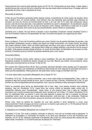 fosse possível nem mesmo gritar pedindo ajuda (ver Et 7:8-10). Combinando as duas ideias, o leitor capta o
sentido de que dar início ao mal com a boca faz com que ele recaia sobre a própria boca. O castigo não só é
apropriado ao crime, mas é resultante do crime.
Discussão de abertura
O fato de que Provérbios apresenta tantas opções mostra a importância de nosso poder de escolha. Deus
deu a Adão e Eva um mundo perfeito, mas também lhes deu liberdade para escolher algo diferente ao
comerem do fruto da “árvore do conhecimento do bem e do mal” (Gn 2:17). Eles não precisavam dessa
árvore e ela não era boa para eles, mas poderiam escolhê-la se assim o desejassem. Ao escolherem aquela
árvore, ficaram aprisionados em seu mundo de fraqueza moral, tristeza, sofrimento e morte (Gn 3). A partir
de então suas escolhas, bem como as de seus descendentes, seriam difíceis e complicadas.
Comente com a classe: De que forma o pecado e seus resultados complicam nossas escolhas? Como o
livro de Provérbios mostra as complexidades da vida e a maneira de passar com segurança por elas?
Compreensão
Para o professor: O livro de Provérbios enfatiza que nosso Criador nos dá grande liberdade de escolha, mas
que também estabeleceu causas e efeitos que fazem as coisas funcionarem, em nosso mundo, de acordo
com nossa natureza. Assim, violar os limites relacionais que Deus criou para o nosso bem (ver também Dt
10:13) é um convite ao desastre – não porque Deus inflige um castigo arbitrário, mas devido à lei da causa e
do efeito. Toda pessoa sensata deseja alcançar um senso de bem-estar, de felicidade e de sucesso na vida;
portanto, Provérbios procura motivar as pessoas apelando para o bom senso.
Comentário Bíblico
O livro de Provérbios ensina sobre valores e seus resultados. Os que são amorosos e humildes, com
frequência recebem os benefícios dessas virtudes em sua vida. Mesmo que sofram na era presente, Jesus
voltará para recompensá-los na era por vir (Ap 22:12).
Em Levítico 26 e Deuteronômio 28-30, Deus prometeu derramar bênçãos sobre aqueles que O seguissem
fielmente, e prometeu que receberiam os benefícios decorrentes de viver segundo os princípios de causa e
efeito que Ele estabeleceu. Abençoando-os, Ele pode atrair outros a segui-Lo também (Dt 4:6).
I. O amor cobre todos os pecados (Recapitule com a classe Pv 10.)
Provérbios 10:12 diz: “O ódio excita contendas, mas o amor cobre todas as transgressões.” Aqui, cobrir os
pecados é algo bom porque resulta do amor, que é o oposto do ódio. Contudo, Provérbios 28:13 diz: “O que
encobre as suas transgressões jamais prosperará; mas o que as confessa e deixa alcançará misericórdia.”
Cobrir os pecados como forma de dissimulação não é bom. Aqui, uma pessoa encobre seus próprios
pecados, mas em Provérbios 10:12, nosso amor por outros cobrirá os pecados deles contra nós. O
substantivo hebraico para “transgressão”, nesse verso, é uma palavra forte; traz a ideia de “rebelião”
(comparar com o verbo correlato que é traduzido como “revoltou-se” em 2 Reis 1:1). Assim, Provérbios 10:12
tem um significado forte: se possuir o amor que está disposto a passar por alto e a perdoar as ofensas
cometidas contra você, do tipo que rompe relacionamentos, você terá paz, e não contendas. Podemos
perdoar a outros como Deus nos perdoa, porque os amamos como Deus e Seu Filho nos amam (Jo 3:16).
Pense nisto: Você se lembra de ocasiões em sua vida quando o amor preservou e curou seus
relacionamentos? Você consegue ver como o amor por si mesmo e por outros (cf. Lv 19:18) está por trás de
ilustrações específicas contidas em Provérbios?
II. Sabedoria em humildade (Recapitule com a classe Pv 11-12.)
Provérbios 11:2 diz: “Em vindo a soberba, sobrevém a desonra, mas com os humildes está a sabedoria.” A
sabedoria da humildade e a insensatez do orgulho é um tema que sobressai no livro de Provérbios (por
exemplo, ver Pv 16:18). Pessoas orgulhosas e arrogantes não ouvem os outros porque têm certeza de que
estão certas. Provérbios 12:15 chama esse tipo de pessoa de “insensata”.
ramos@advir.comramos@advir.com
 