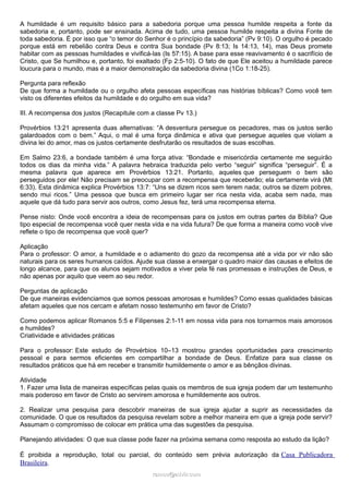 A humildade é um requisito básico para a sabedoria porque uma pessoa humilde respeita a fonte da
sabedoria e, portanto, pode ser ensinada. Acima de tudo, uma pessoa humilde respeita a divina Fonte de
toda sabedoria. É por isso que “o temor do Senhor é o princípio da sabedoria” (Pv 9:10). O orgulho é pecado
porque está em rebelião contra Deus e contra Sua bondade (Pv 8:13; Is 14:13, 14), mas Deus promete
habitar com as pessoas humildades e vivificá-las (Is 57:15). A base para esse reavivamento é o sacrifício de
Cristo, que Se humilhou e, portanto, foi exaltado (Fp 2:5-10). O fato de que Ele aceitou a humildade parece
loucura para o mundo, mas é a maior demonstração da sabedoria divina (1Co 1:18-25).
Pergunta para reflexão
De que forma a humildade ou o orgulho afeta pessoas específicas nas histórias bíblicas? Como você tem
visto os diferentes efeitos da humildade e do orgulho em sua vida?
III. A recompensa dos justos (Recapitule com a classe Pv 13.)
Provérbios 13:21 apresenta duas alternativas: “A desventura persegue os pecadores, mas os justos serão
galardoados com o bem.” Aqui, o mal é uma força dinâmica e ativa que persegue aqueles que violam a
divina lei do amor, mas os justos certamente desfrutarão os resultados de suas escolhas.
Em Salmo 23:6, a bondade também é uma força ativa: “Bondade e misericórdia certamente me seguirão
todos os dias da minha vida.” A palavra hebraica traduzida pelo verbo “seguir” significa “perseguir”. É a
mesma palavra que aparece em Provérbios 13:21. Portanto, aqueles que perseguem o bem são
perseguidos por ele! Não precisam se preocupar com a recompensa que receberão; ela certamente virá (Mt
6:33). Esta dinâmica explica Provérbios 13:7: “Uns se dizem ricos sem terem nada; outros se dizem pobres,
sendo mui ricos.” Uma pessoa que busca em primeiro lugar ser rica nesta vida, acaba sem nada, mas
aquele que dá tudo para servir aos outros, como Jesus fez, terá uma recompensa eterna.
Pense nisto: Onde você encontra a ideia de recompensas para os justos em outras partes da Bíblia? Que
tipo especial de recompensa você quer nesta vida e na vida futura? De que forma a maneira como você vive
reflete o tipo de recompensa que você quer?
Aplicação
Para o professor: O amor, a humildade e o adiamento do gozo da recompensa até a vida por vir não são
naturais para os seres humanos caídos. Ajude sua classe a enxergar o quadro maior das causas e efeitos de
longo alcance, para que os alunos sejam motivados a viver pela fé nas promessas e instruções de Deus, e
não apenas por aquilo que veem ao seu redor.
Perguntas de aplicação
De que maneiras evidenciamos que somos pessoas amorosas e humildes? Como essas qualidades básicas
afetam aqueles que nos cercam e afetam nosso testemunho em favor de Cristo?
Como podemos aplicar Romanos 5:5 e Filipenses 2:1-11 em nossa vida para nos tornarmos mais amorosos
e humildes?
Criatividade e atividades práticas
Para o professor: Este estudo de Provérbios 10–13 mostrou grandes oportunidades para crescimento
pessoal e para sermos eficientes em compartilhar a bondade de Deus. Enfatize para sua classe os
resultados práticos que há em receber e transmitir humildemente o amor e as bênçãos divinas.
Atividade
1. Fazer uma lista de maneiras específicas pelas quais os membros de sua igreja podem dar um testemunho
mais poderoso em favor de Cristo ao servirem amorosa e humildemente aos outros.
2. Realizar uma pesquisa para descobrir maneiras de sua igreja ajudar a suprir as necessidades da
comunidade. O que os resultados da pesquisa revelam sobre a melhor maneira em que a igreja pode servir?
Assumam o compromisso de colocar em prática uma das sugestões da pesquisa.
Planejando atividades: O que sua classe pode fazer na próxima semana como resposta ao estudo da lição?
É proibida a reprodução, total ou parcial, do conteúdo sem prévia autorização da Casa Publicadora
Brasileira.
ramos@advir.comramos@advir.com
 
