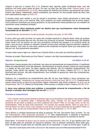 ninguém é justo por si mesmo (Rm 3:10). Podemos fazer algumas ações moralmente boas, mas não
podemos nos tornar justos diante de Deus. Por isso, ao dizer que não tinha vindo “chamar justos, e sim
pecadores, ao arrependimento” (Lc 5:32), Jesus estava Se referindo aos fariseus, que pensavam ser justos,
embora não fossem. Infelizmente, mesmo acreditando que estavam em boa posição diante de Deus, eles
eram espiritualmente cegos (Jo 9:40, 41).
O primeiro passo para receber a cura do pecado é reconhecer nosso estado pecaminoso e nossa total
incapacidade de curar a nós mesmos. Mas, como podemos ver nossa necessidade real se somos cegos?
Como podemos reconhecer que somos pecadores, se são justamente nossos pecados que nos impedem de
reconhecer nossa verdadeira condição?
2. Como nossos olhos espirituais podem ser abertos para que reconheçamos nossa desesperada
necessidade de um Salvador? Jo 16:8.
E quando ele vier, convencerá o mundo do pecado, da justiça e do juízo: Jo 16:8, ARA
O único colírio que pode nos fazer ver nossa real condição espiritual é o Espírito Santo. Antes de qualquer
outra obra que Ele possa fazer por nós, Ele deve nos convencer do pecado. Persistentemente, Ele desperta
nossa mente a fim de produzir em nós uma consciência inevitável dos pecados e um profundo senso de
culpa, o que nos leva a almejar um Salvador. Quando ouvimos esse chamado, devemos atender e obedecer.
Caso contrário, mais cedo ou mais tarde, estaremos tão resistentes ao Espírito Santo que nada poderá ser
feito por nós. Que pensamento assustador!
A culpa muitas vezes é algo ruim. Alguma vez o Espírito Santo a usou para seu benefício espiritual?
Participe do projeto “Reavivados por Sua Palavra”: acesse o site http://reavivadosporsuapalavra.org/
Segunda - Arrependimento Ano Bíblico: Is 20–23
Reconhecer nossos pecados não é suficiente. Isso deve ser acompanhado de arrependimento. O significado
bíblico de arrependimento inclui três aspectos: reconhecimento do próprio pecado, tristeza por haver pecado
e o desejo de não mais pecar. Se algum aspecto está faltando, não há verdadeiro arrependimento. Por
exemplo, Judas admitiu seu pecado, mas faltou-lhe tristeza por ter traído o Mestre (Mt 27:3, 4). Ele foi
dominado pelo remorso, não pelo arrependimento. Sua confissão foi gerada por medo das consequências,
não por amor a Cristo.
Podemos ver a importância do arrependimento pelo fato de que João Batista e Jesus começaram seu
ministério pregando: “Arrependei-vos, porque está próximo o reino dos Céus” (Mt 3:2; 4:17). Posteriormente,
quando Jesus enviou os doze em sua primeira viagem missionária, eles saíram pregando “ao povo que se
arrependesse” (Mc 6:12). Depois do Pentecostes, Pedro exortou a multidão a fazer o mesmo (At 2:38; 3:19).
3. Jesus usou palavras fortes para enfatizar a necessidade universal de arrependimento, a fim de
alcançar a salvação. Qual mensagem Ele nos dá? Lc 13:1-5.
Chamada ao arrependimento
1 Ora, naquele mesmo tempo estavam presentes alguns que lhe falavam dos galileus cujo sangue Pilatos
misturara com os sacrifícios deles. 2 Respondeu-lhes Jesus: Pensais vós que esses foram maiores
pecadores do que todos os galileus, por terem padecido tais coisas? 3 Não, eu vos digo; antes, se não vos
arrependerdes, todos de igual modo perecereis. 4 Ou pensais que aqueles dezoito, sobre os quais caiu a
torre de Siloé e os matou, foram mais culpados do que todos os outros habitantes de Jerusalém? 5 Não, eu
vos digo; antes, se não vos arrependerdes, todos de igual modo perecereis. Lc 13:1-5, ARA
Jesus afirmou a condição pecaminosa de todas as pessoas. Por isso, Ele exortou Seus ouvintes: “Se não
vos arrependerdes, todos igualmente perecereis” (v. 5). Sem arrependimento, a redenção é impossível,
porque a ausência de arrependimento demonstra que as pessoas não querem se submeter ao Senhor.
Paulo disse: “A bondade de Deus é que te conduz ao arrependimento” (Rm 2:4). O que significa isso? Um
bloco de gelo pode ser quebrado em pequenos pedaços, mas os pedaços resultantes ainda serão gelo.
Esse mesmo bloco de gelo pode ser colocado perto de um aquecedor, e o gelo se tornará água. O gelo do
Veja esta e outras lições sobre Cristo e Sua Lei em: http://cpbmais.cpb.com.br/htdocs/periodicos/les2014.htmlVeja esta e outras lições sobre Cristo e Sua Lei em: http://cpbmais.cpb.com.br/htdocs/periodicos/les2014.html
 