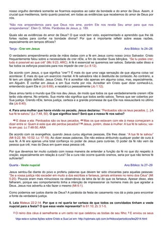 nosso orgulho derreterá somente se ficarmos expostos ao calor da bondade e do amor de Deus. Assim, é
crucial que meditemos, tanto quanto possível, em todas as evidências que recebemos do amor de Deus por
nós.
“Não nos arrependemos para que Deus nos ame, porém Ele nos revela Seu amor para que nos
arrependamos”. Ellen G. White, Parábolas de Jesus, p. 189.
Quais são as evidências do amor de Deus? O que você tem visto, experimentado e aprendido que lhe dá
fortes razões para confiar na bondade divina? Por que é importante refletir sobre essas razões,
especialmente em tempos difíceis?
Terça - Crer em Jesus Ano Bíblico: Is 24–26
O verdadeiro arrependimento anda de mãos dadas com a fé em Jesus como nosso único Salvador. Cristo
frequentemente falou sobre a necessidade de crer nEle, a fim de receber Suas bênçãos. “Se tu podes crer;
tudo é possível ao que crê” (Mc 9:23, ARC). A fé é essencial se queremos ser salvos. Satanás sabe disso e
faz todos os esforços possíveis para nos impedir de crer (Lc 8:12).
De acordo com Jesus, o que significa “crer”? É mais do que uma vaga sensação de que alguma coisa vai
acontecer. É mais do que um exercício mental. A fé salvadora não é destituída de conteúdo. Ao contrário, a
fé tem um objeto definido: Jesus Cristo. Fé é acreditar não apenas em alguma coisa, mas, especialmente,
em Alguém. É confiar em Jesus e em Sua morte por nós. Acreditar em Cristo quer dizer conhecê-Lo,
entendendo quem Ele é (Jo 6:69), e recebê-Lo pessoalmente (Jo 1:12).
Deus amou tanto o mundo que Ele nos deu Jesus, de modo que todos os que verdadeiramente crerem nEle
terão vida eterna. No entanto, Sua morte não significa que todos serão salvos. Temos que ser cobertos por
Sua justiça. Crendo nEle, temos justiça, certeza e a grande promessa de que Ele nos ressuscitará no último
dia (Jo 6:40).
4. Para uma mulher que havia vivido no pecado, Jesus declarou: “Perdoados são os teus pecados. [...] A
tua fé te salvou” (Lc 7:48, 50). O que significa isso? Será que a nossa fé nos salva?
48 E disse a ela: Perdoados são os teus pecados. 49 Mas os que estavam com ele à mesa começaram a
dizer entre si: Quem é este que até perdoa pecados? 50 Jesus, porém, disse à mulher: A tua fé te salvou; vai-
te em paz. Lc 7:48-50, ARA
De acordo com os evangelhos, quando Jesus curou algumas pessoas, Ele lhes disse: “A tua fé te salvou”
(Mt 9:22; Mc 10:52; Lc 17:19). Ao dizer essas palavras, Ele não estava atribuindo qualquer poder de cura à
sua fé. A fé era apenas uma total confiança no poder de Jesus para curá-las. O poder da fé não vem da
pessoa que crê, mas do Deus em quem essa pessoa crê.
Por que devemos ter muito cuidado com nossa maneira de entender a função da fé no que diz respeito à
oração, especialmente em relação à cura? Se a cura não ocorre quando oramos, seria por que não temos fé
suficiente?
Quarta - Veste nupcial Ano Bíblico: Is 27–29
Jesus sentou-Se diante do povo e proferiu palavras que devem ter sido chocantes para aquelas pessoas:
“Se a vossa justiça não exceder em muito a dos escribas e fariseus, jamais entrareis no reino dos Céus” (Mt
5:20). Poucos eram mais minuciosos na observância da letra da lei do que os fariseus. Apesar disso, eles
falharam, porque seu comportamento tinha a intenção de impressionar os homens mais do que agradar a
Deus. Jesus nos advertiu a não fazer o mesmo (Mt 6:1).
Como podemos ser justos diante de Deus? A parábola da festa de casamento nos dá a pista para encontrar
a fonte da verdadeira justiça.
5. Leia Mateus 22:2-14. Por que o rei queria ter certeza de que todos os convidados tinham a veste
nupcial para a festa? O que essa veste representa? Is 61:10; Zc 3:1-5.
2 O reino dos céus é semelhante a um certo rei que celebrou as bodas de seu filho; 3 E enviou os seus
Veja esta e outras lições sobre Cristo e Sua Lei em: http://cpbmais.cpb.com.br/htdocs/periodicos/les2014.htmlVeja esta e outras lições sobre Cristo e Sua Lei em: http://cpbmais.cpb.com.br/htdocs/periodicos/les2014.html
 