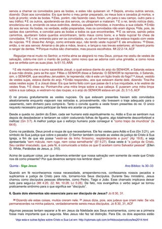 servos a chamar os convidados para as bodas, e estes não quiseram vir. 4 Depois, enviou outros servos,
dizendo: Dizei aos convidados: Eis que tenho o meu jantar preparado, os meus bois e cevados já mortos, e
tudo já pronto; vinde às bodas. 5 Eles, porém, não fazendo caso, foram, um para o seu campo, outro para o
seu tráfico; 6 E os outros, apoderando-se dos servos, os ultrajaram e mataram. 7 E o rei, tendo notícia disto,
encolerizou-se e, enviando os seus exércitos, destruiu aqueles homicidas, e incendiou a sua cidade. 8 Então
diz aos servos: As bodas, na verdade, estão preparadas, mas os convidados não eram dignos. 9 Ide, pois, às
saídas dos caminhos, e convidai para as bodas a todos os que encontrardes. 10 E os servos, saindo pelos
caminhos, ajuntaram todos quantos encontraram, tanto maus como bons; e a festa nupcial foi cheia de
convidados. 11 E o rei, entrando para ver os convidados, viu ali um homem que não estava trajado com veste
de núpcias. 12 E disse-lhe: Amigo, como entraste aqui, não tendo veste nupcial? E ele emudeceu. 13 Disse,
então, o rei aos servos: Amarrai-o de pés e mãos, levai-o, e lançai-o nas trevas exteriores; ali haverá pranto
e ranger de dentes. 14 Porque muitos são chamados, mas poucos escolhidos. Mt 22:2-14, ACF
Regozijar-me-ei muito no Senhor, a minha alma se alegrará no meu Deus, porque me vestiu de vestes de
salvação, cobriu-me com o manto de justiça, como noivo que se adorna com uma grinalda, e como noiva
que se enfeita com as suas jóias. Is 61:10, ARA
1 E ele mostrou-me o sumo sacerdote Josué, o qual estava diante do anjo do SENHOR, e Satanás estava
à sua mão direita, para se lhe opor. 2 Mas o SENHOR disse a Satanás: O SENHOR te repreenda, ó Satanás,
sim, o SENHOR, que escolheu Jerusalém, te repreenda; não é este um tição tirado do fogo? 3 Josué, vestido
de vestes sujas, estava diante do anjo. 4 Então respondeu, aos que estavam diante dele, dizendo: Tirai-lhe
estas vestes sujas. E a Josué disse: Eis que tenho feito com que passe de ti a tua iniquidade, e te vestirei de
vestes finas. 5 E disse eu: Ponham-lhe uma mitra limpa sobre a sua cabeça. E puseram uma mitra limpa
sobre a sua cabeça, e vestiram-no das roupas; e o anjo do SENHOR estava em pé. Zc 3:1-5, ACF
O rei proveu gratuitamente as vestes nupciais. Os que estavam presentes haviam sido convidados
aleatoriamente enquanto viajavam nas estradas e, provavelmente, não tivessem o traje adequado para o
casamento, nem dinheiro para comprá-lo. Tanto o convite quanto a veste foram presentes do rei. O único
requisito necessário para participar da festa era aceitar os presentes.
Desde a queda no Jardim do Éden, cada ser humano está espiritualmente nu. Adão e Eva se sentiram nus
depois de desobedecer e tentaram se cobrir costurando folhas de figueira, algo totalmente desconfortável e
ineficaz (Gn 3:7). A melhor justiça que o esforço humano pode conseguir é “como trapo da imundícia” (Is
64:6).
Como na parábola, Deus provê a roupa de que necessitamos. Ele fez vestes para Adão e Eva (Gn 3:21), um
símbolo de Sua justiça que cobre o pecador. O Senhor também concede as vestes da justiça de Cristo à Sua
Igreja, a fim de que ela possa “vestir-se de linho finíssimo, resplandecente e puro” (Ap 19:8), e seja
apresentada “sem mácula, nem ruga, nem coisa semelhante” (Ef 5:27). Essa veste é “a justiça de Cristo,
Seu caráter imaculado, que, pela fé, é comunicado a todos os que O aceitam como Salvador pessoal” (Ellen
G. White, Parábolas de Jesus, p. 310).
Acima de qualquer coisa, por que devemos entender que nossa salvação vem somente da veste que Cristo
nos dá como presente? Por que devemos sempre nos lembrar disso?
Quinta - Siga Jesus Ano Bíblico: Is 30–33
Quando em fé reconhecemos nossa necessidade, arrependemo-nos, confessamos nossos pecados e
suplicamos a justiça de Cristo para nós, tornamo-nos Seus discípulos. Durante Seu ministério, Jesus
chamou como discípulos pessoas diferentes, como Pedro, Tiago e João. Esse chamado implicava deixar
tudo para segui-Lo (Mt 4:20, 22; Mc 10:28; Lc 5:28). De fato, nos evangelhos o verbo seguir se tornou
praticamente sinônimo para o que significa ser “discípulo”.
6. Quais dois elementos são essenciais para ser discípulo de Jesus? Jo 8:30, 31.
30 Dizendo ele estas coisas, muitos creram nele. 31 Jesus dizia, pois, aos judeus que criam nele: Se vós
permanecerdes na minha palavra, verdadeiramente sereis meus discípulos. Jo 8:30, 31, ACF
Algumas pessoas tentam separar a fé em Jesus da fidelidade aos Seus ensinamentos, como se a primeira
fosse mais importante que a segunda. Mas Jesus não fez tal distinção. Para Ele, os dois aspectos estão
Veja esta e outras lições sobre Cristo e Sua Lei em: http://cpbmais.cpb.com.br/htdocs/periodicos/les2014.htmlVeja esta e outras lições sobre Cristo e Sua Lei em: http://cpbmais.cpb.com.br/htdocs/periodicos/les2014.html
 
