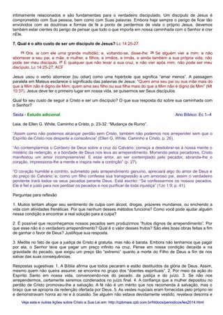intimamente relacionados e são fundamentais para o verdadeiro discipulado. Um discípulo de Jesus é
comprometido com Sua pessoa, bem como com Suas palavras. Embora haja sempre o perigo de ficar tão
envolvidos com as doutrinas e formas de fé a ponto de perdermos de vista o próprio Jesus, devemos
também estar cientes do perigo de pensar que tudo o que importa em nossa caminhada com o Senhor é crer
nEle.
7. Qual é o alto custo de ser um discípulo de Jesus? Lc 14:25-27.
25 Ora, ia com ele uma grande multidão; e, voltando-se, disse-lhe: 26 Se alguém vier a mim, e não
aborrecer a seu pai, e mãe, e mulher, e filhos, e irmãos, e irmãs, e ainda também a sua própria vida, não
pode ser meu discípulo. 27 E qualquer que não levar a sua cruz, e não vier após mim, não pode ser meu
discípulo. Lc 14:25-27, ACF
Jesus usou o verbo aborrecer [ou odiar] como uma hipérbole que significa “amar menos”. A passagem
paralela em Mateus esclarece o significado das palavras de Jesus: “Quem ama seu pai ou sua mãe mais do
que a Mim não é digno de Mim; quem ama seu filho ou sua filha mais do que a Mim não é digno de Mim” (Mt
10:37). Jesus deve ter o primeiro lugar em nossa vida, se quisermos ser Seus discípulos.
Qual foi seu custo de seguir a Cristo e ser um discípulo? O que sua resposta diz sobre sua caminhada com
o Senhor?
Sexta - Estudo adicional Ano Bíblico: Ec 1–4
Leia, de Ellen G. White, Caminho a Cristo, p. 23-32: “Mudança de Rumo”.
“Assim como não podemos alcançar perdão sem Cristo, também não podemos nos arrepender sem que o
Espírito de Cristo nos desperte a consciência” (Ellen G. White, Caminho a Cristo, p. 26).
“Ao contemplarmos o Cordeiro de Deus sobre a cruz do Calvário, começa a desdobrar-se à nossa mente o
mistério da redenção, e a bondade de Deus nos leva ao arrependimento. Morrendo pelos pecadores, Cristo
manifestou um amor incompreensível. E esse amor, ao ser contemplado pelo pecador, abranda-lhe o
coração, impressiona-lhe a mente e inspira nele a contrição” (p. 27).
“O coração humilde e contrito, submetido pelo arrependimento genuíno, apreciará algo do amor de Deus e
do preço do Calvário; e, como um filho confessa sua transgressão a um amoroso pai, assim o verdadeiro
penitente trará todos os seus pecados perante Deus. Está escrito: “Se confessarmos os nossos pecados,
Ele é fiel e justo para nos perdoar os pecados e nos purificar de toda injustiça” (1Jo 1:9; p. 41).
Perguntas para reflexão
1. Muitos tentam afogar seu sentimento de culpa com álcool, drogas, prazeres mundanos, ou enchendo a
vida com atividades frenéticas. Por que nenhum desses métodos funciona? Como você pode ajudar alguém
nessa condição a encontrar a real solução para a culpa?
2. É possível que reconheçamos nossos pecados sem produzirmos “frutos dignos de arrependimento”. Por
que esse não é o verdadeiro arrependimento? Qual é o valor desses frutos? São eles boas obras feitas a fim
de ganhar o favor de Deus? Justifique sua resposta.
3. Medite no fato de que a justiça de Cristo é gratuita, mas não é barata. Embora não tenhamos que pagar
por ela, o Senhor teve que pagar um preço infinito na cruz. Pense em nossa condição decaída e na
gravidade do pecado, que exigiu um preço tão “extremo” quanto a morte do Filho de Deus a fim de nos
salvar das suas consequências.
Respostas sugestivas: 1. A Bíblia afirma que todos pecaram e estão destituídos da glória de Deus. Assim,
mesmo quem não queira assumir, se encontra no grupo dos “doentes espirituais”. 2. Por meio da ação do
Espírito Santo em nossa vida, convencendo-nos do pecado, da justiça e do juízo. 3. Se não nos
arrependermos, certamente seremos condenados no juízo final. 4. A confiança que a mulher depositou no
perdão de Cristo promoveu-lhe a salvação. A fé não é um mérito que nos recomenda à salvação, mas o
braço que se apropria da redenção ofertada por Deus. 5. As vestes nupciais eram fornecidas pelo próprio rei
e demonstravam honra ao rei e à ocasião. Se alguém não estava devidamente vestido, revelava desonra e
Veja esta e outras lições sobre Cristo e Sua Lei em: http://cpbmais.cpb.com.br/htdocs/periodicos/les2014.htmlVeja esta e outras lições sobre Cristo e Sua Lei em: http://cpbmais.cpb.com.br/htdocs/periodicos/les2014.html
 