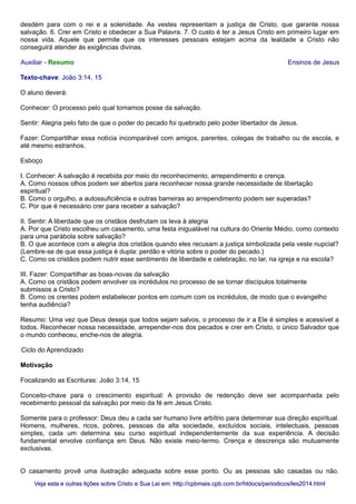 desdém para com o rei e a solenidade. As vestes representam a justiça de Cristo, que garante nossa
salvação. 6. Crer em Cristo e obedecer a Sua Palavra. 7. O custo é ter a Jesus Cristo em primeiro lugar em
nossa vida. Aquele que permite que os interesses pessoais estejam acima da lealdade a Cristo não
conseguirá atender às exigências divinas.
Auxiliar - Resumo Ensinos de Jesus
Texto-chave: João 3:14, 15
O aluno deverá:
Conhecer: O processo pelo qual tomamos posse da salvação.
Sentir: Alegria pelo fato de que o poder do pecado foi quebrado pelo poder libertador de Jesus.
Fazer: Compartilhar essa notícia incomparável com amigos, parentes, colegas de trabalho ou de escola, e
até mesmo estranhos.
Esboço
I. Conhecer: A salvação é recebida por meio do reconhecimento, arrependimento e crença.
A. Como nossos olhos podem ser abertos para reconhecer nossa grande necessidade de libertação
espiritual?
B. Como o orgulho, a autossuficiência e outras barreiras ao arrependimento podem ser superadas?
C. Por que é necessário crer para receber a salvação?
II. Sentir: A liberdade que os cristãos desfrutam os leva à alegria
A. Por que Cristo escolheu um casamento, uma festa inigualável na cultura do Oriente Médio, como contexto
para uma parábola sobre salvação?
B. O que acontece com a alegria dos cristãos quando eles recusam a justiça simbolizada pela veste nupcial?
(Lembre-se de que essa justiça é dupla: perdão e vitória sobre o poder do pecado.)
C. Como os cristãos podem nutrir esse sentimento de liberdade e celebração, no lar, na igreja e na escola?
III. Fazer: Compartilhar as boas-novas da salvação
A. Como os cristãos podem envolver os incrédulos no processo de se tornar discípulos totalmente
submissos a Cristo?
B. Como os crentes podem estabelecer pontos em comum com os incrédulos, de modo que o evangelho
tenha audiência?
Resumo: Uma vez que Deus deseja que todos sejam salvos, o processo de ir a Ele é simples e acessível a
todos. Reconhecer nossa necessidade, arrepender-nos dos pecados e crer em Cristo, o único Salvador que
o mundo conheceu, enche-nos de alegria.
Ciclo do Aprendizado
Motivação
Focalizando as Escrituras: João 3:14, 15
Conceito-chave para o crescimento espiritual: A provisão de redenção deve ser acompanhada pelo
recebimento pessoal da salvação por meio da fé em Jesus Cristo.
Somente para o professor: Deus deu a cada ser humano livre arbítrio para determinar sua direção espiritual.
Homens, mulheres, ricos, pobres, pessoas da alta sociedade, excluídos sociais, intelectuais, pessoas
simples, cada um determina seu curso espiritual independentemente da sua experiência. A decisão
fundamental envolve confiança em Deus. Não existe meio-termo. Crença e descrença são mutuamente
exclusivas.
O casamento provê uma ilustração adequada sobre esse ponto. Ou as pessoas são casadas ou não.
Veja esta e outras lições sobre Cristo e Sua Lei em: http://cpbmais.cpb.com.br/htdocs/periodicos/les2014.htmlVeja esta e outras lições sobre Cristo e Sua Lei em: http://cpbmais.cpb.com.br/htdocs/periodicos/les2014.html
 