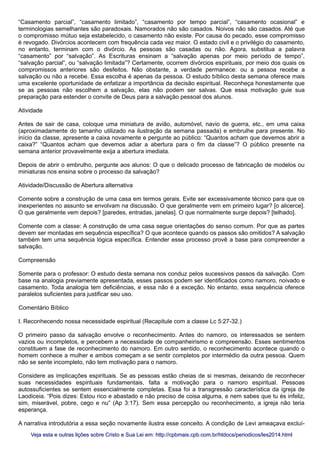 “Casamento parcial”, “casamento limitado”, “casamento por tempo parcial”, “casamento ocasional” e
terminologias semelhantes são paradoxais. Namorados não são casados. Noivos não são casados. Até que
o compromisso mútuo seja estabelecido, o casamento não existe. Por causa do pecado, esse compromisso
é revogado. Divórcios acontecem com frequência cada vez maior. O estado civil e o privilégio do casamento,
no entanto, terminam com o divórcio. As pessoas são casadas ou não. Agora, substitua a palavra
“casamento” por “salvação”. As Escrituras ensinam a “salvação apenas por meio período de tempo”,
“salvação parcial”, ou “salvação limitada”? Certamente, ocorrem divórcios espirituais, por meio dos quais os
compromissos anteriores são desfeitos. Não obstante, a verdade permanece: ou a pessoa recebe a
salvação ou não a recebe. Essa escolha é apenas da pessoa. O estudo bíblico desta semana oferece mais
uma excelente oportunidade de enfatizar a importância da decisão espiritual. Reconheça honestamente que
se as pessoas não escolhem a salvação, elas não podem ser salvas. Que essa motivação guie sua
preparação para estender o convite de Deus para a salvação pessoal dos alunos.
Atividade
Antes de sair de casa, coloque uma miniatura de avião, automóvel, navio de guerra, etc., em uma caixa
(aproximadamente do tamanho utilizado na ilustração da semana passada) e embrulhe para presente. No
início da classe, apresente a caixa novamente e pergunte ao público: “Quantos acham que devemos abrir a
caixa?” “Quantos acham que devemos adiar a abertura para o fim da classe”? O público presente na
semana anterior provavelmente exija a abertura imediata.
Depois de abrir o embrulho, pergunte aos alunos: O que o delicado processo de fabricação de modelos ou
miniaturas nos ensina sobre o processo da salvação?
Atividade/Discussão de Abertura alternativa
Comente sobre a construção de uma casa em termos gerais. Evite ser excessivamente técnico para que os
inexperientes no assunto se envolvam na discussão. O que geralmente vem em primeiro lugar? [o alicerce].
O que geralmente vem depois? [paredes, entradas, janelas]. O que normalmente surge depois? [telhado].
Comente com a classe: A construção de uma casa segue orientações do senso comum. Por que as partes
devem ser montadas em sequência específica? O que acontece quando os passos são omitidos? A salvação
também tem uma sequência lógica específica. Entender esse processo provê a base para compreender a
salvação.
Compreensão
Somente para o professor: O estudo desta semana nos conduz pelos sucessivos passos da salvação. Com
base na analogia previamente apresentada, esses passos podem ser identificados como namoro, noivado e
casamento. Toda analogia tem deficiências, e essa não é a exceção. No entanto, essa sequência oferece
paralelos suficientes para justificar seu uso.
Comentário Bíblico
I. Reconhecendo nossa necessidade espiritual (Recapitule com a classe Lc 5:27-32.)
O primeiro passo da salvação envolve o reconhecimento. Antes do namoro, os interessados se sentem
vazios ou incompletos, e percebem a necessidade de companheirismo e compreensão. Esses sentimentos
constituem a fase de reconhecimento do namoro. Em outro sentido, o reconhecimento acontece quando o
homem conhece a mulher e ambos começam a se sentir completos por intermédio da outra pessoa. Quem
não se sente incompleto, não tem motivação para o namoro.
Considere as implicações espirituais. Se as pessoas estão cheias de si mesmas, deixando de reconhecer
suas necessidades espirituais fundamentais, falta a motivação para o namoro espiritual. Pessoas
autossuficientes se sentem essencialmente completas. Essa foi a transgressão característica da igreja de
Laodiceia. “Pois dizes: Estou rico e abastado e não preciso de coisa alguma, e nem sabes que tu és infeliz,
sim, miserável, pobre, cego e nu” (Ap 3:17). Sem essa percepção ou reconhecimento, a igreja não teria
esperança.
A narrativa introdutória a essa seção novamente ilustra esse conceito. A condição de Levi ameaçava excluí-
Veja esta e outras lições sobre Cristo e Sua Lei em: http://cpbmais.cpb.com.br/htdocs/periodicos/les2014.htmlVeja esta e outras lições sobre Cristo e Sua Lei em: http://cpbmais.cpb.com.br/htdocs/periodicos/les2014.html
 
