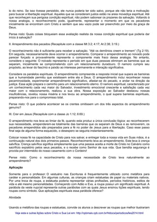 lo do reino. Se isso tivesse persistido, ele nunca poderia ter sido salvo, porque ele não teria a motivação
para buscar a libertação espiritual. Aqueles que se consideram justos estão na areia movediça espiritual. Até
que reconheçam sua perigosa condição espiritual, não podem saborear os prazeres da salvação. Voltando à
nossa analogia, o reconhecimento pode, igualmente, representar o momento em que os pecadores
inicialmente se encontram com Cristo e sentem que seu vazio pode ser preenchido por meio da graça de
Deus.
Pense nisto: Quais coisas bloqueiam essa avaliação realista da nossa condição espiritual que poderia dar
início à salvação?
II. Arrependimento dos pecados (Recapitule com a classe Mt 3:2; 4:17; At 2:38; 3:19.)
O reconhecimento não é suficiente para receber a salvação. “Até os demônios creem e tremem” (Tg 2:19).
Em seguida, necessariamente deve ocorrer o arrependimento. Comparar o arrependimento ao noivado pode
parecer forçado e provavelmente represente o componente mais fraco dessa analogia. No entanto,
considere o seguinte: O noivado representa o período em que duas pessoas eliminam as barreiras que as
separam, inicialmente se comprometendo com um relacionamento duradouro. O namoro cumpre seu
propósito, ao levar do fascínio e paixão ao interesse permanente e interação significativa.
Considere os paralelos espirituais. O arrependimento compreende a resposta inicial que supera as barreiras
que a humanidade permitiu que existissem entre ela e Deus. O arrependimento inclui reconhecer nossa
pecaminosidade, experimentar arrependimento significativo, afastar-se do pecado, e andar na direção da
justiça. Essa ação prepara o caminho para um relacionamento eterno. O namoro espiritual, caracterizado por
um conhecimento cada vez maior do Salvador, investimento emocional crescente e satisfação cada vez
maior com o relacionamento, realizou a sua obra. Nossa exposição ao Salvador destacou nossas
insuficiências, revelou nossa miséria e nos levou ao arrependimento, o qual supera barreiras espirituais,
preparando-nos para o compromisso total.
Pense nisto: O que poderia acontecer se os crentes omitissem um dos três aspectos do arrependimento
genuíno?
III. Crer em Jesus (Recapitule com a classe Jo 1:12; 6:69.)
O arrependimento nos leva ao limiar da fé, quando esta produz a única conclusão lógica: ao reconhecerem
sua necessidade, arrependerem-se totalmente das barreiras que os separam de Deus e as removerem, os
pecadores arrependidos são preparados para a fé no poder de Jesus para a libertação. Caso esse passo
final seja de alguma forma esquecido, o desespero se seguiria instantaneamente.
Colocar nossa fé na capacidade de Cristo para nos salvar, e entregar toda a nossa vida em Suas mãos, é a
continuação natural dos dois primeiros passos. Reconhecimento leva ao arrependimento. Este leva à crença
salvífica. Crença salvífica significa simplesmente que uma pessoa aceita a morte de Cristo no Calvário como
sacrifício expiatório pelos seus pecados, e o recebe como Senhor de sua vida. Que bendita segurança é
provida por intermédio do nosso casamento com o Cordeiro!
Pense nisto: Como o reconhecimento da nossa necessidade de Cristo leva naturalmente ao
arrependimento?
Aplicação
Somente para o professor: O vestuário nas Escrituras é frequentemente utilizado como metáfora para
caráter e personalidade. Em algumas culturas, as crianças criam estatuetas de papel ou materiais nativos.
Por uma troca de roupa, a estatueta poderia representar várias profissões, períodos históricos, estilos de
vida e até mesmo personalidades. Começando com Adão e Eva, a roupa possui um significado espiritual. A
parábola da veste nupcial representa outras parábolas com as quais Jesus ensinou lições espirituais, tendo
roupas como símbolo. Que aplicações espirituais essa parábola oferece?
Atividade
Usando a metáfora das roupas e estatuetas, convide os alunos a descrever as roupas que melhor ilustrariam
Veja esta e outras lições sobre Cristo e Sua Lei em: http://cpbmais.cpb.com.br/htdocs/periodicos/les2014.htmlVeja esta e outras lições sobre Cristo e Sua Lei em: http://cpbmais.cpb.com.br/htdocs/periodicos/les2014.html
 