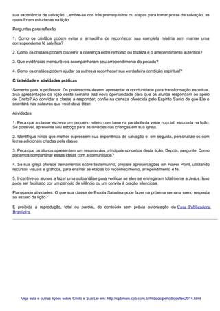 sua experiência de salvação. Lembre-se dos três prerrequisitos ou etapas para tomar posse da salvação, as
quais foram estudadas na lição.
Perguntas para reflexão
1. Como os cristãos podem evitar a armadilha de reconhecer sua completa miséria sem manter uma
correspondente fé salvífica?
2. Como os cristãos podem discernir a diferença entre remorso ou tristeza e o arrependimento autêntico?
3. Que evidências mensuráveis acompanharam seu arrependimento do pecado?
4. Como os cristãos podem ajudar os outros a reconhecer sua verdadeira condição espiritual?
Criatividade e atividades práticas
Somente para o professor: Os professores devem apresentar a oportunidade para transformação espiritual.
Sua apresentação da lição desta semana traz nova oportunidade para que os alunos respondam ao apelo
de Cristo? Ao convidar a classe a responder, confie na certeza oferecida pelo Espírito Santo de que Ele o
orientará nas palavras que você deve dizer.
Atividades
1. Peça que a classe escreva um pequeno roteiro com base na parábola da veste nupcial, estudada na lição.
Se possível, apresente seu esboço para as divisões das crianças em sua igreja.
2. Identifique hinos que melhor expressem sua experiência de salvação e, em seguida, personalize-os com
letras adicionais criadas pela classe.
3. Peça que os alunos apresentem um resumo dos principais conceitos desta lição. Depois, pergunte: Como
podemos compartilhar essas ideias com a comunidade?
4. Se sua igreja oferece treinamentos sobre testemunho, prepare apresentações em Power Point, utilizando
recursos visuais e gráficos, para ensinar as etapas do reconhecimento, arrependimento e fé.
5. Incentive os alunos a fazer uma autoanálise para verificar se eles se entregaram totalmente a Jesus. Isso
pode ser facilitado por um período de silêncio ou um convite à oração silenciosa.
Planejando atividades: O que sua classe de Escola Sabatina pode fazer na próxima semana como resposta
ao estudo da lição?
É proibida a reprodução, total ou parcial, do conteúdo sem prévia autorização da Casa Publicadora
Brasileira.
Veja esta e outras lições sobre Cristo e Sua Lei em: http://cpbmais.cpb.com.br/htdocs/periodicos/les2014.htmlVeja esta e outras lições sobre Cristo e Sua Lei em: http://cpbmais.cpb.com.br/htdocs/periodicos/les2014.html
 