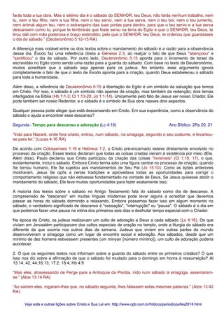 farás toda a tua obra. Mas o sétimo dia é o sábado do SENHOR, teu Deus; não farás nenhum trabalho, nem
tu, nem o teu filho, nem a tua filha, nem o teu servo, nem a tua serva, nem o teu boi, nem o teu jumento,
nem animal algum teu, nem o estrangeiro das tuas portas para dentro, para que o teu servo e a tua serva
descansem como tu; porque te lembrarás que foste servo na terra do Egito e que o SENHOR, teu Deus, te
tirou dali com mão poderosa e braço estendido; pelo que o SENHOR, teu Deus, te ordenou que guardasses
o dia de sábado.” (Deuteronômio 5:12-15 RA)
A diferença mais notável entre os dois textos sobre o mandamento do sábado é a razão para a observância
desse dia. Êxodo faz uma referência direta a Gênesis 2:3, ao realçar o fato de que Deus "abençoou" e
"santificou" o dia de sábado. Por outro lado, Deuteronômio 5:15 aponta para o livramento de Israel da
escravidão no Egito como sendo uma razão para a guarda do sábado. Com base no texto de Deuteronômio,
muitos acreditam que o sábado seja apenas para os judeus. No entanto, esse argumento ignora
completamente o fato de que o texto de Êxodo aponta para a criação, quando Deus estabeleceu o sábado
para toda a humanidade.
Além disso, a referência de Deuteronômio 5:15 à libertação do Egito é um símbolo da salvação que temos
em Cristo. Por isso, o sábado é um símbolo não apenas da criação, mas também da redenção; dois temas
interligados na Bíblia (Hb 1:1-3; Cl 1:13-20; Jo 1:1-14). Unicamente pelo fato de Jesus ser nosso Criador, Ele
pode também ser nosso Redentor, e o sábado é o símbolo de Sua obra nesses dois aspectos.
Qualquer pessoa pode alegar que está descansando em Cristo. Em sua experiência, como a observância do
sábado o ajuda a encontrar esse descanso?
Segunda - Tempo para descanso e adoração (Lc 4:16) Ano Bíblico: 2Rs 20, 21
“Indo para Nazaré, onde fora criado, entrou, num sábado, na sinagoga, segundo o seu costume, e levantou-
se para ler.” (Lucas 4:16 RA)
De acordo com Colossenses 1:16 e Hebreus 1:2, o Cristo pré-encarnado esteve diretamente envolvido no
processo da criação. Esses textos declaram que todas as coisas criadas vieram à existência por meio dEle.
Além disso, Paulo declarou que Cristo participou da criação das coisas "invisíveis" (Cl 1:16, 17), o que,
evidentemente, inclui o sábado. Embora Cristo tenha sido uma figura central no processo de criação, quando
Se tornou humano, Ele Se sujeitou aos mandamentos de Seu Pai (Jo 15:10). Como as lições anteriores
mostraram, Jesus Se opôs a certas tradições e aproveitava todas as oportunidades para corrigir o
comportamento religioso que não estivesse fundamentado na vontade de Deus. Se Jesus quisesse abolir o
mandamento do sábado, Ele teve muitas oportunidades para fazer exatamente isso.
A maioria dos textos sobre o sábado no Antigo Testamento fala do sábado como dia de descanso. A
compreensão de "descanso" em muitas línguas modernas pode levar alguns a acreditar que devemos
passar as horas do sábado dormindo e relaxando. Embora possamos fazer isso em algum momento no
sábado, o verdadeiro significado de descanso é "cessação", "interrupção" ou "pausa". O sábado é o dia em
que podemos fazer uma pausa na rotina dos primeiros seis dias e desfrutar tempo especial com o Criador.
Na época de Cristo, os judeus realizavam um culto de adoração a Deus a cada sábado (Lc 4:16). Os que
viviam em Jerusalém participavam dos cultos especiais de oração no templo, onde a liturgia do sábado era
diferente da que ocorria nos outros dias da semana. Judeus que viviam em outras partes do mundo
desenvolveram a sinagoga como um lugar de encontro social e adoração. Aos sábados, desde que um
mínimo de dez homens estivessem presentes (um minyan [número mínimo]), um culto de adoração poderia
acontecer.
2. O que os seguintes textos nos informam sobre a guarda do sábado entre os primeiros cristãos? O que
isso nos diz sobre a afirmação de que o sábado foi mudado para o domingo em honra à ressurreição? At
13:14, 42, 44;16:13; 17:2; 18:4; Hb 4:9
“Mas eles, atravessando de Perge para a Antioquia da Pisídia, indo num sábado à sinagoga, assentaram-
se.” (Atos 13:14 RA)
“Ao saírem eles, rogaram-lhes que, no sábado seguinte, lhes falassem estas mesmas palavras.” (Atos 13:42
RA)
Veja esta e outras lições sobre Cristo e Sua Lei em: http://www.cpb.com.br/htdocs/periodicos/les2014.htmlVeja esta e outras lições sobre Cristo e Sua Lei em: http://www.cpb.com.br/htdocs/periodicos/les2014.html
 