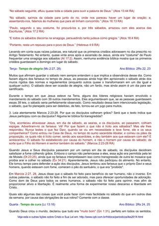 “No sábado seguinte, afluiu quase toda a cidade para ouvir a palavra de Deus.” (Atos 13:44 RA)
“No sábado, saímos da cidade para junto do rio, onde nos pareceu haver um lugar de oração; e,
assentando-nos, falamos às mulheres que para ali tinham concorrido.” (Atos 16:13 RA)
“Paulo, segundo o seu costume, foi procurá-los e, por três sábados, arrazoou com eles acerca das
Escrituras,” (Atos 17:2 RA)
“E todos os sábados discorria na sinagoga, persuadindo tanto judeus como gregos.” (Atos 18:4 RA)
“Portanto, resta um repouso para o povo de Deus.” (Hebreus 4:9 RA)
Levando em conta suas raízes judaicas, era natural que os primeiros cristãos adorassem no dia prescrito no
Antigo Testamento. No entanto, quase vinte anos após a ascensão de Jesus, ainda era "costume" de Paulo
frequentar uma sinagoga aos sábados (At 17:2). Assim, nenhuma evidência bíblica mostra que os primeiros
cristãos guardassem o domingo em lugar do sábado.
Terça - Tempo de alegria (Mc 2:27, 28) Ano Bíblico: 2Rs 22, 23
Muitos que afirmam guardar o sábado nem sempre entendem o que implica a observância desse dia. Como
faziam alguns dos fariseus no tempo de Jesus, as pessoas ainda hoje têm aprisionado o sábado atrás dos
muros rígidos das normas e regulamentos (enquanto outros quase o transformaram em um dia igual a
qualquer outro). O sábado deve ser ocasião de alegria, não um fardo, mas ainda assim é um dia para ser
santificado.
Durante o tempo em que Jesus esteve na Terra, alguns dos líderes religiosos haviam envolvido o
mandamento do sábado com 39 outros mandamentos. Eles argumentavam que, se as pessoas guardassem
essas 39 leis, o sábado seria perfeitamente observado. Como resultado dessa bem intencionada legislação,
o sábado, que foi planejado para ser deleitoso, de fato, tornou-se um jugo para muitos.
3. Leia atentamente Marcos 2:23-28. Por que os discípulos colheram grãos? Será que o texto indica que
Jesus participou com os discípulos? Alguma lei bíblica foi transgredida?
“Ora, aconteceu atravessar Jesus, em dia de sábado, as searas, e os discípulos, ao passarem, colhiam
espigas. Advertiram-no os fariseus: Vê! Por que fazem o que não é lícito aos sábados? Mas ele lhes
respondeu: Nunca lestes o que fez Davi, quando se viu em necessidade e teve fome, ele e os seus
companheiros? Como entrou na Casa de Deus, no tempo do sumo sacerdote Abiatar, e comeu os pães da
proposição, os quais não é lícito comer, senão aos sacerdotes, e deu também aos que estavam com ele? E
acrescentou: O sábado foi estabelecido por causa do homem, e não o homem por causa do sábado; de
sorte que o Filho do Homem é senhor também do sábado.” (Marcos 2:23-28 RA)
Quando Jesus e Seus discípulos passaram por um campo em dia de sábado, os discípulos decidiram
satisfazer a fome colhendo grãos. Embora o campo não pertencesse a eles, essa ação era permitida pela lei
de Moisés (Dt 23:25), ainda que os fariseus interpretassem isso como transgressão de outra lei mosaica que
proibia arar e colher no sábado (Êx 34:21). Aparentemente, Jesus não participou do alimento. No entanto,
Ele tomou tempo para defender a ação dos discípulos. Jesus lembrou aos fariseus que o próprio Davi e seus
homens, quando estavam com fome, comeram o pão do santuário, o que era "proibido".
Em Marcos 2:27, 28, Jesus disse que o sábado foi feito para benefício do ser humano, não o inverso. Em
outras palavras, o sábado não foi feito a fim de ser adorado, mas para oferecer oportunidades de adoração.
Como dom de Deus para todos os seres humanos, o sábado não foi feito para oprimir, mas afim de
proporcionar alívio e libertação. É realmente uma forma de experimentar nosso descanso e liberdade em
Cristo.
Quais são algumas das coisas que você pode fazer com mais facilidade no sábado do que em outros dias
da semana, por causa das obrigações de sua rotina? Comente com a classe.
Quarta - Tempo de cura (Lc 13:16) Ano Bíblico: 2Rs 24, 25
Quando Deus criou o mundo, declarou que tudo era "muito bom" (Gn 1:31), perfeito em todos os sentidos.
Veja esta e outras lições sobre Cristo e Sua Lei em: http://www.cpb.com.br/htdocs/periodicos/les2014.htmlVeja esta e outras lições sobre Cristo e Sua Lei em: http://www.cpb.com.br/htdocs/periodicos/les2014.html
 