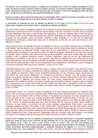 No entanto, com a entrada do pecado, a criação foi corrompida com o mal, um impacto percebido em toda
parte. Os seres humanos, embora criados à imagem de Deus, se tornaram sujeitos à doença, deterioração e
morte. Costumamos dizer que a morte faz parte da vida. No entanto, a morte é a negação da vida, não parte
dela. Jamais houve a intenção de que experimentássemos a morte.
Tendo em conta o plano original de Deus para a humanidade, não é nenhuma surpresa que alguns dos mais
impressionantes milagres de cura de Jesus tenham ocorrido no sábado.
4. Recapitule as histórias de cura no sábado em Marcos 3:1-6; Lucas 13:10-17; João 5:1-9; 9:1-14. Que
lições esses milagres nos ensinam sobre o verdadeiro propósito do sábado?
“De novo, entrou Jesus na sinagoga e estava ali um homem que tinha ressequida uma das mãos. E estavam
observando a Jesus para ver se o curaria em dia de sábado, a fim de o acusarem. E disse Jesus ao homem
da mão ressequida: Vem para o meio! Então, lhes perguntou: É lícito nos sábados fazer o bem ou fazer o
mal? Salvar a vida ou tirá-la? Mas eles ficaram em silêncio. Olhando-os ao redor, indignado e condoído com
a dureza do seu coração, disse ao homem: Estende a mão. Estendeu-a, e a mão lhe foi restaurada.
Retirando-se os fariseus, conspiravam logo com os herodianos, contra ele, em como lhe tirariam a vida.”
(Marcos 3:1-6 RA)
“Ora, ensinava Jesus no sábado numa das sinagogas. E veio ali uma mulher possessa de um espírito de
enfermidade, havia já dezoito anos; andava ela encurvada, sem de modo algum poder endireitar-se. Vendo-
a Jesus, chamou-a e disse-lhe: Mulher, estás livre da tua enfermidade; e, impondo-lhe as mãos, ela
imediatamente se endireitou e dava glória a Deus. O chefe da sinagoga, indignado de ver que Jesus curava
no sábado, disse à multidão: Seis dias há em que se deve trabalhar; vinde, pois, nesses dias para serdes
curados e não no sábado. Disse-lhe, porém, o Senhor: Hipócritas, cada um de vós não desprende da
manjedoura, no sábado, o seu boi ou o seu jumento, para levá-lo a beber? Por que motivo não se devia
livrar deste cativeiro, em dia de sábado, esta filha de Abraão, a quem Satanás trazia presa há dezoito anos?
Tendo ele dito estas palavras, todos os seus adversários se envergonharam. Entretanto, o povo se alegrava
por todos os gloriosos feitos que Jesus realizava.” (Lucas 13:10-17 RA)
“Passadas estas coisas, havia uma festa dos judeus, e Jesus subiu para Jerusalém. Ora, existe ali, junto à
Porta das Ovelhas, um tanque, chamado em hebraico Betesda, o qual tem cinco pavilhões. Nestes, jazia
uma multidão de enfermos, cegos, coxos, paralíticos [esperando que se movesse a água. Porquanto um
anjo descia em certo tempo, agitando-a; e o primeiro que entrava no tanque, uma vez agitada a água,
sarava de qualquer doença que tivesse]. Estava ali um homem enfermo havia trinta e oito anos. Jesus,
vendo-o deitado e sabendo que estava assim há muito tempo, perguntou-lhe: Queres ser curado?
Respondeu-lhe o enfermo: Senhor, não tenho ninguém que me ponha no tanque, quando a água é agitada;
pois, enquanto eu vou, desce outro antes de mim. Então, lhe disse Jesus: Levanta-te, toma o teu leito e
anda. Imediatamente, o homem se viu curado e, tomando o leito, pôs-se a andar. E aquele dia era sábado.”
(João 5:1-9 RA)
“Caminhando Jesus, viu um homem cego de nascença. E os seus discípulos perguntaram: Mestre, quem
pecou, este ou seus pais, para que nascesse cego? Respondeu Jesus: Nem ele pecou, nem seus pais; mas
foi para que se manifestem nele as obras de Deus. É necessário que façamos as obras daquele que me
enviou, enquanto é dia; a noite vem, quando ninguém pode trabalhar. Enquanto estou no mundo, sou a luz
do mundo. Dito isso, cuspiu na terra e, tendo feito lodo com a saliva, aplicou-o aos olhos do cego, dizendo-
lhe: Vai, lava-te no tanque de Siloé (que quer dizer Enviado). Ele foi, lavou-se e voltou vendo. Então, os
vizinhos e os que dantes o conheciam de vista, como mendigo, perguntavam: Não é este o que estava
assentado pedindo esmolas? Uns diziam: É ele. Outros: Não, mas se parece com ele. Ele mesmo, porém,
dizia: Sou eu. Perguntaram-lhe, pois: Como te foram abertos os olhos? Respondeu ele: O homem chamado
Jesus fez lodo, untou-me os olhos e disse-me: Vai ao tanque de Siloé e lava-te. Então, fui, lavei-me e estou
vendo. Disseram-lhe, pois: Onde está ele? Respondeu: Não sei. Levaram, pois, aos fariseus o que dantes
fora cego. E era sábado o dia em que Jesus fez o lodo e lhe abriu os olhos.” (João 9:1-14 RA)
Cada um dos milagres de cura no sábado é espetacular e serve para demonstrar o verdadeiro significado
desse dia. Antes de Jesus curar o homem da mão atrofiada (Mc 3:1-6), fez uma pergunta retórica: "É lícito
nos sábados fazer o bem ou fazer o mal? Salvar a vida ou tirá-la?" (Mc 3:4). Se uma pessoa tem
oportunidade de aliviar o sofrimento no dia da libertação, por que não deveria fazê-lo? Na verdade, a cura da
mulher encurvada demonstra poderosamente o propósito libertador do sábado (Lc 13:10-17). Quando
criticado pela cura, Jesus perguntou: "Então, esta mulher, uma filha de Abraão a quem Satanás mantinha
Veja esta e outras lições sobre Cristo e Sua Lei em: http://www.cpb.com.br/htdocs/periodicos/les2014.htmlVeja esta e outras lições sobre Cristo e Sua Lei em: http://www.cpb.com.br/htdocs/periodicos/les2014.html
 