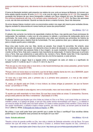 presa por dezoito longos anos, não deveria no dia de sábado ser libertada daquilo que a prendia?" (Lc 13:16,
NVI).
O tema da libertação também está presente nos relatos da cura, junto ao tanque de Betesda, do homem que
tinha estado doente durante 38 anos (Jo 5:1-9), e da cura do cego de nascença (Jo 9:1-14). Em resposta à
acusação dos fariseus de que Jesus transgredia o sábado com Seus milagres de cura, Ele declarou: "Meu
Pai continua trabalhando até hoje, e Eu também estou trabalhando" (Jo 5:17, NVI). Se Deus não aprovasse
a cura, ela não teria acontecido. Quando se trata de aliviar a miséria humana, Deus não descansa.
Os erros desses líderes mostram como os preconceitos podem nos cegar até mesmo para verdades óbvias.
Alguma verdade foi obscurecida em nossa mente por causa dos preconceitos?
Quinta - Uma nova criação Ano Bíblico: 1Cr 1–3
O sábado não somente nos lembra da capacidade criadora de Deus, mas aponta para Suas promessas de
restauração. Na realidade, a cada cura de uma pessoa no sábado, a promessa de restauração eterna era
confirmada. De modo único, o sábado proporciona uma visão que remonta aos primórdios da história da
Terra e se estende para o destino final da humanidade. Por isso, podemos dizer que o sábado aponta tanto
para a criação quanto para a redenção.
Deus criou este mundo uma vez. Mas, devido ao pecado, Sua criação foi pervertida. No entanto, essa
perversão não durará para sempre. Um elemento-chave do plano de salvação é a restauração, não apenas
da Terra, mas também das pessoas feitas à Sua imagem, as quais receberão novamente essa imagem e
viverão na Nova Terra. Este será o aspecto mais importante da restauração. O mesmo Deus que no princípio
criou a Terra, feito que celebramos a cada sétimo dia, recriará a Terra. Medite neste fato: É tão importante
lembrar a criação que somos orientados a fazer isso de uma forma especial, a cada semana.
5. Leia os textos a seguir. Qual é a ligação entre a mensagem de cada um deles e o significado do
sábado? Is 65:17; Is 66:22; Ap 21:1; 2Co 5:17; Gl 6:15; Ap 21:5.
“Pois eis que eu crio novos céus e nova terra; e não haverá lembrança das coisas passadas, jamais haverá
memória delas.” (Isaías 65:17 RA)
“Porque, como os novos céus e a nova terra, que hei de fazer, estarão diante de mim, diz o SENHOR, assim
há de estar a vossa posteridade e o vosso nome.” (Isaías 66:22 RA)
“Vi novo céu e nova terra, pois o primeiro céu e a primeira terra passaram, e o mar já não existe.”
(Apocalipse 21:1 RA)
“E, assim, se alguém está em Cristo, é nova criatura; as coisas antigas já passaram; eis que se fizeram
novas.” (2 Coríntios 5:17 RA)
“Pois nem a circuncisão é coisa alguma, nem a incircuncisão, mas o ser nova criatura.” (Gálatas 6:15 RA)
“E aquele que está assentado no trono disse: Eis que faço novas todas as coisas. E acrescentou: Escreve,
porque estas palavras são fiéis e verdadeiras.” (Apocalipse 21:5 RA)
O sábado "declara que Aquele que criou todas as coisas no Céu e na Terra, e por quem todas as coisas se
mantêm unidas, é a cabeça da igreja, e que por Seu poder somos reconciliados com Deus. [...] o sábado é
um sinal do poder de Cristo para nos fazer santos. E é dado a todos quantos Cristo santifica. Como sinal de
Seu poder santificador, o sábado é dado a todos quantos, por meio de Cristo, se tornam parte do Israel de
Deus" (Ellen G. White, O Desejado de Todas as Nações, p. 288).
Na prática, o que você pode fazer para permitir que o poder de Deus o santifique? Que escolhas diárias
podem ajudar ou atrapalhar esse processo de recriação em sua vida?
Sexta - Estudo adicional Ano Bíblico: 1Cr 4–6
"Desde o início do grande conflito no Céu, tem sido o intento de Satanás subverter a lei de Deus. Foi para
realizar isto que ele entrou em rebelião contra o Criador; e, embora fosse expulso do Céu, continuou a
Veja esta e outras lições sobre Cristo e Sua Lei em: http://www.cpb.com.br/htdocs/periodicos/les2014.htmlVeja esta e outras lições sobre Cristo e Sua Lei em: http://www.cpb.com.br/htdocs/periodicos/les2014.html
 