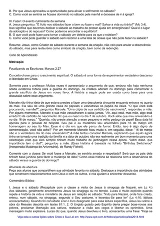 B. Por que Jesus aproveitou a oportunidade para aliviar o sofrimento no sábado?
C. Como você se sentiria se ficasse dormindo no sábado pela manhã e deixasse de ir à igreja?
III. Fazer: O evento culminante da semana
A. Jesus perguntou: "É lícito nos sábados fazer o bem ou fazer o mal? Salvar a vida ou tirá-la?" (Mc 3:4).
Isso significa que devemos dedicar o sábado ao trabalho de prestar ajuda em emergências? Qual é o lugar
da adoração e do repouso? Como podemos encontrar o equilíbrio?
B. O que você pode fazer para tornar o sábado um deleite para os que o rodeiam?
C. Como você pode guardar o sábado sem recorrer a uma lista de coisas que não pode fazer no sábado?
Resumo: Jesus, como Criador do sábado durante a semana da criação, não veio para anular a observância
do sábado, mas para restaurá-lo como símbolo da criação, bem como da redenção.
Ciclo do Aprendizado
Motivação
Focalizando as Escrituras: Marcos 2:27
Conceito-chave para o crescimento espiritual: O sábado é uma forma de experimentar verdadeiro descanso
e liberdade em Cristo.
Somente para o professor: Muitas vezes é apresentado o argumento de que, embora não haja nenhuma
sólida evidência bíblica para a guarda do domingo, os cristãos adoram no domingo para comemorar o
grande sacrifício de Jesus em nosso favor. A história a seguir pode ser usada como base para uma
discussão sobre esse argumento.
Marcele não tinha ideia de que estava prestes a fazer uma descoberta chocante enquanto entrava no quarto
da mãe. Ela saiu de uma grande caixa de papelão e vasculhava os papéis da caixa. "O que você está
procurando, mamãe?", perguntou Marcele. "Uma cópia de sua certidão de nascimento", respondeu a mãe.
Por alguns momentos, Marcele e sua mãe vasculharam a caixa juntas. "Ah, aqui está, mas mãe, algo está
errado! Esta certidão de nascimento diz que eu nasci no dia 7 de outubro. Você sabe que meu aniversário é
no dia 16 de março." "Querida, não preste atenção a esse pequeno e velho pedaço de papel! Essa data foi
apenas para o pessoal do hospital. Seu pai e eu mudamos seu aniversário para 16 de março em
homenagem ao seu tio Max. Esse é o dia em que ele parou de fumar. Então, isso é algo digno de
comemoração, você não acha?" Por um momento Marcele ficou muda e, em seguida, disse: "16 de março
não é o verdadeiro dia do meu aniversário?" A mãe tentou consolar Marcele, explicando que aquilo agora
tinha se tornado uma tradição da família e a data de outubro não era realmente um bom momento para uma
celebração visto que eles sempre tinham muito trabalho de jardinagem nessa época. "Além disso, que
importância tem o dia?", perguntou a mãe. (Essa história é baseada no folheto "Birthday Switcheroo"
[Inesperada Mudança de Aniversário], de Randy Fishell).
Comente com a classe: Se você fosse a Marcele, se sentiria amada e respeitada? Será que os pais dela
tinham base jurídica para fazer a mudança de data? Como essa história se relaciona com a observância do
sábado versus a guarda do domingo?
Atividade de abertura
Peça aos alunos que compartilhem sua atividade favorita no sábado. Destaque a importância das atividades
que constroem relacionamentos com Deus e com os outros, e nos ajudam a encontrar descanso.
Comentário Bíblico
I. Jesus e o sábado (Recapitule com a classe a visita de Jesus à sinagoga de Nazaré, em Lc 4.)
Aos sábados, geralmente encontramos Jesus na sinagoga ou no templo. Lucas é muito explícito quando
repete a história da vida e ministério de Jesus em relação ao sábado: "Indo para Nazaré, onde fora criado,
entrou, num sábado, na sinagoga, segundo o Seu costume, e levantou-Se para ler" (Lc 4:16; itálicos
acrescentados). Quando foi convidado a ler o livro designado para essa leitura específica, Jesus leu sobre a
obra do Messias descrita em Isaías 61:1, 2. O Ungido guiado pelo Espírito devia pregar boas-novas aos
pobres, proclamar libertação aos cativos, restaurar a visão aos cegos e libertar os oprimidos. Uma
mensagem muito explosiva. Lucas diz que, quando Jesus devolveu o livro, acrescentou uma frase: "Hoje se
Veja esta e outras lições sobre Cristo e Sua Lei em: http://www.cpb.com.br/htdocs/periodicos/les2014.htmlVeja esta e outras lições sobre Cristo e Sua Lei em: http://www.cpb.com.br/htdocs/periodicos/les2014.html
 