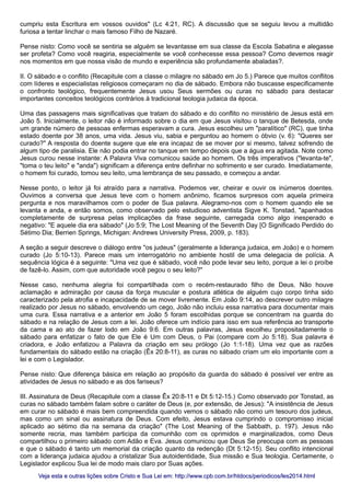 cumpriu esta Escritura em vossos ouvidos" (Lc 4:21, RC). A discussão que se seguiu levou a multidão
furiosa a tentar linchar o mais famoso Filho de Nazaré.
Pense nisto: Como você se sentiria se alguém se levantasse em sua classe da Escola Sabatina e alegasse
ser profeta? Como você reagiria, especialmente se você conhecesse essa pessoa? Como devemos reagir
nos momentos em que nossa visão de mundo e experiência são profundamente abaladas?.
II. O sábado e o conflito (Recapitule com a classe o milagre no sábado em Jo 5.) Parece que muitos conflitos
com líderes e especialistas religiosos começaram no dia de sábado. Embora não buscasse especificamente
o confronto teológico, frequentemente Jesus usou Seus sermões ou curas no sábado para destacar
importantes conceitos teológicos contrários à tradicional teologia judaica da época.
Uma das passagens mais significativas que tratam do sábado e do conflito no ministério de Jesus está em
João 5. Inicialmente, o leitor não é informado sobre o dia em que Jesus visitou o tanque de Betesda, onde
um grande número de pessoas enfermas esperavam a cura. Jesus escolheu um "paralítico" (RC), que tinha
estado doente por 38 anos, uma vida. Jesus viu, sabia e perguntou ao homem o óbvio (v. 6): "Queres ser
curado?" A resposta do doente sugere que ele era incapaz de se mover por si mesmo, talvez sofrendo de
algum tipo de paralisia. Ele não podia entrar no tanque em tempo depois que a água era agitada. Note como
Jesus curou nesse instante: A Palavra Viva comunicou saúde ao homem. Os três imperativos ("levanta-te",
"toma o teu leito" e "anda") significam a diferença entre definhar no sofrimento e ser curado. Imediatamente,
o homem foi curado, tomou seu leito, uma lembrança de seu passado, e começou a andar.
Nesse ponto, o leitor já foi atraído para a narrativa. Podemos ver, cheirar e ouvir os inúmeros doentes.
Ouvimos a conversa que Jesus teve com o homem anônimo, ficamos surpresos com aquela primeira
pergunta e nos maravilhamos com o poder de Sua palavra. Alegramo-nos com o homem quando ele se
levanta e anda, e então somos, como observado pelo estudioso adventista Sigve K. Tonstad, "apanhados
completamente de surpresa pelas implicações da frase seguinte, carregada como algo inesperado e
negativo: "E aquele dia era sábado" (Jo 5:9; The Lost Meaning of the Seventh Day [O Significado Perdido do
Sétimo Dia; Berrien Springs, Michigan: Andrews University Press, 2009, p. 183).
A seção a seguir descreve o diálogo entre "os judeus" (geralmente a liderança judaica, em João) e o homem
curado (Jo 5:10-13). Parece mais um interrogatório no ambiente hostil de uma delegacia de polícia. A
sequência lógica é a seguinte: "Uma vez que é sábado, você não pode levar seu leito, porque a lei o proíbe
de fazê-lo. Assim, com que autoridade você pegou o seu leito?"
Nesse caso, nenhuma alegria foi compartilhada com o recém-restaurado filho de Deus. Não houve
aclamação e admiração por causa da força muscular e postura atlética de alguém cujo corpo tinha sido
caracterizado pela atrofia e incapacidade de se mover livremente. Em João 9:14, ao descrever outro milagre
realizado por Jesus no sábado, envolvendo um cego, João não incluiu essa narrativa para documentar mais
uma cura. Essa narrativa e a anterior em João 5 foram escolhidas porque se concentram na guarda do
sábado e na relação de Jesus com a lei. João oferece um indício para isso em sua referência ao transporte
da cama e ao ato de fazer lodo em João 9:6. Em outras palavras, Jesus escolheu propositadamente o
sábado para enfatizar o fato de que Ele é Um com Deus, o Pai (compare com Jo 5:18). Sua palavra é
criadora, e João enfatizou a Palavra da criação em seu prólogo (Jo 1:1-18). Uma vez que as razões
fundamentais do sábado estão na criação (Êx 20:8-11), as curas no sábado criam um elo importante com a
lei e com o Legislador.
Pense nisto: Que diferença básica em relação ao propósito da guarda do sábado é possível ver entre as
atividades de Jesus no sábado e as dos fariseus?
III. Assinatura de Deus (Recapitule com a classe Êx 20:8-11 e Dt 5:12-15.) Como observado por Tonstad, as
curas no sábado também falam sobre o caráter de Deus (e, por extensão, de Jesus): "A insistência de Jesus
em curar no sábado é mais bem compreendida quando vemos o sábado não como um tesouro dos judeus,
mas como um sinal ou assinatura de Deus. Com efeito, Jesus estava cumprindo o compromisso inicial
aplicado ao sétimo dia na semana da criação" (The Lost Meaning of the Sabbath, p. 197). Jesus não
somente recria, mas também participa da comunhão com os oprimidos e marginalizados, como Deus
compartilhou o primeiro sábado com Adão e Eva. Jesus comunicou que Deus Se preocupa com as pessoas
e que o sábado é tanto um memorial da criação quanto da redenção (Dt 5:12-15). Seu conflito intencional
com a liderança judaica ajudou a cristalizar Sua autoidentidade, Sua missão e Sua teologia. Certamente, o
Legislador explicou Sua lei de modo mais claro por Suas ações.
Veja esta e outras lições sobre Cristo e Sua Lei em: http://www.cpb.com.br/htdocs/periodicos/les2014.htmlVeja esta e outras lições sobre Cristo e Sua Lei em: http://www.cpb.com.br/htdocs/periodicos/les2014.html
 
