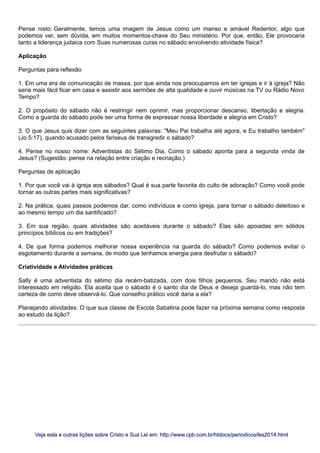 Pense nisto: Geralmente, temos uma imagem de Jesus como um manso e amável Redentor, algo que
podemos ver, sem dúvida, em muitos momentos-chave do Seu ministério. Por que, então, Ele provocaria
tanto a liderança judaica com Suas numerosas curas no sábado envolvendo atividade física?
Aplicação
Perguntas para reflexão
1. Em uma era de comunicação de massa, por que ainda nos preocupamos em ter igrejas e ir à igreja? Não
seria mais fácil ficar em casa e assistir aos sermões de alta qualidade e ouvir músicas na TV ou Rádio Novo
Tempo?
2. O propósito do sábado não é restringir nem oprimir, mas proporcionar descanso, libertação e alegria.
Como a guarda do sábado pode ser uma forma de expressar nossa liberdade e alegria em Cristo?
3. O que Jesus quis dizer com as seguintes palavras: "Meu Pai trabalha até agora, e Eu trabalho também"
(Jo 5:17), quando acusado pelos fariseus de transgredir o sábado?
4. Pense no nosso nome: Adventistas do Sétimo Dia. Como o sábado aponta para a segunda vinda de
Jesus? (Sugestão: pense na relação entre criação e recriação.)
Perguntas de aplicação
1. Por que você vai à igreja aos sábados? Qual é sua parte favorita do culto de adoração? Como você pode
tornar as outras partes mais significativas?
2. Na prática, quais passos podemos dar, como indivíduos e como igreja, para tornar o sábado deleitoso e
ao mesmo tempo um dia santificado?
3. Em sua região, quais atividades são aceitáveis durante o sábado? Elas são apoiadas em sólidos
princípios bíblicos ou em tradições?
4. De que forma podemos melhorar nossa experiência na guarda do sábado? Como podemos evitar o
esgotamento durante a semana, de modo que tenhamos energia para desfrutar o sábado?
Criatividade e Atividades práticas
Sally é uma adventista do sétimo dia recém-batizada, com dois filhos pequenos. Seu marido não está
interessado em religião. Ela aceita que o sábado é o santo dia de Deus e deseja guardá-lo, mas não tem
certeza de como deve observá-lo. Que conselho prático você daria a ela?
Planejando atividades: O que sua classe de Escola Sabatina pode fazer na próxima semana como resposta
ao estudo da lição?
Veja esta e outras lições sobre Cristo e Sua Lei em: http://www.cpb.com.br/htdocs/periodicos/les2014.htmlVeja esta e outras lições sobre Cristo e Sua Lei em: http://www.cpb.com.br/htdocs/periodicos/les2014.html
 