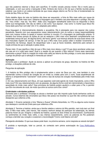 que não podemos retornar a Deus sem sacrifício. O novilho cevado precisa morrer. Ele é morto para a
celebração, e com sua carne o banquete é feito. Embora ele morra a fim de que a família reunida possa
celebrar, sua morte é um solene lembrete de que nosso alegre retorno ao Pai no Céu é fundamentado na
morte de Seu Filho na Terra.
Outro detalhe digno de nota na história não deve ser esquecido: a fúria do filho mais velho por causa do
retorno de seu irmão mais novo. Observe a linguagem que o herdeiro usa para descrever o pródigo. Ele não
diz: “meu irmão”, mas diz: “teu filho”. Adão usou linguagem semelhante sobre Eva ao responder a Deus
sobre sua transgressão. Ele não se referiu a ela como “sua esposa”, mas como “a mulher [que Deus lhe
havia dado para ficar com ele]” (Gn 3:12, adaptado pelo editor).
Essa linguagem é intencionalmente distante e acusatória. Ela é planejada para nos separar dos outros
pecadores, fazendo com que esqueçamos nosso relacionamento com os outros e nossa responsabilidade
para com nossos irmãos (a igreja) e nossos vizinhos (o mundo). É a linguagem da justificação própria. O
herdeiro fica furioso porque as ações do pai ao restaurar o filho mais novo destroem completamente sua
acalentada crença de que, de alguma forma, ele havia “ganho” sua herança através de suas boas obras e de
seu imaculado registro de serviço. O fato de que o filho mais novo possa voltar e receber novamente os
ornamentos da herança, depois de desperdiçar tudo o que já havia recebido, desmonta para sempre a
noção errônea de que a salvação é pelas obras.
Pense nisto: O que significa o fato de que o filho mais novo deixou o pai? O que deve acontecer antes que
ele caia em si e volte para casa? Qual é a reação do pai quando o filho retorna? Como esse reencontro
demonstra a graça? Qual é a reação do irmão mais velho ao retorno do filho pródigo, e como isso demonstra
o perigo de pensar que a salvação é merecida por obras?
Aplicação
Somente para o professor: Ajude os alunos a aplicar os princípios da graça, descritos na história do filho
pródigo, a situações práticas da vida.
Perguntas de aplicação
1. A história do filho pródigo não é simplesmente sobre o amor de Deus por nós, mas também é uma
repreensão contra a dureza de coração de um irmão ou cristão para com o outro. Suas experiências de
retorno e arrependimento “vacinaram” você contra o tipo de dureza de coração manifestada pelo irmão mais
velho?
2. Em seu relacionamento com Deus, em que aspectos você está agindo de modo imprudente, como o filho
mais novo? Em seu relacionamento com as pessoas, de alguma forma você tem demonstrado a hipocrisia e
severidade do irmão mais velho? Que princípios da história podem ajudá-lo a voltar para o Pai, e permitir
que Ele viva através de você, de modo que ame os outros como Ele o ama?
Criatividade e atividades práticas
Somente para o professor: Encoraje os alunos a lembrar que não importa quão fundo tenhamos caído no
pecado, nunca estamos tão arruinados que Deus não possa nos levantar ou que Ele não continue sempre
desejando que voltemos a Ele.
Atividade 1: Encerre cantando o hino “Manso e Suave” (Hinário Adventista, no 175) ou alguma outra música
que destaque o convite de Cristo para que voltemos a Ele.
Atividade 2: Termine a história: ainda que a família celebre o retorno do filho perdido, nem tudo tem um final
feliz. O filho mais velho, pelo menos, não mostrou nenhum desejo de participar da celebração. As últimas
palavras foram do pai. Imagine o restante da história, quando os dois irmãos se encontraram. Conhecendo
os sentimentos do irmão mais velho, e seu intenso ressentimento, como as palavras do Pai poderiam
começa a derreter seu coração e ocasionar a reconciliação? Como você falaria com ele?
Planejando atividades: O que sua classe pode fazer, na próxima semana, como resposta ao estudo da lição?
É proibida a reprodução, total ou parcial, do conteúdo sem prévia autorização da Casa Publicadora
Brasileira.
Conheça este e outros materiais pelo siteConheça este e outros materiais pelo site http://www.cpb.com.br/http://www.cpb.com.br/
 