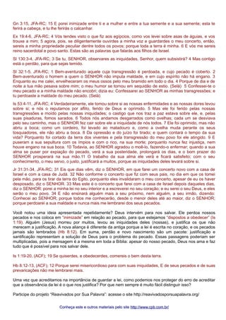 Gn 3:15, JFA-RC; 15 E porei inimizade entre ti e a mulher e entre a tua semente e a sua semente; esta te
ferirá a cabeça, e tu lhe ferirás o calcanhar.
Ex 19:4-6, JFA-RC; 4 Vós tendes visto o que fiz aos egípcios, como vos levei sobre asas de águias, e vos
trouxe a mim; 5 agora, pois, se diligentemente ouvirdes a minha voz e guardardes o meu concerto, então,
sereis a minha propriedade peculiar dentre todos os povos; porque toda a terra é minha. 6 E vós me sereis
reino sacerdotal e povo santo. Estas são as palavras que falarás aos filhos de Israel.
Sl 130:3-4, JFA-RC; 3 Se tu, SENHOR, observares as iniquidades, Senhor, quem subsistirá? 4 Mas contigo
está o perdão, para que sejas temido.
Sl 32:1-5, JFA-RC; 1 Bem-aventurado aquele cuja transgressão é perdoada, e cujo pecado é coberto. 2
Bem-aventurado o homem a quem o SENHOR não imputa maldade, e em cujo espírito não há engano. 3
Enquanto eu me calei, envelheceram os meus ossos pelo meu bramido em todo o dia. 4 Porque de dia e de
noite a tua mão pesava sobre mim; o meu humor se tornou em sequidão de estio. (Selá) 5 Confessei-te o
meu pecado e a minha maldade não encobri; dizia eu: Confessarei ao SENHOR as minhas transgressões; e
tu perdoaste a maldade do meu pecado. (Selá)
Is 53:4-11, JFA-RC; 4 Verdadeiramente, ele tomou sobre si as nossas enfermidades e as nossas dores levou
sobre si; e nós o reputamos por aflito, ferido de Deus e oprimido. 5 Mas ele foi ferido pelas nossas
transgressões e moído pelas nossas iniquidades; o castigo que nos traz a paz estava sobre ele, e, pelas
suas pisaduras, fomos sarados. 6 Todos nós andamos desgarrados como ovelhas; cada um se desviava
pelo seu caminho, mas o SENHOR fez cair sobre ele a iniquidade de nós todos. 7 Ele foi oprimido, mas não
abriu a boca; como um cordeiro, foi levado ao matadouro e, como a ovelha muda perante os seus
tosquiadores, ele não abriu a boca. 8 Da opressão e do juízo foi tirado; e quem contará o tempo da sua
vida? Porquanto foi cortado da terra dos viventes e pela transgressão do meu povo foi ele atingido. 9 E
puseram a sua sepultura com os ímpios e com o rico, na sua morte; porquanto nunca fez injustiça, nem
houve engano na sua boca. 10 Todavia, ao SENHOR agradou o moê-lo, fazendo-o enfermar; quando a sua
alma se puser por expiação do pecado, verá a sua posteridade, prolongará os dias, e o bom prazer do
SENHOR prosperará na sua mão.11 O trabalho da sua alma ele verá e ficará satisfeito; com o seu
conhecimento, o meu servo, o justo, justificará a muitos, porque as iniquidades deles levará sobre si.
Jr 31:31-34, JFA-RC; 31 Eis que dias vêm, diz o SENHOR, em que farei um concerto novo com a casa de
Israel e com a casa de Judá. 32 Não conforme o concerto que fiz com seus pais, no dia em que os tomei
pela mão, para os tirar da terra do Egito, porquanto eles invalidaram o meu concerto, apesar de eu os haver
desposado, diz o SENHOR. 33 Mas este é o concerto que farei com a casa de Israel depois daqueles dias,
diz o SENHOR: porei a minha lei no seu interior e a escreverei no seu coração; e eu serei o seu Deus, e eles
serão o meu povo. 34 E não ensinará alguém mais a seu próximo, nem alguém, a seu irmão, dizendo:
Conhecei ao SENHOR; porque todos me conhecerão, desde o menor deles até ao maior, diz o SENHOR;
porque perdoarei a sua maldade e nunca mais me lembrarei dos seus pecados.
Você notou uma ideia apresentada repetidamente? Deus intervém para nos salvar. Ele perdoa nossos
pecados e nos coloca em “inimizade” em relação ao pecado, para que estejamos “dispostos a obedecer” (Is
1:19). Alguém (Jesus) morreu por muitos, levou as iniquidades deles (nossas), e justifica os que não
merecem a justificação. A nova aliança é diferente da antiga porque a lei é escrita no coração, e os pecados
jamais são lembrados (Hb 8:12). Em suma, perdão e novo nascimento são um pacote: justificação e
santificação representam a solução de Deus para o problema do pecado. Essas passagens poderiam ser
multiplicadas, pois a mensagem é a mesma em toda a Bíblia: apesar do nosso pecado, Deus nos ama e faz
tudo que é possível para nos salvar dele.
Is 1:19-20, (ACF); 19 Se quiserdes, e obedecerdes, comereis o bem desta terra.
Hb 8:12-13, (ACF); 12 Porque serei misericordioso para com suas iniquidades, E de seus pecados e de suas
prevaricações não me lembrarei mais.
Uma vez que acreditamos na importância de guardar a lei, como podemos nos proteger do erro de acreditar
que a observância da lei é o que nos justifica? Por que nem sempre é muito fácil distinguir isso?
Participe do projeto “Reavivados por Sua Palavra”: acesse o site http://reavivadosporsuapalavra.org/
Conheça este e outros materiais pelo siteConheça este e outros materiais pelo site http://www.cpb.com.br/http://www.cpb.com.br/
 