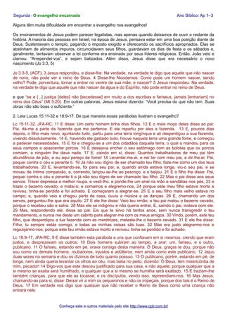 Segunda - O evangelho encarnado Ano Bíblico: Ap 1–3
Alguns têm muita dificuldade em encontrar o evangelho nos evangelhos!
Os ensinamentos de Jesus podem parecer legalistas, mas apenas quando deixamos de ouvir o restante da
história. A maioria das pessoas em Israel, na época de Jesus, pensava estar em uma boa posição diante de
Deus. Sustentavam o templo, pagando o imposto exigido e oferecendo os sacrifícios apropriados. Elas se
abstinham de alimentos impuros, circuncidavam seus filhos, guardavam os dias de festa e os sábados e,
geralmente, tentavam observar a lei conforme era ensinado por seus líderes religiosos. Então, João veio e
clamou: “Arrependei-vos”, e sejam batizados. Além disso, Jesus disse que era necessário o novo
nascimento (Jo 3:3, 5)
Jo 3:3-5, (ACF); 3 Jesus respondeu, e disse-lhe: Na verdade, na verdade te digo que aquele que não nascer
de novo, não pode ver o reino de Deus. 4 Disse-lhe Nicodemos: Como pode um homem nascer, sendo
velho? Pode, porventura, tornar a entrar no ventre de sua mãe, e nascer? 5 Jesus respondeu: Na verdade,
na verdade te digo que aquele que não nascer da água e do Espírito, não pode entrar no reino de Deus.
e que “se a [...] justiça [deles] não [excedesse] em muito a dos escribas e fariseus, jamais [entrariam] no
reino dos Céus” (Mt 5:20). Em outras palavras, Jesus estava dizendo: “Você precisa do que não tem. Suas
obras não são boas o suficiente.”
2. Leia Lucas 15:11-32 e 18:9-17. De que maneira essas parábolas ilustram o evangelho?
Lc 15:11-32, JFA-RC; 11 E disse: Um certo homem tinha dois filhos. 12 E o mais moço deles disse ao pai:
Pai, dá-me a parte da fazenda que me pertence. E ele repartiu por eles a fazenda. 13 E, poucos dias
depois, o filho mais novo, ajuntando tudo, partiu para uma terra longínqua e ali desperdiçou a sua fazenda,
vivendo dissolutamente. 14 E, havendo ele gastado tudo, houve naquela terra uma grande fome, e começou
a padecer necessidades. 15 E foi e chegou-se a um dos cidadãos daquela terra, o qual o mandou para os
seus campos a apascentar porcos. 16 E desejava encher o seu estômago com as bolotas que os porcos
comiam, e ninguém lhe dava nada. 17 E, caindo em si, disse: Quantos trabalhadores de meu pai têm
abundância de pão, e eu aqui pereço de fome! 18 Levantar-me-ei, e irei ter com meu pai, e dir-lhe-ei: Pai,
pequei contra o céu e perante ti. 19 Já não sou digno de ser chamado teu filho; faze-me como um dos teus
trabalhadores. 20 E, levantando-se, foi para seu pai; e, quando ainda estava longe, viu-o seu pai, e se
moveu de íntima compaixão, e, correndo, lançou-se-lhe ao pescoço, e o beijou. 21 E o filho lhe disse: Pai,
pequei contra o céu e perante ti e já não sou digno de ser chamado teu filho. 22 Mas o pai disse aos seus
servos: Trazei depressa a melhor roupa, e vesti-lho, e ponde-lhe um anel na mão e sandálias nos pés, 23 e
trazei o bezerro cevado, e matai-o; e comamos e alegremo-nos, 24 porque este meu filho estava morto e
reviveu; tinha-se perdido e foi achado. E começaram a alegrar-se. 25 E o seu filho mais velho estava no
campo; e, quando veio e chegou perto de casa, ouviu a música e as danças. 26 E, chamando um dos
servos, perguntou-lhe que era aquilo. 27 E ele lhe disse: Veio teu irmão; e teu pai matou o bezerro cevado,
porque o recebeu são e salvo. 28 Mas ele se indignou e não queria entrar. E, saindo o pai, instava com ele.
29 Mas, respondendo ele, disse ao pai: Eis que te sirvo há tantos anos, sem nunca transgredir o teu
mandamento, e nunca me deste um cabrito para alegrar-me com os meus amigos. 30 Vindo, porém, este teu
filho, que desperdiçou a tua fazenda com as meretrizes, mataste-lhe o bezerro cevado. 31 E ele lhe disse:
Filho, tu sempre estás comigo, e todas as minhas coisas são tuas. 32 Mas era justo alegrarmo-nos e
regozijarmo-nos, porque este teu irmão estava morto e reviveu; tinha-se perdido e foi achado.
Lc 18:9-17, JFA-RC; 9 E disse também esta parábola a uns que confiavam em si mesmos, crendo que eram
justos, e desprezavam os outros: 10 Dois homens subiram ao templo, a orar; um, fariseu, e o outro,
publicano. 11 O fariseu, estando em pé, orava consigo desta maneira: Ó Deus, graças te dou, porque não
sou como os demais homens, roubadores, injustos e adúlteros; nem ainda como este publicano. 12 Jejuo
duas vezes na semana e dou os dízimos de tudo quanto possuo. 13 O publicano, porém, estando em pé, de
longe, nem ainda queria levantar os olhos ao céu, mas batia no peito, dizendo: Ó Deus, tem misericórdia de
mim, pecador! 14 Digo-vos que este desceu justificado para sua casa, e não aquele; porque qualquer que a
si mesmo se exalta será humilhado, e qualquer que a si mesmo se humilha será exaltado. 15 E traziam-lhe
também crianças, para que ele as tocasse; e os discípulos, vendo isso, repreendiam-nos. 16 Mas Jesus,
chamando-as para si, disse: Deixai vir a mim os pequeninos e não os impeçais, porque dos tais é o Reino de
Deus. 17 Em verdade vos digo que qualquer que não receber o Reino de Deus como uma criança não
entrará nele.
Conheça este e outros materiais pelo siteConheça este e outros materiais pelo site http://www.cpb.com.br/http://www.cpb.com.br/
 