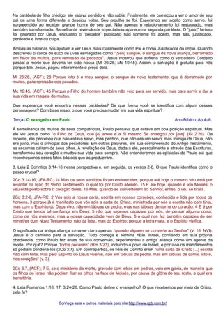 Na parábola do filho pródigo, ele estava perdido e não sabia. Finalmente, ele começou a ver o amor de seu
pai de uma forma diferente e desejou voltar. Seu orgulho se foi. Esperando ser aceito como servo, foi
surpreendido ao receber grande honra de seu pai. Não apenas o relacionamento foi restaurado, mas
também transformado. Semelhante reversão de expectativas aparece na segunda parábola. O “justo” fariseu
foi ignorado por Deus, enquanto o “pecador” publicano não somente foi aceito, mas saiu justificado,
perdoado e livre da culpa.
Ambas as histórias nos ajudam a ver Deus mais claramente como Pai e como Justificador do ímpio. Quando
descreveu o cálice do suco de uvas esmagadas como “[Seu] sangue, o sangue da nova aliança, derramado
em favor de muitos, para remissão de pecados”, Jesus mostrou que sofreria como o verdadeiro Cordeiro
pascal a morte que deveria ter sido nossa (Mt 26:28; Mc 10:45). Assim, a salvação é gratuita para nós
porque Ele, Jesus, pagou inteiramente o preço dela.
Mt 26:28, (ACF); 28 Porque isto é o meu sangue; o sangue do novo testamento, que é derramado por
muitos, para remissão dos pecados.
Mc 10:45, (ACF); 45 Porque o Filho do homem também não veio para ser servido, mas para servir e dar a
sua vida em resgate de muitos.
Que esperança você encontra nessas parábolas? De que forma você se identifica com algum desses
personagens? Com base nisso, o que você precisa mudar em sua vida espiritual?
Terça - O evangelho em Paulo Ano Bíblico: Ap 4–6
À semelhança de muitos de seus compatriotas, Paulo pensava que estava em boa posição espiritual. Mas
ele viu Jesus como “o Filho de Deus, que [o] amou e a Si mesmo Se entregou por [ele]” (Gl 2:20). De
repente, ele percebeu que não estava salvo, mas perdido, que não era um servo, mas inimigo de Deus, não
era justo, mas o principal dos pecadores! Em outras palavras, em sua compreensão do Antigo Testamento,
as escamas caíram de seus olhos. A revelação de Deus, dada a ele, pessoalmente e através das Escrituras,
transformou seu coração e mudou sua vida para sempre. Não entenderemos as epístolas de Paulo até que
reconheçamos esses fatos básicos que as produziram.
3. Leia 2 Coríntios 3:14-16 nessa perspectiva e, em seguida, os versos 2-6. O que Paulo identifica como o
passo crucial?
2Co 3:14-16, JFA-RC; 14 Mas os seus sentidos foram endurecidos; porque até hoje o mesmo véu está por
levantar na lição do Velho Testamento, o qual foi por Cristo abolido. 15 E até hoje, quando é lido Moisés, o
véu está posto sobre o coração deles. 16 Mas, quando se converterem ao Senhor, então, o véu se tirará.
2Co 3:2-6, JFA-RC; 2 Vós sois a nossa carta, escrita em nossos corações, conhecida e lida por todos os
homens, 3 porque já é manifesto que vós sois a carta de Cristo, ministrada por nós e escrita não com tinta,
mas com o Espírito do Deus vivo, não em tábuas de pedra, mas nas tábuas de carne do coração. 4 E é por
Cristo que temos tal confiança em Deus; 5 não que sejamos capazes, por nós, de pensar alguma coisa,
como de nós mesmos; mas a nossa capacidade vem de Deus, 6 o qual nos fez também capazes de ser
ministros dum Novo Testamento, não da letra, mas do Espírito; porque a letra mata, e o Espírito vivifica.
O significado da antiga aliança torna-se claro apenas “quando alguém se converte ao Senhor” (v. 16, NVI).
Jesus é o caminho para a salvação. Tudo começa e termina nEle. Israel, confiando em sua própria
obediência, como Paulo fez antes de sua conversão, experimentou a antiga aliança como um agente da
morte. Por quê? Porque “todos pecaram” (Rm 3:23), incluindo o povo de Israel, e por isso os mandamentos
só podiam condená-los (2Co 3:7). Em contrapartida, os fiéis de Corinto eram “uma carta de Cristo [...] escrita
não com tinta, mas pelo Espírito do Deus vivente, não em tábuas de pedra, mas em tábuas de carne, isto é,
nos corações” (v. 3).
2Co 3:7, (ACF); 7 E, se o ministério da morte, gravado com letras em pedras, veio em glória, de maneira que
os filhos de Israel não podiam fitar os olhos na face de Moisés, por causa da glória do seu rosto, a qual era
transitória.
4. Leia Romanos 1:16, 17; 3:24-26. Como Paulo define o evangelho? O que recebemos por meio de Cristo,
pela fé?
Conheça este e outros materiais pelo siteConheça este e outros materiais pelo site http://www.cpb.com.br/http://www.cpb.com.br/
 