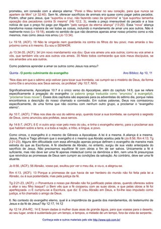prometeu, em conexão com a aliança eterna: “Porei o Meu temor no seu coração, para que nunca se
apartem de Mim” (Jr 32:40). Sem fé, oferecer sacrifícios de animais era quase como pagar pelos pecados.
Porém, olhar para Jesus, que “suportou a cruz, não fazendo caso da ignomínia” e “que suportou tamanha
oposição dos pecadores contra Si mesmo” (Hb 12:2, 3), revela o preço imensurável do pecado e a boa
notícia de que o preço foi pago por Alguém “pelo sangue da eterna aliança” (13:20). Essa “nova” aliança
transforma nossa maneira de ver todas as coisas, incluindo o mandamento de amar uns aos outros. Não é
realmente novo (Lv 19:18), exceto no sentido de que não devemos apenas amar nosso próximo como a nós
mesmos, mas como Jesus nos amou (Jo 13:34).
Lv 19:18, (ACF); 18 Não te vingarás nem guardarás ira contra os filhos do teu povo; mas amarás o teu
próximo como a ti mesmo. Eu sou o SENHOR.
Jo 13:34-35, (ACF); 34 Um novo mandamento vos dou: Que vos ameis uns aos outros; como eu vos amei a
vós, que também vós uns aos outros vos ameis. 35 Nisto todos conhecerão que sois meus discípulos, se
vos amardes uns aos outros.
Como podemos aprender a amar os outros como Jesus nos amou?
Quinta - O ponto culminante do evangelho Ano Bíblico: Ap 10, 11
“Nos dias em que o sétimo anjo estiver para tocar sua trombeta, vai cumprir-se o mistério de Deus, da forma
como Ele o anunciou aos Seus servos, os profetas” (Ap 10:7, NVI).
Significativamente, Apocalipse 10:7 é o único verso do Apocalipse, além do capítulo 14:6, que se refere
especificamente à pregação do evangelho (a palavra grega traduzida como “anunciou” é euangelizō,
“proclamar boas novas”). Esses dois capítulos são especiais para os adventistas do sétimo dia, porque neles
encontramos a descrição do nosso chamado e comissão. Em outras palavras, Deus nos comissionou
especificamente, de uma forma que não ocorreu com nenhum outro grupo, a proclamar o “evangelho
eterno”.
Ap 10:7, (ACF); 7 Mas nos dias da voz do sétimo anjo, quando tocar a sua trombeta, se cumprirá o segredo
de Deus, como anunciou aos profetas, seus servos.
Ap 14:6-7, (ACF); 6 E vi outro anjo voar pelo meio do céu, e tinha o evangelho eterno, para o proclamar aos
que habitam sobre a terra, e a toda a nação, e tribo, e língua, e povo.
Como vimos, o evangelho é o mesmo de Gênesis a Apocalipse. A lei é a mesma. A aliança é a mesma.
Jesus, Paulo e Tiago afirmam que o evangelho é o mesmo que Abraão aceitou pela fé (Jo 8:56; Rm 4:13; Tg
2:21-23). Alguns têm dificuldade com essa afirmação apenas porque definem o evangelho de maneira mais
estreita do que as Escrituras. A fé obediente de Abraão, no entanto, surgiu de sua visão antecipada do
sacrifício de Jesus. Não precisamos equilibrar fé com obras a fim de ser salvos. Unicamente a fé é
suficiente, mas não deve ser uma fé apenas intelectual como os demônios a têm, nem uma fé presunçosa
que reivindica as promessas de Deus sem cumprir as condições da salvação. Ao contrário, deve ser uma fé
atuante.
Jo 8:56, (ACF); 56 Abraão, vosso pai, exultou por ver o meu dia, e viu-o, e alegrou-se.
Rm 4:13, (ACF); 13 Porque a promessa de que havia de ser herdeiro do mundo não foi feita pela lei a
Abraão, ou à sua posteridade, mas pela justiça da fé.
Tg 2:21-23, (ACF); 21 Porventura o nosso pai Abraão não foi justificado pelas obras, quando ofereceu sobre
o altar o seu filho Isaque? 22 Bem vês que a fé cooperou com as suas obras, e que pelas obras a fé foi
aperfeiçoada. 23 E cumpriu-se a Escritura, que diz: E creu Abraão em Deus, e foi-lhe isso imputado como
justiça, e foi chamado o amigo de Deus.
6. No contexto do evangelho eterno, qual é a importância da guarda dos mandamentos, do testemunho de
Jesus e da fé de Jesus? Ap 12:17; 14:12
Ap 12:14 JFA-RC; 14 E foram dadas à mulher duas asas de grande águia, para que voasse para o deserto,
ao seu lugar, onde é sustentada por um tempo, e tempos, e metade de um tempo, fora da vista da serpente.
Conheça este e outros materiais pelo siteConheça este e outros materiais pelo site http://www.cpb.com.br/http://www.cpb.com.br/
 