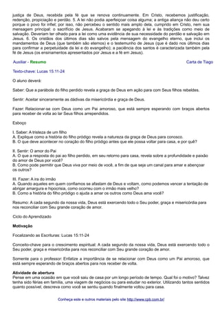 justiça de Deus, recebida pela fé que se renova continuamente. Em Cristo, recebemos justificação,
redenção, propiciação e perdão. 5. A lei não podia aperfeiçoar coisa alguma; a antiga aliança não deu certo
porque o povo foi infiel; por isso, não percebeu o sentido mais amplo dela, cumprido em Cristo, nem sua
mensagem principal: o sacrifício de Jesus. Acabaram se apegando à lei e às tradições como meio de
salvação. Deveriam ter olhado para a lei como uma evidência de sua necessidade do perdão e salvação em
Jesus. 6. Os cristãos dos últimos dias são salvos pela mensagem do evangelho eterno, que inclui os
mandamentos de Deus (que também são eternos) e o testemunho de Jesus (que é dado nos últimos dias
para confirmar a perpetuidade da lei e do evangelho); a paciência dos santos é caracterizada também pela
fé de Jesus (os ensinamentos apresentados por Jesus e a fé em Jesus).
Auxiliar - Resumo Carta de Tiago
Texto-chave: Lucas 15:11-24
O aluno deverá:
Saber: Que a parábola do filho perdido revela a graça de Deus em ação para com Seus filhos rebeldes.
Sentir: Aceitar sinceramente as dádivas da misericórdia e graça de Deus.
Fazer: Relacionar-se com Deus como um Pai amoroso, que está sempre esperando com braços abertos
para receber de volta ao lar Seus filhos arrependidos.
Esboço
I. Saber: A tristeza de um filho
A. Explique como a história do filho pródigo revela a natureza da graça de Deus para conosco.
B. O que deve acontecer no coração do filho pródigo antes que ele possa voltar para casa, e por quê?
II. Sentir: O amor do Pai
A. O que a resposta do pai ao filho perdido, em seu retorno para casa, revela sobre a profundidade e paixão
do amor de Deus por você?
B. Como pode permitir que Deus viva por meio de você, a fim de que seja um canal para amar e abençoar
os outros?
III. Fazer: A ira do irmão
A. Quando aqueles em quem confiamos se afastam de Deus e voltam, como podemos vencer a tentação de
abrigar amargura e hipocrisia, como ocorreu com o irmão mais velho?
B. Como a história do filho pródigo o ajuda a amar os outros como Deus ama você?
Resumo: A cada segundo da nossa vida, Deus está exercendo todo o Seu poder, graça e misericórdia para
nos reconciliar com Seu grande coração de amor.
Ciclo do Aprendizado
Motivação
Focalizando as Escrituras: Lucas 15:11-24
Conceito-chave para o crescimento espiritual: A cada segundo da nossa vida, Deus está exercendo todo o
Seu poder, graça e misericórdia para nos reconciliar com Seu grande coração de amor.
Somente para o professor: Enfatize a importância de se relacionar com Deus como um Pai amoroso, que
está sempre esperando de braços abertos para nos receber de volta.
Atividade de abertura
Pense em uma ocasião em que você saiu de casa por um longo período de tempo. Qual foi o motivo? Talvez
tenha sido férias em família, uma viagem de negócios ou para estudar no exterior. Utilizando tantos sentidos
quanto possível, descreva como você se sentiu quando finalmente voltou para casa.
Conheça este e outros materiais pelo siteConheça este e outros materiais pelo site http://www.cpb.com.br/http://www.cpb.com.br/
 