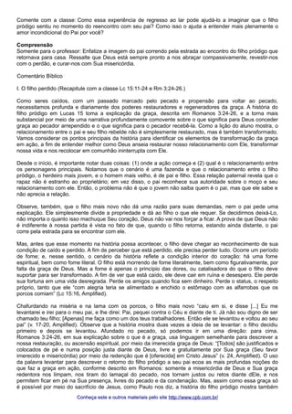 Comente com a classe: Como essa experiência de regresso ao lar pode ajudá-lo a imaginar que o filho
pródigo sentiu no momento do reencontro com seu pai? Como isso o ajuda a entender mais plenamente o
amor incondicional do Pai por você?
Compreensão
Somente para o professor: Enfatize a imagem do pai correndo pela estrada ao encontro do filho pródigo que
retornava para casa. Ressalte que Deus está sempre pronto a nos abraçar compassivamente, revestir-nos
com o perdão, e curar-nos com Sua misericórdia.
Comentário Bíblico
I. O filho perdido (Recapitule com a classe Lc 15:11-24 e Rm 3:24-26.)
Como seres caídos, com um passado marcado pelo pecado e propensão para voltar ao pecado,
necessitamos profunda e diariamente dos poderes restauradores e regeneradores da graça. A história do
filho pródigo em Lucas 15 toma a explicação da graça, descrita em Romanos 3:24-26, e a torna mais
substancial por meio de uma narrativa profundamente comovente sobre o que significa para Deus conceder
graça ao pecador arrependido e o que significa para o pecador recebê-la. Como a lição do aluno mostra, o
relacionamento entre o pai e seu filho rebelde não é simplesmente restaurado, mas é também transformado.
Vamos considerar os pontos principais da história para identificar os elementos de transformação da graça
em ação, a fim de entender melhor como Deus anseia restaurar nosso relacionamento com Ele, transformar
nossa vida e nos recolocar em comunhão ininterrupta com Ele.
Desde o início, é importante notar duas coisas: (1) onde a ação começa e (2) qual é o relacionamento entre
os personagens principais. Notamos que o cenário é uma fazenda e que o relacionamento entre o filho
pródigo, o herdeiro mais jovem, e o homem mais velho, é de pai e filho. Essa relação paternal revela que o
rapaz não é estranho ao proprietário; em vez disso, o pai reconhece sua autoridade sobre o moço e seu
relacionamento com ele. Então, o problema não é que o jovem não saiba quem é o pai, mas que ele sabe e
não aprecia a relação.
Observe, também, que o filho mais novo não dá uma razão para suas demandas, nem o pai pede uma
explicação. Ele simplesmente divide a propriedade e dá ao filho o que ele requer. Se decidirmos deixá-Lo,
não importa o quanto isso machuque Seu coração, Deus não vai nos forçar a ficar. A prova de que Deus não
é indiferente à nossa partida é vista no fato de que, quando o filho retorna, estando ainda distante, o pai
corre pela estrada para se encontrar com ele.
Mas, antes que esse momento na história possa acontecer, o filho deve chegar ao reconhecimento de sua
condição de caído e perdido. A fim de perceber que está perdido, ele precisa perder tudo. Ocorre um período
de fome; e, nesse sentido, o cenário da história reflete a condição interior do coração: há uma fome
espiritual, bem como fome literal. O filho está morrendo de fome literalmente, bem como figurativamente, por
falta da graça de Deus. Mas a fome é apenas o princípio das dores, ou catalisadora do que o filho deve
suportar para ser transformado. A fim de ver que está caído, ele deve cair em ruína e desespero. Ele perde
sua fortuna em uma vida desregrada. Perde os amigos quando fica sem dinheiro. Perde o status, o respeito
próprio, tanto que ele “com alegria teria se alimentado e enchido o estômago com as alfarrobas que os
porcos comiam” (Lc 15:16, Amplified).
Chafurdando na miséria e na lama com os porcos, o filho mais novo “caiu em si, e disse [...] Eu me
levantarei e irei para o meu pai, e lhe direi: Pai, pequei contra o Céu e diante de ti. Já não sou digno de ser
chamado teu filho; [Apenas] me faça como um dos teus trabalhadores. Então ele se levantou e voltou ao seu
pai” (v. 17-20, Amplified). Observe que a história mostra duas vezes a ideia de se levantar: o filho decidiu
primeiro e depois se levantou. Afundado no pecado, só podemos ir em uma direção: para cima.
Romanos 3:24-26, em sua explicação sobre o que é a graça, usa linguagem semelhante para descrever a
nossa restauração, ou ascensão espiritual, por meio da imerecida graça de Deus: “[Todos] são justificados e
colocados de pé e numa posição justa diante de Deus, livre e gratuitamente por Sua graça (Seu favor
imerecido e misericórdia) por meio da redenção que é [oferecida] em Cristo Jesus” (v. 24, Amplified). O uso
da palavra levantar para descrever o retorno do filho pródigo a seu pai ecoa as mais profundas noções do
que faz a graça em ação, conforme descrito em Romanos: somente a misericórdia de Deus e Sua graça
redentora nos limpam, nos tiram do lamaçal do pecado, nos tornam justos ou retos diante dEle, e nos
permitem ficar em pé na Sua presença, livres do pecado e da condenação. Mas, assim como essa graça só
é possível por meio do sacrifício de Jesus, como Paulo nos diz, a história do filho pródigo mostra também
Conheça este e outros materiais pelo siteConheça este e outros materiais pelo site http://www.cpb.com.br/http://www.cpb.com.br/
 