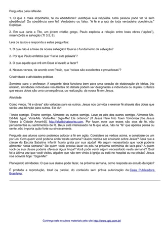Perguntas para reflexão 
1. O que é mais importante, fé ou obediência? Justifique sua resposta. Uma pessoa pode ter fé sem 
obediência? Ou obediência sem fé? Verdadeiro ou falso: “A fé é a raiz de toda verdadeira obediência.” 
Explique. 
2. Em sua carta a Tito, um jovem cristão grego, Paulo explicou a relação entre boas obras (“ações”), 
misericórdia e salvação (Tt 3:5, 8). 
Leia os textos e responda a estas perguntas: 
1. O que não é a base da nossa salvação? Qual é o fundamento da salvação? 
2. Por que Paulo enfatiza que “Fiel é esta palavra”? 
3. O que aquele que crê em Deus é levado a fazer? 
4. Nesses versos, de acordo com Paulo, que “coisas são excelentes e proveitosas”? 
Criatividade e atividades práticas 
Somente para o professor: A seguinte ideia funciona bem para uma sessão de elaboração de ideias. No 
entanto, atividades individuais resultantes do debate podem ser designadas a indivíduos ou duplas. Enfatize 
que essas obras são uma consequência, ou realização, da nossa fé em Jesus. 
Atividade 
Como vimos, “fé e obras” são voltadas para os outros. Jesus nos convida a exercer fé através das obras que 
serão uma bênção para outros. Ele diz: 
“’Ande comigo. Ensine comigo. Alimente os outros comigo. Lave os pés dos outros comigo. Alimente-Me. 
Dê-Me água. Vista-Me. Visite-Me.’ Siga-Me! Ele ordenou” (If Jesus Flew Into Town Tomorrow [Se Jesus 
Viesse à Cidade Amanhã], http://afaiththatworks.com. Por favor, note que esses são atos de fé, não 
pensamentos ou sentimentos de fé. Deus está interessado na fé que atua, não na “fé” que apenas pensa ou 
sente, não importa quão forte ou sinceramente. 
Pergunte aos alunos como podemos colocar a fé em ação. Considere os verbos acima, e considere-os um 
por um: Com quem você poderia andar nesta semana? Quem precisa ser ensinado sobre Jesus? Será que a 
classe da Escola Sabatina infantil ficaria grata por sua ajuda? Há algum necessitado que você poderia 
alimentar nesta semana? De quem você precisa lavar os pés na próxima cerimônia de lava-pés? A quem 
você ou sua classe poderia oferecer água limpa? Você pode vestir algum necessitado nesta semana? Qual 
foi a última vez que você visitou alguém que não tem vindo à igreja ou está no hospital ou na prisão? Jesus 
nos convida hoje: “Siga-Me!” 
Planejando atividades: O que sua classe pode fazer, na próxima semana, como resposta ao estudo da lição? 
É proibida a reprodução, total ou parcial, do conteúdo sem prévia autorização da Casa Publicadora 
Brasileira. 
Conheça este e outros mmaatteerriiaaiiss ppeelloo ssiittee hhttttpp::////wwwwww..ccppbb..ccoomm..bbrr// 
