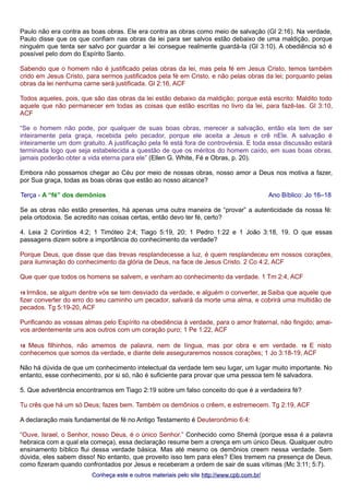 Paulo não era contra as boas obras. Ele era contra as obras como meio de salvação (Gl 2:16). Na verdade, 
Paulo disse que os que confiam nas obras da lei para ser salvos estão debaixo de uma maldição, porque 
ninguém que tenta ser salvo por guardar a lei consegue realmente guardá-la (Gl 3:10). A obediência só é 
possível pelo dom do Espírito Santo. 
Sabendo que o homem não é justificado pelas obras da lei, mas pela fé em Jesus Cristo, temos também 
crido em Jesus Cristo, para sermos justificados pela fé em Cristo, e não pelas obras da lei; porquanto pelas 
obras da lei nenhuma carne será justificada. Gl 2:16, ACF 
Todos aqueles, pois, que são das obras da lei estão debaixo da maldição; porque está escrito: Maldito todo 
aquele que não permanecer em todas as coisas que estão escritas no livro da lei, para fazê-las. Gl 3:10, 
ACF 
“Se o homem não pode, por qualquer de suas boas obras, merecer a salvação, então ela tem de ser 
inteiramente pela graça, recebida pelo pecador, porque ele aceita a Jesus e crê nEle. A salvação é 
inteiramente um dom gratuito. A justificação pela fé está fora de controvérsia. E toda essa discussão estará 
terminada logo que seja estabelecida a questão de que os méritos do homem caído, em suas boas obras, 
jamais poderão obter a vida eterna para ele” (Ellen G. White, Fé e Obras, p. 20). 
Embora não possamos chegar ao Céu por meio de nossas obras, nosso amor a Deus nos motiva a fazer, 
por Sua graça, todas as boas obras que estão ao nosso alcance? 
Terça - A “fé” dos demônios Ano Bíblico: Jo 16–18 
Se as obras não estão presentes, há apenas uma outra maneira de “provar” a autenticidade da nossa fé: 
pela ortodoxia. Se acredito nas coisas certas, então devo ter fé, certo? 
4. Leia 2 Coríntios 4:2; 1 Timóteo 2:4; Tiago 5:19, 20; 1 Pedro 1:22 e 1 João 3:18, 19. O que essas 
passagens dizem sobre a importância do conhecimento da verdade? 
Porque Deus, que disse que das trevas resplandecesse a luz, é quem resplandeceu em nossos corações, 
para iluminação do conhecimento da glória de Deus, na face de Jesus Cristo. 2 Co 4:2, ACF 
Que quer que todos os homens se salvem, e venham ao conhecimento da verdade. 1 Tm 2:4, ACF 
19 Irmãos, se algum dentre vós se tem desviado da verdade, e alguém o converter, 20 Saiba que aquele que 
fizer converter do erro do seu caminho um pecador, salvará da morte uma alma, e cobrirá uma multidão de 
pecados. Tg 5:19-20, ACF 
Purificando as vossas almas pelo Espírito na obediência à verdade, para o amor fraternal, não fingido; amai-vos 
ardentemente uns aos outros com um coração puro; 1 Pe 1:22, ACF 
18 Meus filhinhos, não amemos de palavra, nem de língua, mas por obra e em verdade. 19 E nisto 
conhecemos que somos da verdade, e diante dele asseguraremos nossos corações; 1 Jo 3:18-19, ACF 
Não há dúvida de que um conhecimento intelectual da verdade tem seu lugar, um lugar muito importante. No 
entanto, esse conhecimento, por si só, não é suficiente para provar que uma pessoa tem fé salvadora. 
5. Que advertência encontramos em Tiago 2:19 sobre um falso conceito do que é a verdadeira fé? 
Tu crês que há um só Deus; fazes bem. Também os demônios o crêem, e estremecem. Tg 2:19, ACF 
A declaração mais fundamental de fé no Antigo Testamento é Deuteronômio 6:4: 
“Ouve, Israel, o Senhor, nosso Deus, é o único Senhor.” Conhecido como Shemá (porque essa é a palavra 
hebraica com a qual ela começa), essa declaração resume bem a crença em um único Deus. Qualquer outro 
ensinamento bíblico flui dessa verdade básica. Mas até mesmo os demônios creem nessa verdade. Sem 
dúvida, eles sabem disso! No entanto, que proveito isso tem para eles? Eles tremem na presença de Deus, 
como fizeram quando confrontados por Jesus e receberam a ordem de sair de suas vítimas (Mc 3:11; 5:7). 
Conheça este e outros mmaatteerriiaaiiss ppeelloo ssiittee hhttttpp::////wwwwww..ccppbb..ccoomm..bbrr// 
 
