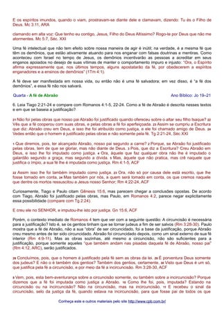 E os espíritos imundos, quando o viam, prostravam-se diante dele e clamavam, dizendo: Tu és o Filho de 
Deus. Mc 3:11, ARA 
clamando em alta voz: Que tenho eu contigo, Jesus, Filho do Deus Altíssimo? Rogo-te por Deus que não me 
atormentes. Mc 5:7, Séc. XXI 
Uma fé intelectual que não tem efeito sobre nossa maneira de agir é inútil; na verdade, é a mesma fé que 
têm os demônios, que estão ativamente atuando para nos enganar com falsas doutrinas e mentiras. Como 
aconteceu com Israel no tempo de Jesus, os demônios incentivarão as pessoas a acreditar em seus 
enganos apoiados no desejo de suas vítimas de manter o comportamento impuro e injusto: “Ora, o Espírito 
afirma expressamente que, nos últimos tempos, alguns apostatarão da fé, por obedecerem a espíritos 
enganadores e a ensinos de demônios” (1Tm 4:1). 
A fé deve ser manifestada em nossa vida, ou então não é uma fé salvadora; em vez disso, é “a fé dos 
demônios”, e essa fé não nos salvará. 
Quarta - A fé de Abraão Ano Bíblico: Jo 19–21 
6. Leia Tiago 2:21-24 e compare com Romanos 4:1-5, 22-24. Como a fé de Abraão é descrita nesses textos 
e em que se baseia a justificação? 
21 Não foi pelas obras que nosso pai Abraão foi justificado quando ofereceu sobre o altar seu filho Isaque? 22 
Vês que a fé cooperou com suas obras, e pelas obras a fé foi aperfeiçoada. 23 Assim se cumpriu a Escritura 
que diz: Abraão creu em Deus, e isso lhe foi atribuído como justiça, e ele foi chamado amigo de Deus. 24 
Vedes então que o homem é justificado pelas obras e não somente pela fé. Tg 2:21-24, Séc XXI 
1 Que diremos, pois, ter alcançado Abraão, nosso pai segundo a carne? 2 Porque, se Abraão foi justificado 
pelas obras, tem de que se gloriar, mas não diante de Deus. 3 Pois, que diz a Escritura? Creu Abraão em 
Deus, e isso lhe foi imputado como justiça. 4 Ora, àquele que faz qualquer obra não lhe é imputado o 
galardão segundo a graça, mas segundo a dívida. 5 Mas, àquele que não pratica, mas crê naquele que 
justifica o ímpio, a sua fé lhe é imputada como justiça. Rm 4:1-5, ACF 
22 Assim isso lhe foi também imputado como justiça. 23 Ora, não só por causa dele está escrito, que lhe 
fosse tomado em conta, 24 Mas também por nós, a quem será tomado em conta, os que cremos naquele 
que dentre os mortos ressuscitou a Jesus nosso Senhor; Rm 4:22-24, ACF 
Curiosamente, Tiago e Paulo citam Gênesis 15:6, mas parecem chegar a conclusões opostas. De acordo 
com Tiago, Abraão foi justificado pelas obras, mas Paulo, em Romanos 4:2, parece negar explicitamente 
essa possibilidade (compare com Tg 2:24). 
E creu ele no SENHOR, e imputou-lhe isto por justiça. Gn 15:6, ACF 
Porém, o contexto imediato de Romanos 4 tem que ver com a seguinte questão: A circuncisão é necessária 
para a justificação? Isto é, se os gentios tinham que se tornar judeus a fim de ser salvos (Rm 3:28-30). Paulo 
mostra que a fé de Abraão, não a sua “obra” de ser circuncidado, foi a base da justificação, porque Abraão 
creu mesmo antes de ter sido circuncidado. Abraão foi circuncidado depois, como um sinal externo de sua fé 
interior (Rm 4:9-11). Mas as obras sozinhas, até mesmo a circuncisão, não são suficientes para a 
justificação, porque somente aqueles “que também andam nas pisadas daquela fé de Abraão, nosso pai” 
(Rm 4:12, ARC), serão justificados. 
28 Concluímos, pois, que o homem é justificado pela fé sem as obras da lei. 29 É porventura Deus somente 
dos judeus? E não o é também dos gentios? Também dos gentios, certamente, 30 Visto que Deus é um só, 
que justifica pela fé a circuncisão, e por meio da fé a incircuncisão. Rm 3:28-30, ACF 
9 Vem, pois, esta bem-aventurança sobre a circuncisão somente, ou também sobre a incircuncisão? Porque 
dizemos que a fé foi imputada como justiça a Abraão. 10 Como lhe foi, pois, imputada? Estando na 
circuncisão ou na incircuncisão? Não na circuncisão, mas na incircuncisão. 11 E recebeu o sinal da 
circuncisão, selo da justiça da fé, quando estava na incircuncisão, para que fosse pai de todos os que 
Conheça este e outros mmaatteerriiaaiiss ppeelloo ssiittee hhttttpp::////wwwwww..ccppbb..ccoomm..bbrr// 
 