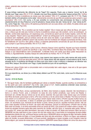crêem, estando eles também na incircuncisão; a fim de que também a justiça lhes seja imputada; Rm 4:9- 
11, ACF 
É essa ênfase realmente tão diferente da de Tiago? Em seguida, Paulo usa a mesma “prova” de fé de 
Abraão que Tiago usou (Rm 4:17-21). Abraão creu que Deus poderia ressuscitar Isaque porque Ele “vivifica 
os mortos e chama à existência as coisas que não existem” (Rm 4:17; compare com Hb 11:17-19). Paulo 
também define a fé salvadora como estar “plenamente convicto de que Ele era poderoso para cumprir o que 
prometera” (Rm 4:21). Em suma, a fé que acredita no cumprimento das promessas de Deus e confia 
obedientemente em Sua Palavra é uma fé salvadora. Essas obras não são “obras da lei”, mas “obras da fé”. 
Ou, como Tiago diz: “Vês como a fé operava juntamente com as suas obras; com efeito, foi pelas obras que 
a fé se consumou” (Tg 2:22). 
17 Como está escrito: "Eu o constituí pai de muitas nações". Ele é nosso pai aos olhos de Deus, em quem 
creu, o Deus que dá vida aos mortos e chama à existência coisas que não existem, como se existissem. 18 
Abraão, contra toda esperança, em esperança creu, tornando-se assim pai de muitas nações, como foi dito 
a seu respeito: "Assim será a sua descendência". 19 Sem se enfraquecer na fé, reconheceu que o seu corpo 
já estava sem vitalidade, pois já contava cerca de cem anos de idade, e que também o ventre de Sara já 
estava sem vitalidade. 20 Mesmo assim não duvidou nem foi incrédulo em relação à promessa de Deus, mas 
foi fortalecido em sua fé e deu glória a Deus, 21 estando plenamente convencido de que ele era poderoso 
para cumprir o que havia prometido. Rm 4:17-21, NVI 
17 Pela fé Abraão, quando Deus o pôs à prova, ofereceu Isaque como sacrifício. Aquele que havia recebido 
as promessas estava a ponto de sacrificar o seu único filho, 18 embora Deus lhe tivesse dito: "Por meio de 
Isaque a sua descendência será considerada". 19 Abraão levou em conta que Deus pode ressuscitar os 
mortos; e, figuradamente, recebeu Isaque de volta dentre os mortos. Hb 11:17-19, NVI 
Muitos enfatizam a importância da fé e obras, mas mesmo isso separa os dois, pelo menos até certo ponto. 
A verdadeira fé é “a fé que atua pelo amor” (Gl 5:6). Boas obras não são apenas o sinal externo da fé, mas a 
atuação da fé. A confiança de Abraão no Deus que criou toda a vida o motivou a obedecer ao oferecer seu 
único filho, Isaque. De acordo com Tiago, é pela obediência que a fé se aperfeiçoa. 
Porque em Jesus Cristo nem a circuncisão nem a incircuncisão tem valor algum; mas sim a fé que opera 
pelo amor. Gl 5:6, ACF 
Em sua experiência, as obras (ou a falta delas) afetam sua fé? Por outro lado, como sua fé influencia suas 
obras? 
Quinta - A fé de Raabe Ano Bíblico: At 1–3 
7. “De igual modo, não foi também justificada por obras a meretriz Raabe, quando acolheu os emissários e 
os fez partir por outro caminho?” (Tg 2:25). Leia Josué 2:1-21. Como podemos entender esse exemplo, 
novamente no contexto da salvação somente pela fé? 
1 E Josué, filho de Num, enviou secretamente, de Sitim, dois homens a espiar, dizendo: Ide reconhecer a 
terra e a Jericó. Foram, pois, e entraram na casa de uma mulher prostituta, cujo nome era Raabe, e 
dormiram ali. 2 Então deu-se notícia ao rei de Jericó, dizendo: Eis que esta noite vieram aqui uns homens 
dos filhos de Israel, para espiar a terra. 3 Por isso mandou o rei de Jericó dizer a Raabe: Tira fora os homens 
que vieram a ti e entraram na tua casa, porque vieram espiar toda a terra. 4 Porém aquela mulher tomou os 
dois homens, e os escondeu, e disse: É verdade que vieram homens a mim, porém eu não sabia de onde 
eram. 5 E aconteceu que, havendo-se de fechar a porta, sendo já escuro, aqueles homens saíram; não sei 
para onde aqueles homens se foram; ide após eles depressa, porque os alcançareis. 6 Porém ela os tinha 
feito subir ao eirado, e os tinha escondido entre as canas do linho, que pusera em ordem sobre o eirado. 7 E 
foram-se aqueles homens após eles pelo caminho do Jordão, até aos vaus; e, havendo eles saído, fechou-se 
a porta. 8 E, antes que eles dormissem, ela subiu a eles no eirado; 9 E disse aos homens: Bem sei que o 
SENHOR vos deu esta terra e que o pavor de vós caiu sobre nós, e que todos os moradores da terra estão 
desfalecidos diante de vós. 10 Porque temos ouvido que o SENHOR secou as águas do Mar Vermelho diante 
de vós, quando saíeis do Egito, e o que fizestes aos dois reis dos amorreus, a Siom e a Ogue, que estavam 
além do Jordão, os quais destruístes. 11 O que ouvindo, desfaleceu o nosso coração, e em ninguém mais há 
ânimo algum, por causa da vossa presença; porque o SENHOR vosso Deus é Deus em cima nos céus e em 
Conheça este e outros mmaatteerriiaaiiss ppeelloo ssiittee hhttttpp::////wwwwww..ccppbb..ccoomm..bbrr// 
 