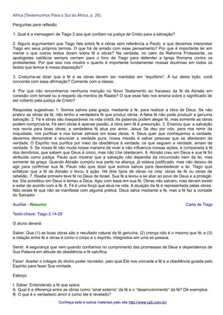 Africa [Testemunhos Para o Sul do África, p. 26). 
Perguntas para reflexão 
1. Qual é a mensagem de Tiago 2 aos que confiam na justiça de Cristo para a salvação? 
2. Alguns argumentam que Tiago fala sobre fé e obras sem referência a Paulo, e que devemos interpretar 
Tiago em seus próprios termos. O que há de errado com esse pensamento? Por que é importante ter em 
mente o que outros textos dizem sobre fé e obras? Na verdade, no calor da Reforma Protestante, os 
apologistas católicos sempre corriam para o livro de Tiago para defender a Igreja Romana contra os 
protestantes. Por que isso nos mostra o quanto é importante fundamentar nossas doutrinas em todos os 
textos que temos à nossa disposição? 
3. Costuma-se dizer que a fé e as obras devem ser mantidas em “equilíbrio”. À luz desta lição, você 
concorda com essa afirmação? Comente com a classe. 
4. Por que não encontramos nenhuma menção no Novo Testamento ao fracasso da fé de Abraão em 
conexão com Ismael ou a respeito da mentira de Raabe? O que esse fato nos ensina sobre o significado de 
ser coberto pela justiça de Cristo? 
Respostas sugestivas: 1. Somos salvos pela graça, mediante a fé, para realizar a obra de Deus. Se não 
pratico as obras da fé, não tenho a verdadeira fé que produz obras. A falsa fé não pode produzir a genuína 
salvação. 2. Fé e obras são inseparáveis na vida cristã. As palavras podem alegar fé, mas somente as obras 
podem comprová-la. Fé sem obras é apenas paixão, e obra sem fé é presunção. 3. Ensinou que: a salvação 
nos recria para boas obras; a verdadeira fé atua por amor; Jesus Se deu por nós, para nos remir da 
iniquidade, nos purificar e nos tornar zelosos em boas obras. 4. Deus quer que conheçamos a verdade; 
devemos demonstrar e anunciar a verdade pura; nossa missão é salvar pessoas que se afastaram da 
verdade; O Espírito nos purifica por meio da obediência à verdade; os que seguem a verdade, amam de 
verdade. 5. Se nossa fé não muda nossa maneira de viver e não influencia nossas ações, é comparada à fé 
dos demônios, que sabem que Deus é único, mas não Lhe obedecem. 6. Abraão creu em Deus e sua fé foi 
atribuída como justiça. Paulo quis mostrar que a salvação não dependia da circuncisão nem da lei, mas 
somente da graça. Quando Abraão cumpriu sua parte na aliança, já estava justificado, mas não deixou de 
agir para confirmar sua fé. Paulo não quis dizer que somos salvos para desobedecer a lei. Tiago quis 
enfatizar que a fé de Abraão o levou à ação. Há dois tipos de obras na vida: obras de fé ou obras de 
rebelião. 7. Raabe primeiro teve fé no Deus de Israel. Sua fé a levou a se aliar ao povo de Deus e a protegê-los. 
Ela acreditou em Deus e temeu a Deus. Agiu com base em sua fé. Obras não salvam, mas devem existir 
e estar de acordo com a fé. 8. Fé é uma força que atua na vida. A atuação da fé é representada pelas obras. 
Não existe fé que não se manifeste com alguma prática. Deus salva mediante a fé, mas a fé faz a vontade 
do Salvador. 
Auxiliar - Resumo Carta de Tiago 
Texto-chave: Tiago 2:14-26 
O aluno deverá: 
Saber: Que (1) as boas obras são o resultado natural da fé genuína; (2) crença não é o mesmo que fé; e (3) 
a relação entre fé e obras é como o corpo e o espírito, integrados em uma só pessoa. 
Sentir: A segurança que vem quando confiamos no cumprimento das promessas de Deus e dependemos de 
Sua Palavra em atitude de obediência e fé salvífica. 
Fazer: Aceitar o milagre do divino poder recriador, pelo qual Ele nos concede a fé e a obediência guiada pelo 
Espírito para fazer Sua vontade. 
Esboço 
I. Saber: Entendendo a fé que opera 
A. Qual é a diferença entre as obras como “sinal externo” da fé e o “desenvolvimento” da fé? Dê exemplos. 
B. O que é o verdadeiro amor e como ele é revelado? 
Conheça este e outros mmaatteerriiaaiiss ppeelloo ssiittee hhttttpp::////wwwwww..ccppbb..ccoomm..bbrr// 
 