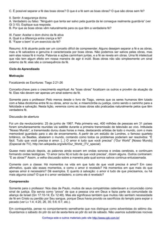 C. É possível separar a fé das boas obras? O que é a fé sem as boas obras? O que são obras sem fé? 
II. Sentir: A segurança divina 
A. Verdadeiro ou falso: “Ninguém que tenta ser salvo pela guarda da lei consegue realmente guardá-la” (ver 
Gl 3:10). Explique sua resposta. 
B. Por que as boas obras vêm naturalmente para os que têm a verdadeira fé? 
III. Fazer: Aceitar o dom divino da fé ativa 
A. Qual é a diferença entre crença e fé? 
B. “Fazer o bem” é um exercício da fé? 
Resumo: A fé atuante pode ser um conceito difícil de compreender. Alguns desejam separar a fé e as obras, 
mas a fé salvadora e genuína é caracterizada por boas obras. Não podemos ser salvos pelas obras, mas 
sem elas nossa fé é morta. Palavras e ações caminham juntas, e a fé se revela em obras. Uma fé intelectual 
que não tem algum efeito em nossa maneira de agir é inútil. Boas obras não são simplesmente um sinal 
externo da fé; elas são a consequência da fé. 
Ciclo do Aprendizado 
Motivação 
Focalizando as Escrituras: Tiago 2:21-26 
Conceito-chave para o crescimento espiritual: As “boas obras” focalizam os outros e provêm da atuação da 
fé. Elas não devem ser apenas um sinal externo da fé. 
Somente para o professor: Pelo menos desde o livro de Tiago, vemos que os seres humanos têm lutado 
com a falsa dicotomia entre fé ou obras, amor ou lei, e misericórdia ou justiça, como sendo o caminho para a 
felicidade e salvação. Nesta lição, veremos como as boas obras são praticadas naturalmente pelos que têm 
verdadeira fé. 
Discussão de abertura 
Foi um dia revolucionário: 25 de junho de 1967. Pela primeira vez, 400 milhões de pessoas em 31 países 
foram simultaneamente reunidas via satélite durante a primeira transmissão de televisão ao vivo. Intitulada 
“Nosso Mundo”, a transmissão durou duas horas e meia, destacando artistas de todo o mundo, com o mais 
memorável guardado para o ato de encerramento. A partir de um estúdio de Londres, o famoso quarteto 
britânico, os Beatles, abalaram o mundo, contando como todos os problemas poderiam ser resolvidos: “É 
fácil. Tudo que você precisa é amor. [...] O amor é tudo que você precisa” (“Our World” [Nosso Mundo] 
(Especial de TV), http://en.wikipedia.org/wiki/Our_World_(TV_special) 
Quase meio século depois, as palavras ainda ecoam em ondas sonoras e ondas cerebrais, e continuam 
formando ondas teológicas. “O amor (e/ou fé) é tudo de que você precisa”, dizem alguns. Outros contrariam: 
“E as obras?” Assim, a velha discussão sobre a maneira pela qual somos salvos continua entusiasmada. 
Comente com a classe: Há momentos na vida em que tudo de que você precisa é amor? Em caso 
afirmativo, quais são esses momentos, e como o amor é revelado? Há momentos em que mais do que 
apenas amor é necessário? Dê exemplos. E quanto à salvação: o amor é tudo de que precisamos, ou há 
mais alguma coisa? O que é o amor verdadeiro, e como ele é revelado? 
Compreensão 
Somente para o professor: Nos dias de Paulo, muitos de seus compatriotas ostentavam a circuncisão como 
sinal de justiça. Ela servia como “prova” de que a pessoa cria em Deus e fazia parte da comunidade da 
aliança de Israel (Gn 17:10-14; Êx 12:48). Mas ela significava também que muitos não sentiam necessidade 
de fé em Cristo ou perdão por Seu sangue, porque Deus havia provido os sacrifícios do templo para expiar o 
pecado (ver Lv 1:4; 4:20, 26, 35; 5:6; 6:7, etc.). 
Em contrapartida, pense no comportamento semelhante que nos distingue como adventistas do sétimo dia. 
Guardamos o sábado do pôr do sol de sexta-feira ao pôr do sol de sábado. Não usamos substâncias nocivas 
Conheça este e outros mmaatteerriiaaiiss ppeelloo ssiittee hhttttpp::////wwwwww..ccppbb..ccoomm..bbrr// 
 