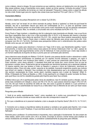como o tabaco, álcool e drogas. Do que comemos ao que vestimos, damos um testemunho vivo da nossa fé. 
Mas essas práticas, boas e importantes como sejam, podem se tornar apenas “símbolos de justiça”? Como 
podemos evitar a armadilha de torná-las um meio de salvação? Pergunte à classe sobre o papel da atitude 
na vida cristã. Existe lugar para ter orgulho das coisas boas que fazemos? Por quê? (Ver Lc 17:7-10). 
Comentário Bíblico 
I. A fonte e objetivo da justiça (Recapitule com a classe Tg 2:20-26.) 
Abraão, como “pai” de Israel, foi um ótimo exemplo de justiça. Sendo a “pedreira” ou fonte da qual Israel foi 
extraído, ele era a autoridade natural que devia ser contemplada (Is 51:1, 2) para se aprender sobre 
obediência. Era natural pensar na circuncisão como prova muito importante de que as pessoas estivessem 
seguindo seus passos. Mas, na verdade, a circuncisão veio como resultado da fé (Rm 4:10, 11). 
Como Paulo e Tiago mostram, a obediência não foi o elemento mais importante em Abraão, mas a sua fé em 
que Deus capacitaria Sara a dar à luz o filho prometido (Rm 4:19-21), a fé disposta até mesmo a devolver 
esse filho do milagre como oferta de sacrifício (Tg 2:21, 22), crendo que Deus poderia ressuscitá-lo dentre 
os mortos (Hb 11:19). Tiago e Paulo citam o mesmo verso de Gênesis para provar esse ponto (Gn 15.6; 
comparar com Rm 4:3; Tg 2:23). Contraste essa perspectiva bíblica com o entendimento dos judeus sobre 
Abraão como seu pai, em João 8:39. 
A palavra grega usada para descrever o homem em Tiago 2:20 é kene, que literalmente significa “vazio”. 
Ironicamente, a maioria das versões traduz essa palavra em termos intelectuais (“tolo” ou “vão”), apesar do 
fato de que Tiago está argumentando contra uma fé intelectual. É mais provável que o texto seja alusão a 
um homem destituído do Espírito de Deus e pronto para ser controlado pelo demônio. 
Jesus descreve essa situação em Mateus 12:43-45. Quando uma pessoa decide mudar e abandonar o estilo 
de vida pecaminoso (simbolizado na parábola por um espírito imundo deixando a pessoa), um vazio é 
criado. Se deve haver uma mudança para melhor, o vazio precisa ser preenchido pelo Espírito de Deus. 
Caso contrário, como Jesus advertiu, o resultado final pode ser ainda pior, como ocorreu com os que se 
recusaram a aceitar Jesus. Poderíamos até ser enganados por demônios ajudando-nos a aparentar piedade: 
“O mesmo espírito mau que tentara a Cristo no deserto e, possuía o louco de Cafarnaum, dominava os 
incrédulos judeus. Para com eles, porém, assumia ar de piedade, buscando enganá-los quanto aos motivos 
que tinham em rejeitar o Salvador. Sua condição era mais desesperadora que a do endemoninhado, pois 
não sentiam necessidade de Cristo, sendo assim mantidos seguros sob o poder de Satanás” (Ellen G. 
White, O Desejado de Todas as Nações, p. 256). A vida espiritual é um milagre do poder recriador de Deus, 
pelo qual Deus nos dá fé e obediência guiada pelo Espírito para fazer Sua vontade. 
A Bíblia indica que a fé é aperfeiçoada pelas obras de obediência. Isso foi verdade quanto a Abraão, mas foi 
ainda mais verdadeiro em relação a Jesus (ver Hb 2:10; 5:8, 9), cujos passos devemos seguir (1Pe 2:21-24; 
1Jo 2:6). De que modo as escolhas de estilo de vida, tais como a guarda do sábado e o que comemos e 
bebemos, provam a autenticidade da nossa fé (ou a falta dela)? Isso é diferente de ser salvo por fazer essas 
coisas? 
Perguntas para reflexão 
1. Você já se sentiu espiritualmente “vazio”, como resultado de ir contra sua consciência? Faz alguma 
diferença ter a doutrina correta se nosso estilo de vida não corresponde à nossa fé? 
2. Por que a obediência só é possível mediante o dom e atuação do Espírito Santo? (Rm 8:13, 14; Tt 3:5-7, 
8) 
3. Comente com a classe a importância relativa de praticar a verdade e ser guiado pelo Espírito. Um é mais 
importante do que o outro? Explique. O que acontece quando um dos dois se torna muito dominante? 
Aplicação 
Somente para o professor: O conhecimento é importante, mas a aplicação é fundamental. Os dois andam de 
mãos dadas, assim como ocorre com a fé e as obras. Encoraje os alunos a tomar tempo para analisar os 
versos reveladores da verdade, abaixo, e considerar cuidadosamente as perguntas para reflexão. 
Conheça este e outros mmaatteerriiaaiiss ppeelloo ssiittee hhttttpp::////wwwwww..ccppbb..ccoomm..bbrr// 
 