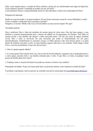 Hoje, como naquela época, o templo de Deus enfrenta o perigo de ser transformado num lugar de hipocrisia.
Como podemos garantir a santidade do templo em que servimos?
Como podemos manter a responsabilidade moral na vida individual e coletiva da comunidade de Deus?
Perguntas de aplicação
Reflita na cena do templo e na igreja moderna. De que forma colocamos nossa fé e nossa fidelidade à venda?
Como a religião é usada para lucro, prestígio e posição?
Pergunte a si mesmo: Minha vida é um covil de ladrões ou uma casa de oração? Por quê?
Atividades práticas
Para o professor: Davi e João são membros da mesma igreja há vários anos. Eles são bons amigos, e suas
famílias se reúnem frequentemente para o almoço do sábado ou um piquenique em feriados. Têm filhos na
mesma escola, e eles também são amigos e estão crescendo juntos. Um dia, por causa de algum incidente
trivial, Davi e João se envolvem em uma discussão que acaba se transformando em um grave
desentendimento. Gradualmente os encontros cessam, os filhos passam a não mais brincar juntos e as mães
param de telefonar uma para a outra. As duas famílias seguem cada uma o seu caminho. Então chega a Santa
Ceia, e com ela um problema: O que eles devem fazer?
1. Não ir à igreja naquele sábado?
2. Ir a outra igreja? Davi decide fazer isso, mas no fim da Escola Sabatina, enquanto está se preparando para ir
a outra igreja, encontra João e sua família entrando para o culto. O que Davi, ou João, ou qualquer outra
pessoa da família deles deve fazer?
3. Explique como o conceito da Santa Ceia pode nos ensinar a resolver esse conflito?
Planejando atividades: O que sua classe pode fazer, na próxima semana, como resposta ao estudo da lição?
É proibida a reprodução, total ou parcial, do conteúdo sem prévia autorização da Casa Publicadora Brasileira.
Pedidos, Dúvidas, Críticas, Sugestões:Pedidos, Dúvidas, Críticas, Sugestões: Gerson G. Ramos.Gerson G. Ramos. e-mail:e-mail: ramos@advir.comramos@advir.com
 